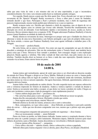 sabia que uma visita de vinte e seis minutos não era só uma espreitadela, o que o incomodava
consideravelmente. Em vinte e seis minutos podia fazer-se realmente grandes estragos.
        Em seguida, Randy puxou a pasta que lhe diria quem fora. Ficou chocado por ver que se tratava
novamente do Dr. Spencer Wingate! Randy recostou-se e ficou a olhar para o nome do fundador,
tentando decidir o que fazer, Participara a Kurt o primeiro incidente, mas o chefe da segurança não
parecera impressionado, mesmo tendo pedido para informá-lo se o caso se repetisse.
        Randy avançou outra vez. Decidiu que chamaria o chefe da segurança, mas só depois de ver se
podia encontrar alguma coisa no sistema que tivesse sido alterado, Ocorreu-lhe imediatamente uma
alteração nos níveis de utilizador. Com batimentos rápidos e movimentos do mouse, acedeu ao Active
Directory. Breves minutos depois teve a resposta. O Dr. Wingate adicionara Prudence Heatherly à lista de
acesso à pasta Doadoras na unidade de dados do servidor.
        Randy afastou-se novamente da mesa. Interrogava-se porque seria que o fundador da clínica iria
adicionar o nome de uma nova funcionária a um ficheiro protegido a que nem ele próprio tinha acesso.
Não fazia sentido, a menos que Prudence Heatherly fosse uma agente infiltrada a trabalhar para o Dr.
Wingate.
        — Isto é irreal — proferiu Randy.
        De certa forma, até se estava a divertir. Era como um jogo de computador em que ele tinha de
descobrir a estratégia do adversário, Não era tão estimulante como o Torneio Irreal, mas também havia
pouca coisa que o fosse. Deixou-se ficar sentado a ponderar. Sem conseguir chegar a uma explicação
plausível, Randy agarrou o telefone. Não tinha vontade de falar com Kurt, mas pelo menos era só ao
telefone. Também decidiu dizer ao homem só os fatos e nada das suas suposições. Quando marcou a
extensão viu as horas, Eram catorze horas em ponto.

                                     10 de maio de 2001
                                          14:00 h.
        Joanna tentou agir normalmente, apesar de sentir que estava a ser observada ao desceras escadas
da entrada da Clínica Wingate e dirigir-se ao Chevy Malibu. Deborah já estava no carro e Joanna podia
ver a silhueta da cabeça dela no lugar do condutor. Como o expediente ainda não terminara, decidiram
que daria menos na vista se saíssem separadas. Até agora funcionara. Deborah, aparentemente, safara-se e
ninguém detivera Joanna.
        Joanna tinha a bolsa pendurada no ombro direito. Na mão esquerda trazia um espesso sobrescrito
com a volumosa impressão do ficheiro de doadoras. Andava e tentava reprimir a vontade de desatar a
correr. Sentia-se novamente uma ladra a escapar, só que desta vez trazia o produto do roubo. Chegou ao
carro sem incidentes e entrou para o lado do passageiro o mais rapidamente possível.
        — Vamos embora daqui para fora! — proclamou ela.
        — Não seria boa altura para o carro não pegar? — brincou Deborah ao mexer na ignição.
        Joanna deu-lhe uma pancada a brincar, libertando a tensão que sentia.
        — Nem sugiras uma coisa dessas, marota! Mexe-te!
        Deborah afastou-se da mão de Joanna, arrancou com o carro e retrocedeu.
        — Bem, conseguimos, se é que valeu a pena — disse Deborah, ao manobrar o carro pelo caminho
cheio de curvas. —Acho que nos devemos congratular com isso, mesmo que o prêmio seja uma grande
desilusão.
        — Não conseguimos enquanto não passarmos o portão em segurança — disse Joanna.
        — Deve ser tecnicamente verdade — anuiu Deborah.
        Parou em frente ao portão, na linha branca indicada. Joanna susteve a respiração durante o breve
intervalo antes de o portão começar a abrir lentamente. Momentos depois, Deborah acelerava pelo túnel
debaixo da portaria e para a liberdade. Joanna descontraiu-se visivelmente e Deborah reparou nisso.
        — Estavas mesmo aflita, há pouco? — perguntou.
        — Estive aflita o dia todo — admitiu Joanna. Abriu o sobrescrito e retirou a papelada,
        Deborah olhou para Joanna enquanto virava à direita, para a Rua Pierce, em direção a Bookford.
 