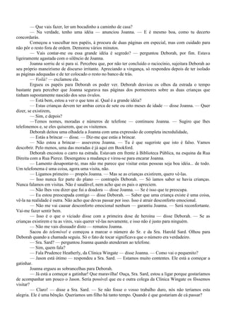 — Que vais fazer, ler um bocadinho a caminho de casa?
         — Na verdade, tenho uma idéia — anunciou Joanna. — E é mesmo boa, como tu decerto
concordarás.
         Começou a vasculhar nos papéis, à procura de duas páginas em especial, mas com cuidado para
não pôr o resto fora de ordem. Demorou vários minutos.
         — Vais contar-me ou essa grande idéia é segredo? — perguntou Deborah, por fim. Estava
ligeiramente agastada com o silêncio de Joanna.
         Joanna sorriu de si para si. Percebeu que, por não ter concluído o raciocínio, sujeitara Deborah ao
seu próprio maneirismo de discurso irritante. Apreciando a vingança, só respondeu depois de ter isolado
as páginas adequadas e de ter colocado o resto no banco de trás.
         — Voílà! — exclamou ela.
         Ergueu os papéis para Deborah os poder ver. Deborah desviou os olhos da estrada o tempo
bastante para perceber que Joanna segurava nas páginas dos pormenores sobre as duas crianças que
tinham supostamente nascido dos seus óvulos.
         — Está bem, estou a ver o que tens aí. Qual é a grande idéia?
         — Estas crianças devem ter ambas cerca de sete ou oito meses de idade — disse Joanna. — Quer
dizer, se existirem,
         — Sim, e depois?
         —Temos nomes, moradas e números de telefone — continuou Joanna. — Sugiro que lhes
telefonemos e, se eles quiserem, que os visitemos.
         Deborah deitou uma olhadela a Joanna com uma expressão de completa incredulidade,
         — Estás a brincar — disse. — Diz-me que estás a brincar.
         — Não estou a brincar— asseverou Joanna. — Tu é que sugeriste que isto é falso. Vamos
descobrir. Pelo menos, uma das moradas é já aqui em Bookford.
         Deborah encostou o carro na estrada. Estavam em frente à Biblioteca Pública, na esquina da Rua
Direita com a Rua Pierce. Desengatou a mudança e virou-se para encarar Joanna.
         — Lamento desapontar-te, mas não me parece que visitar estas pessoas seja boa idéia... de todo.
Um telefonema é uma coisa, agora uma visita, não.
         — Ligamos primeiro — propôs Joanna. — Mas se as crianças existirem, quero vê-las.
         — Isso nunca fez parte do plano — contrapôs Deborah. — Só íamos saber se havia crianças.
Nunca falamos em visitas. Não é saudável, nem acho que os pais o apreciem.
         — Não lhes vou dizer que fui a doadora — disse Joanna. — Se é isso que te preocupa.
         — Eu estou preocupada contigo — disse Deborah. — Saber que uma criança existe é uma coisa,
vê-la na realidade é outra. Não acho que devas passar por isso. Isso é atrair desconforto emocional.
         — Não me vai causar desconforto emocional nenhum — garantiu Joanna. — Será reconfortante.
Vai-me fazer sentir bem.
         — Isso é o que o viciado disse com a primeira dose de heroína — disse Deborah. — Se as
crianças existirem e tu as vires, vais querer vê-las novamente, e isso não é justo para ninguém.
         — Não me vais dissuadir disto — rematou Joanna.
         Sacou do telemóvel e começou a marcar o número do Sr. e da Sra. Harold Sard. Olhou para
Deborah quando a chamada seguiu. Só o fato de tocar significava que o número era verdadeiro.
         — Sra. Sard? — perguntou Joanna quando atenderam ao telefone.
         — Sim, quem fala?
         — Fala Prudence Heatherly, da Clínica Wingate — disse Joanna. — Como vai o pequenito?
         — Jason está ótimo — respondeu a Sra. Sard. — Estamos muito contentes. Ele está a começar a
gatinhar.
         Joanna ergueu as sobrancelhas para Deborah.
         — Já está a começar a gatinhar! Que maravilha! Ouça, Sra. Sard, estou a ligar porque gostaríamos
de acompanhar um pouco o Jason. Seria possível que eu e outra colega da Clínica Wingate os fôssemos
visitar?
         — Claro! — disse a Sra. Sard. — Se não fosse o vosso trabalho duro, nós não teríamos esta
alegria. Ele é uma bênção. Queríamos um filho há tanto tempo. Quando é que gostariam de cá passar?
 