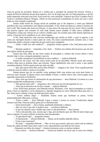 tirara da gaveta da secretária. Queria ter o crédito que a seriedade da situação lhe merecia. Porém, a
reação de Paul foi diferente da que Kurt esperava. Em vez de fingir que não via, Paul perguntou se ele lhe
podia emprestar outra para essa noite. Kurt assim fez, com satisfação. Esperava que fosse o próprio Paul a
resolver o problema Spencer Wingate. Afinal, ter dois potenciais comandantes às turras um com o outro
podia ser uma situação complicada.
        Joanna ainda tremia do choque inicial da realidade que se lhe deparava e sentia que Deborah
partilhava dos seus sentimentos com idêntica intensidade. A Sra. Sard convidara-as a entrar e insistira em
servir café. Mas Joanna não tocara na chávena. A casa estava tão suja que ela teve receio. Havia comida
que parecia iogurte com semanas no sofá onde Joanna estava sentada. O chão estava atulhado de
brinquedos e roupa suja. Pairava no ar o cheiro a fraldas sujas. Na cozinha, para onde Joanna espreitara ao
entrar, a louça por lavar empilhava-se em vários lugares.
        A Sra. Sard mantivera uma conversa ininterrupta que incidia no bebê, o qual se agarrou a ela
como um marsupial durante a maior parte da visita. Ela estava manifestamente contente com a visita
inesperada, dando a Joanna a impressão de que ansiava por companhia.
        — Então, o bebê tem sido saudável? — perguntou Joanna quando a Sra. Sard parou para tomar
fôlego,
        — Bastante saudável — respondeu a Sra. Sard. — Embora nos tenham dito há pouco que ele tem
uma ligeira surdez de percepção.
        Joanna não fazia idéia do que fosse surdez de percepção e, embora não tivesse aberto a boca
durante toda a visita, conseguiu perguntar o que era.
        — É surdez causada por um problema no nervo auditivo — explicou Deborah.
        Joanna fez um aceno, mas não estava muito certa de ter percebido. Mesmo assim não insistiu.
Preferiu olhar para as próprias mãos, que tremiam. Tapou rapidamente uma com a outra, o que ajudou
consideravelmente. Porém, queria mais que tudo sair dali,
        — Que mais posso dizer-lhes acerca deste fofinho? — indagou a Sra. Sard. Tirou orgulhosamente
o bebê de cima do ombro e sentou-o no joelho.
        Joanna pensou que ele era querido, como qualquer bebê, mas achava que seria mais bonito se
estivesse mais asseado. O pijama estava enxovalhado à frente, o cabelo estava sujo e havia papas secas
agarradas tenazmente às bochechas.
        — Bem, acho que temos as informações de que precisamos — disse Deborah. Levantou-se e uma
Joanna agradecida imediatamente a imitou.
        — Não querem mais café? — perguntou a Sra. Sard com um tom desesperado na voz,
        — Acho que já abusamos da sua boa vontade — replicou Deborah.
        A Sra. Sard tentou protestar, mas Deborah insistiu. Relutante, a Sra. Sard acompanhou as visitas à
porta e ficou no alpendre a vê-las afastarem-se. Quando chegaram ao carro, Deborah olhou para trás e a
Sra. Sard estava a abanar o braço do bebê para dizer adeus.
        — Vamos embora daqui — desabafou Joanna assim que fecharam as portas. Evitou
propositadamente olhar para a criança.
        — Estou a tentar — disse Deborah. Ligou o motor e recuou no acesso. Conduziram alguns
minutos sem falar. Estavam ambas gratas por se afastarem dali.
        — Estou horrorizada! — disse Joanna, quebrando finalmente o silêncio,
        — Não sei como é que não se poderia estar — corroborou Deborah.
        — O que me espanta é que a mulher age como se não percebesse — disse Joanna.
        — Talvez não perceba, mas, mesmo que o faça, provavelmente quer um filho há tanto tempo que
nem se importa, Os casais inférteis costumam estar desesperados.
        — Tu percebeste logo? — perguntou Joanna.
        — Evidentemente — afirmou Deborah. — Quase caí do maldito alpendre abaixo.
        — Como é que associaste?
        — Por tudo — respondeu Deborah. — Mas, se tiver que resumir, acho que a pista está na madeixa
branca do cabelo do bebê, Quer dizer, salta à vista, especialmente num bebê de seis meses.
        —Reparaste nos olhos da criança? —Joanna estremeceu como se sentisse arrepios.
        — Com certeza — declarou Deborah. — Fazem-me lembrar um husky que os meus tios tinham,
 