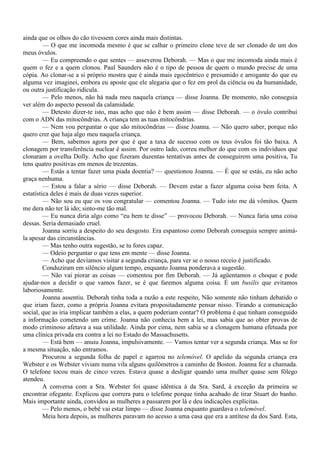 ainda que os olhos do cão tivessem cores ainda mais distintas.
         — O que me incomoda mesmo é que se calhar o primeiro clone teve de ser clonado de um dos
meus óvulos.
         — Eu compreendo o que sentes — asseverou Deborah. — Mas o que me incomoda ainda mais é
quem o fez e a quem clonou. Paul Saunders não é o tipo de pessoa de quem o mundo precise de uma
cópia. Ao clonar-se a si próprio mostra que é ainda mais egocêntrico e presumido e arrogante do que eu
alguma vez imaginei, embora eu aposte que ele alegaria que o fez em prol da ciência ou da humanidade,
ou outra justificação ridícula.
         — Pelo menos, não há nada meu naquela criança — disse Joanna. De momento, não conseguia
ver além do aspecto pessoal da calamidade.
         — Detesto dizer-te isto, mas acho que não é bem assim — disse Deborah. — o óvulo contribui
com o ADN das mitocôndrias. A criança tem as tuas mitocôndrias.
         — Nem vou perguntar o que são mitocôndrias — disse Joanna. — Não quero saber, porque não
quero crer que haja algo meu naquela criança.
         — Bem, sabemos agora por que é que a taxa de sucesso com os teus óvulos foi tão baixa. A
clonagem por transferência nuclear é assim. Por outro lado, correu melhor do que com os indivíduos que
clonaram a ovelha Dolly. Acho que fizeram duzentas tentativas antes de conseguirem uma positiva, Tu
tens quatro positivas em menos de trezentas.
         — Estás a tentar fazer uma piada doentia? — questionou Joanna. — É que se estás, eu não acho
graça nenhuma.
         — Estou a falar a sério — disse Deborah. — Devem estar a fazer alguma coisa bem feita. A
estatística deles é mais de duas vezes superior.
         — Não sou eu que os vou congratular — comentou Joanna. — Tudo isto me dá vômitos. Quem
me dera não ter lá ido; sinto-me tão mal.
         — Eu nunca diria algo como “eu bem te disse” — provocou Deborah. — Nunca faria uma coisa
dessas. Seria demasiado cruel.
         Joanna sorriu a despeito do seu desgosto. Era espantoso como Deborah conseguia sempre animá-
la apesar das circunstâncias.
         — Mas tenho outra sugestão, se tu fores capaz.
         — Odeio perguntar o que tens em mente — disse Joanna.
         — Acho que devíamos visitar a segunda criança, para ver se o nosso receio é justificado.
         Conduziram em silêncio algum tempo, enquanto Joanna ponderava a sugestão.
         — Não vai piorar as coisas — comentou por fim Deborah. — Já agüentamos o choque e pode
ajudar-nos a decidir o que vamos fazer, se é que faremos alguma coisa. É um busilis que evitamos
laboriosamente.
         Joanna assentiu. Deborah tinha toda a razão a este respeito, Não somente não tinham debatido o
que iriam fazer, como a própria Joanna evitara propositadamente pensar nisso. Tirando a comunicação
social, que as iria implicar também a elas, a quem poderiam contar? O problema é que tinham conseguido
a informação cometendo um crime. Joanna não conhecia bem a lei, mas sabia que ao obter provas de
modo criminoso afetava a sua utilidade. Ainda por cima, nem sabia se a clonagem humana efetuada por
uma clínica privada era contra a lei no Estado do Massachusetts.
         — Está bem — anuiu Joanna, impulsivamente. — Vamos tentar ver a segunda criança. Mas se for
a mesma situação, não entramos.
         Procurou a segunda folha de papel e agarrou no telemóvel. O apelido da segunda criança era
Webster e os Webster viviam numa vila alguns quilômetros a caminho de Boston. Joanna fez a chamada.
O telefone tocou mais de cinco vezes. Estava quase a desligar quando uma mulher quase sem fôlego
atendeu.
         A conversa com a Sra. Webster foi quase idêntica à da Sra. Sard, à exceção da primeira se
encontrar ofegante. Explicou que correra para o telefone porque tinha acabado de tirar Stuart do banho.
Mais importante ainda, convidou as mulheres a passarem por lá e deu indicações explícitas.
         — Pelo menos, o bebê vai estar limpo — disse Joanna enquanto guardava o telemóvel.
         Meia hora depois, as mulheres paravam no acesso a uma casa que era a antítese da dos Sard. Esta,
 