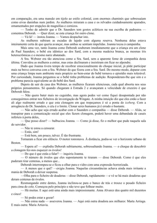 em comparação, era uma mansão em tijolo ao estilo colonial, com enormes chaminés que sobressaíam
como ervas daninhas num jardim. As mulheres miraram a casa e os relvados cuidadosamente aparados,
ornamentados por erupções de magnólias e cornizos.
        — Tenho de admitir que o Dr. Saunders tem gostos ecléticos na sua escolha de padrastos —
comentou Deborah. — Quer dizer, se esta criança for outro clone.
        — Vá lá! — instou Joanna. — Vamos despachar isto.
        As mulheres subiram as escadas de lajedo com alguma reserva. Nenhuma delas estava
inteiramente certa de que queria avançar, mas ambas se sentiam impelidas. Joanna tocou à campainha.
        Mais uma vez, tanto Joanna como Deborah souberam imediatamente que a criança era um clone
de Paul Saunders; o bebê era idêntico ao dos Sard, com a mesma madeixa branca, as mesmas íris
heterocrômicas e o mesmo nariz abatatado.
        A Sra. Webster era tão atenciosa como a Sra. Sard, sem a aparente fome de companhia desta
última. Convidou as mulheres a entrar, mas estas declinaram e insistiram em ficar no alpendre.
        Dado que Joanna tivera tempo de recobrar emocionalmente do choque inicial, já pôde participar
mais na breve conversa com a Sra. Webster do que fizera com a Sra. Sard. Do mesmo modo, deparar com
uma criança limpa num ambiente mais propício ao bem-estar do bebê tornava o episódio mais tolerável.
Por curiosidade, Joanna perguntou se o bebê tinha problemas de audição. Responderam-lhe que sim e o
problema parecia equivalente ao do bebê dos Sard.
        Depois de sair da casa dos Webster, as mulheres ficaram silenciosas, cada qual absorta nos seus
próprios pensamentos. Só quando chegaram à Estrada 2 e avançaram a velocidade de cruzeiro é que
Deborah falou.
        — Não quero bater mais no ceguinho, mas agora podes ver como fiquei desapontada por não
conseguirmos entrar nos ficheiros de investigação da Wingate. A minha intuição diz que eles estão a fazer
ali algo realmente errado e que esta clonagem em que tropeçamos é só a ponta do iceberg. Com a
arrogância do Dr. Saunders, o céu é o limite. Clonar seres humanos já é errado o bastante.
        — Não acho que seja errado acabar com o Saunders e companhia — disse Deborah. — Aliás, se
transpirar para a comunicação social que eles fazem clonagem, poderá haver uma debandada de casais
inférteis à porta deles,
        — Que posso dizer? — balbuciou Joanna. — Como já disse, fiz o melhor que pude naquela sala
do servidor.
        — Não te estou a censurar.
        — Estás, sim!
        — Está bem, um pouco, talvez. É tão frustrante.
        Tornaram a ficar em silêncio. O motor ronronava. À distância, podia-se ver o horizonte urbano de
Boston.
        — Espera aí! — explodiu Deborah subitamente, sobressaltando Joanna. — o choque de descobrir
a clonagem fez-nos esquecer os óvulos!
        — Do que é que estás a falar? — inquiriu Joanna.
        — O número de óvulos que eles supostamente te tiraram — disse Deborah. Como é que eles
puderam tirar centenas, a menos que...
        Deborah interrompeu-se e ficou a olhar para o vidro com uma expressão horrorizada.
        — A menos que o quê? —exigiu Joanna. Naquelas circunstâncias achava ainda mais irritante a
mania de Deborah a deixar suspensa.
        —Olha para o ficheiro de doadoras —disse Deborah, rapidamente —e vê se há mais doadoras que
deram centenas de óvulos.
        Resmungando entre dentes, Joanna inclinou-se para o banco de trás e trouxe o pesado ficheiro
para cima do colo. Começou pelo princípio e não teve que folhear muito.
        — Há muitas. E aqui está uma ainda mais impressionante. Anna Alvarez deu quatro mil duzentos
e cinco!
        — Só podes estar a gozar!
        — Não estou nada — asseverou Joanna. — Aqui está outra doadora aos milhares: Marta Arriaga.
E mais outra: Maria Artiavia.
 