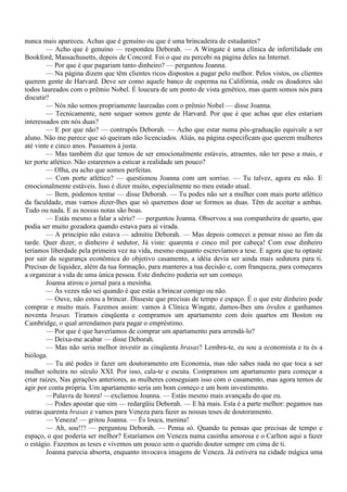 nunca mais apareceu. Achas que é genuíno ou que é uma brincadeira de estudantes?
        — Acho que é genuíno — respondeu Deborah. — A Wingate é uma clínica de infertilidade em
Bookford, Massachusetts, depois de Concord. Foi o que eu percebi na página deles na Internet.
        — Por que é que pagariam tanto dinheiro? — perguntou Joanna.
        — Na página dizem que têm clientes ricos dispostos a pagar pelo melhor. Pelos vistos, os clientes
querem gente de Harvard. Deve ser como aquele banco de esperma na Califórnia, onde os doadores são
todos laureados com o prêmio Nobel. É loucura de um ponto de vista genético, mas quem somos nós para
discutir?
        — Nós não somos propriamente laureadas com o prêmio Nobel — disse Joanna.
        — Tecnicamente, nem sequer somos gente de Harvard. Por que é que achas que eles estariam
interessados em nós duas?
        — E por que não? — contrapôs Deborah. — Acho que estar numa pós-graduação equivale a ser
aluno. Não me parece que só queiram não licenciados. Aliás, na página especificam que querem mulheres
até vinte e cinco anos. Passamos à justa.
        — Mas também diz que temos de ser emocionalmente estáveis, atraentes, não ter peso a mais, e
ter porte atlético. Não estaremos a esticar a realidade um pouco?
        — Olha, eu acho que somos perfeitas.
        — Com porte atlético? — questionou Joanna com um sorriso. — Tu talvez, agora eu não. E
emocionalmente estáveis. Isso é dizer muito, especialmente no meu estado atual.
        — Bem, podemos tentar — disse Deborah. — Tu podes não ser a mulher com mais porte atlético
da faculdade, mas vamos dizer-lhes que só queremos doar se formos as duas. Têm de aceitar a ambas.
Tudo ou nada. E as nossas notas são boas.
        — Estás mesmo a falar a sério? — perguntou Joanna. Observou a sua companheira de quarto, que
podia ser muito gozadora quando estava para aí virada.
        — A princípio não estava — admitiu Deborah. — Mas depois comecei a pensar nisso ao fim da
tarde. Quer dizer, o dinheiro é sedutor, Já viste: quarenta e cinco mil por cabeça! Com esse dinheiro
teríamos liberdade pela primeira vez na vida, mesmo enquanto escrevíamos a tese. E agora que tu optaste
por sair da segurança econômica do objetivo casamento, a idéia devia ser ainda mais sedutora para ti.
Precisas de liquidez, além da tua formação, para manteres a tua decisão e, com franqueza, para começares
a organizar a vida de uma única pessoa. Este dinheiro poderia ser um começo.
        Joanna atirou o jornal para a mesinha.
        — Às vezes não sei quando é que estás a brincar comigo ou não.
        — Ouve, não estou a brincar. Disseste que precisas de tempo e espaço. É o que este dinheiro pode
comprar e muito mais. Fazemos assim: vamos à Clínica Wingate, damos-lhes uns óvulos e ganhamos
noventa brasas. Tiramos cinqüenta e compramos um apartamento com dois quartos em Boston ou
Cambridge, o qual arrendamos para pagar o empréstimo.
        — Por que é que haveríamos de comprar um apartamento para arrendá-lo?
        — Deixa-me acabar — disse Deborah.
        — Mas não seria melhor investir as cinqüenta brasas? Lembra-te, eu sou a economista e tu és a
bióloga.
        — Tu até podes ir fazer um doutoramento em Economia, mas não sabes nada no que toca a ser
mulher solteira no século XXI. Por isso, cala-te e escuta. Compramos um apartamento para começar a
criar raízes, Nas gerações anteriores, as mulheres conseguiam isso com o casamento, mas agora temos de
agir por conta própria. Um apartamento seria um bom começo e um bom investimento.
        —Palavra de honra! —exclamou Joanna. — Estás mesmo mais avançada do que eu.
        — Podes apostar que sim — redargüiu Deborah. — E há mais. Esta é a parte melhor: pegamos nas
outras quarenta brasas e vamos para Veneza para fazer as nossas teses de doutoramento.
        — Veneza! — gritou Joanna. — És louca, menina!
        — Ah, sou!!? — perguntou Deborah. — Pensa só. Quando tu pensas que precisas de tempo e
espaço, o que poderia ser melhor? Estaríamos em Veneza numa casinha amorosa e o Carlton aqui a fazer
o estágio. Fazemos as teses e vivemos um pouco sem o querido doutor sempre em cima de ti.
        Joanna parecia absorta, enquanto invocava imagens de Veneza. Já estivera na cidade mágica uma
 