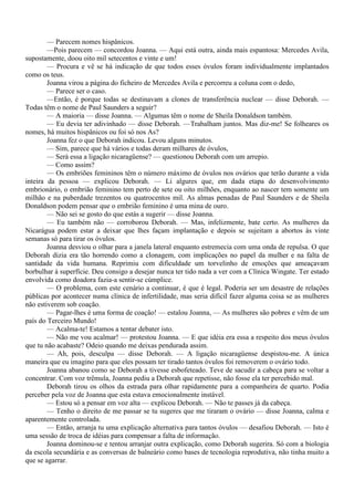 — Parecem nomes hispânicos.
        —Pois parecem — concordou Joanna. — Aqui está outra, ainda mais espantosa: Mercedes Avila,
supostamente, doou oito mil setecentos e vinte e um!
        — Procura e vê se há indicação de que todos esses óvulos foram individualmente implantados
como os teus.
        Joanna virou a página do ficheiro de Mercedes Avila e percorreu a coluna com o dedo,
        — Parece ser o caso.
        —Então, é porque todas se destinavam a clones de transferência nuclear — disse Deborah. —
Todas têm o nome de Paul Saunders a seguir?
        — A maioria — disse Joanna. — Algumas têm o nome de Sheila Donaldson também.
        — Eu devia ter adivinhado — disse Deborah. —Trabalham juntos. Mas diz-me! Se folheares os
nomes, há muitos hispânicos ou foi só nos As?
        Joanna fez o que Deborah indicou. Levou alguns minutos.
        — Sim, parece que há vários e todas deram milhares de óvulos,
        — Será essa a ligação nicaragüense? — questionou Deborah com um arrepio.
        — Como assim?
        — Os embriões femininos têm o número máximo de óvulos nos ovários que terão durante a vida
inteira da pessoa — explicou Deborah. — Li algures que, em dada etapa do desenvolvimento
embrionário, o embrião feminino tem perto de sete ou oito milhões, enquanto ao nascer tem somente um
milhão e na puberdade trezentos ou quatrocentos mil. As almas penadas de Paul Saunders e de Sheila
Donaldson podem pensar que o embrião feminino é uma mina de ouro.
        — Não sei se gosto do que estás a sugerir — disse Joanna.
        — Eu também não — corroborou Deborah. — Mas, infelizmente, bate certo. As mulheres da
Nicarágua podem estar a deixar que lhes façam implantação e depois se sujeitam a abortos às vinte
semanas só para tirar os óvulos.
        Joanna desviou o olhar para a janela lateral enquanto estremecia com uma onda de repulsa. O que
Deborah dizia era tão horrendo como a clonagem, com implicações no papel da mulher e na falta de
santidade da vida humana. Reprimiu com dificuldade um torvelinho de emoções que ameaçavam
borbulhar à superfície. Deu consigo a desejar nunca ter tido nada a ver com a Clínica Wingate. Ter estado
envolvida como doadora fazia-a sentir-se cúmplice.
        — O problema, com este cenário a continuar, é que é legal. Poderia ser um desastre de relações
públicas por acontecer numa clínica de infertilidade, mas seria difícil fazer alguma coisa se as mulheres
não estiverem sob coação.
        — Pagar-lhes é uma forma de coação! — estalou Joanna, — As mulheres são pobres e vêm de um
país do Terceiro Mundo!
        — Acalma-te! Estamos a tentar debater isto.
        — Não me vou acalmar! — protestou Joanna. — E que idéia era essa a respeito dos meus óvulos
que tu não acabaste? Odeio quando me deixas pendurada assim.
        — Ah, pois, desculpa — disse Deborah. — A ligação nicaragüense despistou-me. A única
maneira que eu imagino para que eles possam ter tirado tantos óvulos foi removerem o ovário todo.
        Joanna abanou como se Deborah a tivesse esbofeteado. Teve de sacudir a cabeça para se voltar a
concentrar. Com voz trêmula, Joanna pediu a Deborah que repetisse, não fosse ela ter percebido mal.
        Deborah tirou os olhos da estrada para olhar rapidamente para a companheira de quarto. Podia
perceber pela voz de Joanna que esta estava emocionalmente instável.
        — Estou só a pensar em voz alta — explicou Deborah. — Não te passes já da cabeça.
        — Tenho o direito de me passar se tu sugeres que me tiraram o ovário — disse Joanna, calma e
aparentemente controlada.
        — Então, arranja tu uma explicação alternativa para tantos óvulos — desafiou Deborah. — Isto é
uma sessão de troca de idéias para compensar a falta de informação.
        Joanna dominou-se e tentou arranjar outra explicação, como Deborah sugerira. Só com a biologia
da escola secundária e as conversas de balneário como bases de tecnologia reprodutiva, não tinha muito a
que se agarrar.
 