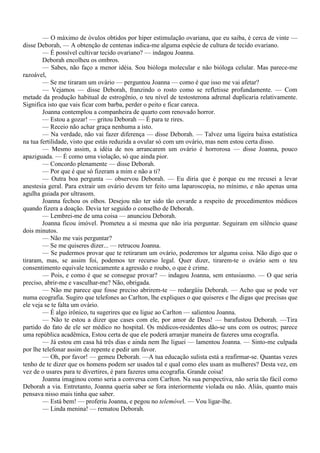— O máximo de óvulos obtidos por hiper estimulação ovariana, que eu saiba, é cerca de vinte —
disse Deborah, — A obtenção de centenas indica-me alguma espécie de cultura de tecido ovariano.
        — É possível cultivar tecido ovariano? — indagou Joanna.
        Deborah encolheu os ombros.
        — Sabes, não faço a menor idéia. Sou bióloga molecular e não bióloga celular. Mas parece-me
razoável,
        — Se me tiraram um ovário — perguntou Joanna — como é que isso me vai afetar?
        — Vejamos — disse Deborah, franzindo o rosto como se refletisse profundamente. — Com
metade da produção habitual de estrogênio, o teu nível de testosterona adrenal duplicaria relativamente.
Significa isto que vais ficar com barba, perder o peito e ficar careca.
        Joanna contemplou a companheira de quarto com renovado horror.
        — Estou a gozar! — gritou Deborah — É para te rires.
        — Receio não achar graça nenhuma a isto.
        — Na verdade, não vai fazer diferença — disse Deborah. — Talvez uma ligeira baixa estatística
na tua fertilidade, visto que estás reduzida a ovular só com um ovário, mas nem estou certa disso.
        — Mesmo assim, a idéia de nos arrancarem um ovário é horrorosa — disse Joanna, pouco
apaziguada. — É como uma violação, só que ainda pior.
        — Concordo plenamente — disse Deborah.
        — Por que é que só fizeram a mim e não a ti?
        — Outra boa pergunta — observou Deborah. — Eu diria que é porque eu me recusei a levar
anestesia geral. Para extrair um ovário devem ter feito uma laparoscopia, no mínimo, e não apenas uma
agulha guiada por ultrasom.
        Joanna fechou os olhos. Desejou não ter sido tão covarde a respeito de procedimentos médicos
quando fizera a doação. Devia ter seguido o conselho de Deborah.
        — Lembrei-me de uma coisa — anunciou Deborah.
        Joanna ficou imóvel. Prometeu a si mesma que não iria perguntar. Seguiram em silêncio quase
dois minutos.
        — Não me vais perguntar?
        — Se me quiseres dizer... — retrucou Joanna.
        — Se pudermos provar que te retiraram um ovário, poderemos ter alguma coisa. Não digo que o
tiraram, mas, se assim foi, podemos ter recurso legal. Quer dizer, tirarem-te o ovário sem o teu
consentimento equivale tecnicamente a agressão e roubo, o que é crime.
        — Pois, e como é que se consegue provar? — indagou Joanna, sem entusiasmo. — O que seria
preciso, abrir-me e vasculhar-me? Não, obrigada.
        — Não me parece que fosse preciso abrirem-te — redargüiu Deborah. — Acho que se pode ver
numa ecografia. Sugiro que telefones ao Carlton, lhe expliques o que quiseres e lhe digas que precisas que
ele veja se te falta um ovário.
        — É algo irônico, tu sugerires que eu ligue ao Carlton — salientou Joanna.
        — Não te estou a dizer que cases com ele, por amor de Deus! — barafustou Deborah. —Tira
partido do fato de ele ser médico no hospital. Os médicos-residentes dão-se uns com os outros; parece
uma república acadêmica, Estou certa de que ele poderá arranjar maneira de fazeres uma ecografia.
        — Já estou em casa há três dias e ainda nem lhe liguei — lamentou Joanna. — Sinto-me culpada
por lhe telefonar assim de repente e pedir um favor.
        — Oh, por favor! — gemeu Deborah. —A tua educação sulista está a reafirmar-se. Quantas vezes
tenho de te dizer que os homens podem ser usados tal e qual como eles usam as mulheres? Desta vez, em
vez de o usares para te divertires, é para fazeres uma ecografia. Grande coisa!
        Joanna imaginou como seria a conversa com Carlton. Na sua perspectiva, não seria tão fácil como
Deborah a via. Entretanto, Joanna queria saber se fora interiormente violada ou não. Aliás, quanto mais
pensava nisso mais tinha que saber.
        — Está bem! — proferiu Joanna, e pegou no telemóvel. — Vou ligar-lhe.
        — Linda menina! — rematou Deborah.
 