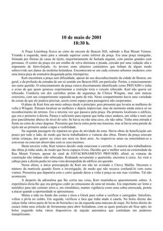 10 de maio de 2001
                                           18:30 h.
         A Praça Louisburg ficava ao cimo da encosta de Beacon Hill, subindo a Rua Mount Vernon.
Virando à esquerda, tanto para a entrada superior como inferior da praça. Era uma praça retangular,
formada por fileiras de casas de tijolo, majoritariamente de fachada angular, com janelas grandes com
persianas. O centro da praça era um retalho de relva diminuta e pisada, cercado por uma vedação alta e
imponente de ferro-forjado. As árvores eram ulmeiros centenários que tinham de algum modo
sobrevivido aos danos da moléstia holandesa. Encontravam-se em cada extremo arbustos modestos com
uma única peça de estatuária desgastada pelas intempéries.
         Kurt encontrara a praça sem dificuldade, apesar do seu desconhecimento da cidade de Boston, em
geral, e da profusão de estradas de um só sentido em Beacon Hill, em particular. Porém, o estacionamento
era outra questão. O estacionamento da praça estava discretamente identificado como PRIVADO e tinha
o aviso de que quem quisesse experimentar a restrição teria o veículo rebocado. Kurt não queria ser
rebocado. Conduzia um dos carrinhos pretas da segurança da Clínica Wingate, mas sem marcas
exteriores, com um compartimento separado na parte de trás. Neste compartimento havia uma variedade
de coisas de que ele poderia precisar, assim como espaço para passageiros não cooperantes.
         O plano de Kurt fora um mero esboço desde o princípio, pois presumia que levaria as mulheres de
volta à Wingate. Pensara localizar as mulheres e depois improvisar, mas de momento ainda estava só no
reconhecimento do terreno. Era a terceira vez que passava pela praça. Da primeira localizara o edifício,
que era o primeiro à direita. Parara o suficiente para reparar que tinha cinco andares, um sótão e mais um
piso parcialmente abaixo do nível do solo. Se havia ou não uma cave, ele não sabia. Tinha uma entrada à
frente ao cimo de cinco degraus. Presumiu que havia outra porta nas traseiras, mas aí havia uma parede de
tijolo até ao primeiro andar a tapar a visibilidade.
         Na segunda passagem ele reparara no grau de atividade da zona. Havia obras de beneficiação um
pouco por todo o lado, de modo que havia trabalhadores e viaturas das obras. Dentro da praça estavam
várias crianças, dos quatro ou cinco aos onze ou doze anos. As respectivas amas ou entretinham-se a
conversar ou estavam absorvidas com os seus meninos.
         Desta terceira volta, Kurt tentava decidir onde estacionar o carrinho. A maioria dos trabalhadores
das obras já tinha saído, de modo que havia espaços livres. Decidiu que o melhor seria na extremidade da
Rua Mount Vernon, apesar do sinal de ESTACIONAMENTO PRIVADO; afinal, as viaturas da
construção não tinham sido rebocadas. Rodeando novamente o quarteirão, encostou à cerca. Ao virar a
cabeça para a direita podia ter uma vista desimpedida do edifício em questão.
         Nessa altura, a única preocupação de Kurt era não ter avistado o Chevy Malibu. Decorara o
número da matrícula quando fizera a investigação, de modo que não receava confundi-lo com outra
viatura. Presumira que depararia com o carro quando desse a volta à praça ou nas ruas vizinhas. Tal não
acontecera.
         A despeito da adrenalina que lhe corria nas veias, Kurt mantinha-se aparentemente calmo. A
experiência dizia-lhe que era perigoso ceder ao entusiasmo de uma tal missão. Era importante ser lento e
metódico para não cometer erros e, em simultâneo, manter vigilância como uma cobra enroscada, pronta
a atacar quando a oportunidade se apresentasse.
         Meteu a mão no fundo das costas e tirou a Glock para voltar a verificar o carregador. Satisfeito,
voltou a pô-la no coldre. Em seguida, verificou a faca que tinha atado à canela. No bolso direito das
calças tinha vários pares de luvas de borracha e no da esquerda uma máscara de esqui. No bolso direito do
casaco tinha uma coleção de ferramentas para abrir fechaduras, com as quais praticara até ficar apto; no
bolso esquerdo tinha vários dispositivos de injeção automática que continham um poderoso
tranqüilizante.
 