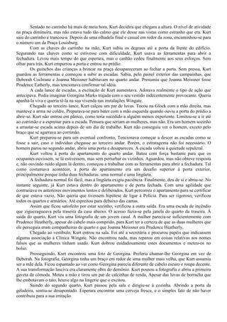 Sentado no carrinho há mais de meia hora, Kurt decidira que chegara a altura. O nível de atividade
na praça diminuíra, mas não estava tudo tão calmo que ele desse nas vistas como estranho que era. Kurt
saiu do carrinho e trancou-a. Depois de uma olhadela final e casual em redor da zona, encaminhou-se para
o número um da Praça Louisburg.
        Com as chaves do carrinho na mão, Kurt subiu os degraus até a porta da frente do edifício.
Segurando nas chaves como se estivesse com dificuldade, Kurt usava as ferramentas para abrir a
fechadura. Levou mais tempo do que esperara, mas o canhão cedeu finalmente aos seus esforços. Sem
olhar para trás, Kurt empurrou a porta e entrou no prédio.
        Os guinchos das crianças a brincar na praça desapareceram ao fechar a porta. Sem pressa, Kurt
guardou as ferramentas e começou a subir as escadas. Sabia, pelo painel exterior das campainhas, que
Deborah Cochrane e Joanna Meissner habitavam no quarto andar. Presumiu que Joanna Meissner fosse
Prudence Eatherly, mas tencionava confirmar tal idéia.
        A cada lance de escadas, a excitação de Kurt aumentava. Adorava realmente o tipo de ação que
antecipava. Podia imaginar Georgina Marks trajada com o seu vestido indecentemente provocante. Queria
apanhá-la viva e queria tê-la na sua vivenda nas instalações Wingate.
        Chegado ao terceiro lance, Kurt calçou um par de luvas. Tocou na Glock com a mão direita, mas
manteve a arma no coldre, Preparava-se para bater com a mão esquerda quando ouviu a porta do prédio a
abrir-se. Kurt não entrou em pânico, como teria sucedido a alguém menos experiente. Limitou-se a ir até
ao corrimão e a espreitar para a escada. Pensara que seriam as mulheres, mas não. Era um homem sozinho
a arrastar-se escada acima depois de um dia de trabalho. Kurt não conseguiu ver o homem, exceto pelo
braço que se agarrava ao corrimão.
        Kurt preparou-se para um eventual confronto, Tencionava começar a descer as escadas como se
fosse a sair, caso o indivíduo chegasse ao terceiro andar. Porém, o estratagema não foi necessário. O
homem parou no segundo andar, abriu uma porta e desapareceu. A escada voltou à quietude sepulcral.
        Kurt voltou à porta do apartamento do quarto andar. Bateu com força bastante para que os
ocupantes ouvissem, se lá estivessem, mas sem perturbar os vizinhos. Aguardou, mas não obteve resposta
e, não ouvindo ruído algum lá dentro, começou a trabalhar com as ferramentas para abrir a fechadura. Tal
como costumava acontecer, a porta do apartamento era um desafio superior à porta exterior,
principalmente porque tinha duas fechaduras: uma normal e uma lingüeta.
        A fechadura normal foi fácil, mas a lingüeta exigiu paciência. Finalmente, deu de si e abriu-se. No
instante seguinte, já Kurt estava dentro do apartamento e de porta fechada. Com uma agilidade que
contrariava os anteriores movimentos lentos e deliberados, Kurt percorreu o apartamento para se certificar
de que estava vazio, Não queria que tivessem hipótese de ligar à Polícia. Para ser rigoroso, verificou
todos os quartos e armários. Até espreitou para debaixo das camas.
        Assim que ficou satisfeito por estar sozinho, verificou a outra saída. Era uma escada de incêndio
que ziguezagueava pela traseira da casa abaixo. O acesso fazia-se pela janela do quarto da traseira. À
saída do quarto, Kurt viu uma fotografia de um jovem casal. A mulher parecia-se suficientemente com
Prudence Heatherly, apesar do cabelo mais comprido, para Kurt ter a certeza de que as duas mulheres que
ele perseguia eram companheiras de quarto e que Joanna Meissner era Prudence Heatherly.
        Chegado ao vestíbulo, Kurt entrou na sala. Foi até a secretária e procurou papéis que indicassem
alguma associação à Clínica Wingate. Não encontrou nada, mas reparou em coisas relativas aos nomes
falsos que as mulheres tinham usado. Kurt dobrou cuidadosamente estes documentos e meteu-os no
bolso.
        Prosseguindo, Kurt encontrou uma foto de Georgina. Preferia chamar-lhe Georgina em vez de
Deborah. Na fotografia, Georgina tinha um braço em redor de uma mulher mais velha, que Kurt assumiu
ser a mãe dela. Ficou espantado ao ver como Georgina parecia diferente de cabelo escuro e roupa decente.
A sua transformação lasciva era claramente obra do demônio. Kurt pousou a fotografia e abriu a primeira
gaveta da cômoda. Meteu a mão e tirou um par de calcinhas de renda, Apesar das luvas de borracha que
lhe embotavam o tato, houve algo na lingerie que o excitou.
        Saindo do segundo quarto, Kurt passou pela sala e dirigiu-se à cozinha. Abrindo a porta da
geladeira, sentiu-se desapontado. Esperara encontrar uma cerveja fresca, e o simples fato de não haver
contribuiu para a sua irritação.
 