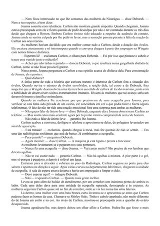 — Nem ficou interessado no que lhe contamos das mulheres da Nicarágua — disse Deborah. —
Nem a teu respeito, a bem dizer.
        Joanna assentiu com relutância. Carlton não mostrara grande empenho. Quando chegaram, Joanna
estava preocupada com ele e fizera questão de pedir desculpas por não o ter contatado durante os três dias
desde que chegara a Boston, Embora Carlton tivesse sido educado a respeito da ausência de contato,
Joanna ainda se sentira culpada por lhe pedir m favor, mas a sensação passara perante a falta de reação de
Carlton aos seus receios.
        As mulheres haviam decidido que era melhor contar tudo a Carlton, desde a doação dos óvulos.
Ele escutara atentamente e só interrompera quando a conversa chegara à parte dos empregos na Wingate
com nomes falsos e disfarces.
        —Esperem lá! —exclamara Carlton, e olhara para Deborah. —Foi por isso que pintaste o cabelo e
trazes esse vestido justo e reduzido?
        — Achei que não tinhas reparado — dissera Deborah, o que resultara numa gargalhada abafada de
Carlton, como se não fosse possível ignorar.
        Nesse ponto, Joanna perguntara a Carlton a sua opinião acerca do disfarce dela. Para consternação
de Joanna, ele ripostara:
        — Qual disfarce?
        A única parte de toda a história que cativara mesmo o interesse de Carlton fora a situação dos
óvulos, Quando ouvira o número de óvulos envolvidos, a reação dele, tal como a de Deborah, fora
suspeitar que a Wingate desenvolvera uma técnica bem sucedida de cultura de tecido ovariano, junto com
a habilidade de desenvolver oócitos extremamente imaturos. Dissera às mulheres que tal avanço seria um
desenvolvimento científico estimulante.
        Quando as mulheres lhe revelaram por que precisavam de uma ecografia para Joanna, para
verificar se esta tinha sido privada de um ovário, ele concordara em ver o que podia fazer e fizera alguns
telefonemas. O fato de não ter tido uma reação emocional fora uma surpresa para ambas as mulheres.
        — Não quero falar de ânimo leve — disse Deborah, enquanto ela e Joanna observavam Carlton ao
telefone. — Mas ainda estou mais contente agora por tu já não estares comprometida com este homem.
        — Não estás a falar de ânimo leve — garantiu-lhe Joanna.
        Carlton acabou a conversa, desligou o telefone e aproximou-se delas, de polegares levantados em
sinal de aprovação.
        — Está tratado! — exclamou, quando chegou à mesa, mas fez questão de não se sentar. — Era
uma das radiologistas residentes que está de banco. Já combinamos a ecografia.
        — Para quando? — perguntou Deborah.
        — Agora mesmo! — disse Carlton. — A máquina já está ligada e pronta a funcionar.
        As mulheres levantaram-se e pegaram nos seus pertences.
        — Nunca fiz uma ecografia — disse Joanna. — Vai custar muito? Não preciso de vos lembrar que
detesto agulhas.
        — Não te vai custar nada — garantiu Carlton. — Não há agulhas à mistura. A pior parte é o gel,
mas só porque é pegajoso, e depois é solúvel em água.
        Entraram para o elevador e subiram ao piso da Radiologia. Carlton segurou na porta para elas
saírem e apontou na direção a seguir. Após várias curvas no departamento labiríntico, chegaram à unidade
de ecografia. A sala de espera estava deserta e havia um empregado a limpar o chão.
        — Devo esperar aqui? — indagou Deborah.
        — Não — respondeu Carlton. — Quanto mais gente melhor.
        Levou-as para além do balcão de atendimento, por um corredor com inúmeras portas de ambos os
lados. Cada uma delas dava para uma unidade de ecografia separada, desocupada e às escuras, As
mulheres seguiram Carlton quase até ao fim do corredor, onde se via luz numa das salas laterais.
        Lá dentro, uma mulher com uma bata branca curta levantou-se e apresentou-se antes que Carlton
pudesse fazer as honras da casa. Chamava-se Shirley Oaks. Tinha o cabelo apanhado, não muito diferente
do de Joanna em estilo e na cor. Ao invés de Carlton, mostrou-se preocupada com a questão do ovário
desaparecido.
        Joanna agradeceu-lhe, mas depois deitou um olhar aflito a Carlton. Pedira-lhe que fosse o mais
 