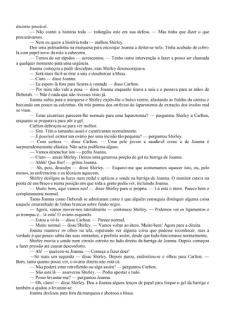 discreto possível.
        — Não contei a história toda — redargüiu este em sua defesa. — Mas tinha que dizer o que
procurávamos.
        — Nem eu quero a história toda — atalhou Shirley.
        Deu uma palmadinha na marquesa para encorajar Joanna a deitar-se nela. Tinha acabado de cobri-
la com papel novo do rolo à cabeceira.
        — Temos de ser rápidos — acrescentou. — Tenho outra intervenção a fazer e posso ser chamada
a qualquer momento para uma urgência.
        Joanna começou a pedir desculpas, mas Shirley desencorajou-a.
        — Será mais fácil se tirar a saia e desabotoar a blusa.
        — Claro — disse Joanna.
        — Eu espero lá fora para ficares à vontade — disse Carlton.
        — Por mim não vale a pena — disse Joanna enquanto tirava a saia e a passava para as mãos de
Deborah. — Não é nada que não tivesses visto já.
        Joanna subiu para a marquesa e Shirley expôs-lhe o baixo ventre, afastando as fraldas da camisa e
baixando um pouco as calcinhas. Os três pontos dos orifícios da laparotomia de extração dos óvulos mal
se viam.
        — Estas cicatrizes parecem-lhe normais para uma laparotomia? — perguntou Shirley a Carlton,
enquanto se preparava para pôr o gel.
        Carlton debruçou-se para ver melhor.
        — Sim. Têm o tamanho usual e cicatrizaram normalmente.
        — É possível extrair um ovário por uma incisão tão pequena? — perguntou Shirley.
        — Com certeza — disse Carlton. — Uma pele jovem e saudável como a de Joanna é
surpreendentemente elástica. Não seria problema algum.
        — Vamos despachar isto — pediu Joanna.
        — Claro — anuiu Shirley. Deitou uma generosa porção de gel na barriga de Joanna.
        — Ahhh! Que frio! — gritou Joanna.
        — Ah, pois, desculpe — disse Shirley. — Esqueci-me que costumamos aquecer isto, ou, pelo
menos, as enfermeiras e os técnicos aquecem.
        Shirley desligou as luzes num pedal e aplicou a sonda na barriga de Joanna. O monitor estava na
ponta de um braço e numa posição em que toda a gente podia ver, incluindo Joanna.
        — Muito bem, aqui vamos nós! — disse Shirley para si própria. — Lá está o útero. Parece bem e
completamente normal.
        Tanto Joanna como Deborah se admiraram como é que alguém conseguia distinguir alguma coisa
naquele emaranhado de linhas brancas sobre fundo negro.
        — Agora, vamos mover-nos lateralmente — continuou Shirley. — Podemos ver os ligamentos e
as trompas e... lá está! O ovário esquerdo.
        — Estou a vê-lo — disse Carlton. — Parece normal.
        — Muito normal — disse Shirley. — Vamos voltar ao útero. Muito bem! Agora para a direita.
        Joanna manteve os olhos na tela, esperando ver alguma coisa que pudesse reconhecer, mas a
verdade é que pouco sabia das suas entranhas, e preferia assim, desde que tudo funcionasse normalmente,
        Shirley movia a sonda num círculo estreito no lado direito da barriga de Joanna. Depois começou
a fazer pressão até causar desconforto.
        — Ah! — queixou-se Joanna. — Começa a fazer doer!
        —Só mais um segundo — disse Shirley. Depois parou, endireitou-se e olhou para Carlton. —
Bem, tanto quanto posso ver, o ovário direito não está cá.
        — Não poderá estar retrofletido ou algo assim? — perguntou Carlton.
        — Não está lá — asseverou Shirley. — Podia apostar e tudo.
        — Posso levantar-me? — perguntou Joanna.
        — Oh, claro! — disse Shirley. Deu a Joanna alguns lenços de papel para limpar o gel da barriga e
também a ajudou a levantar-se.
        Joanna deslizou para fora da marquesa e abotoou a blusa.
 