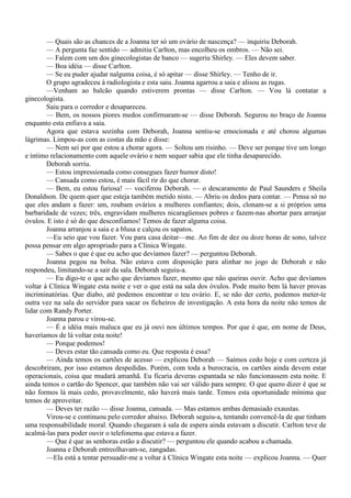 — Quais são as chances de a Joanna ter só um ovário de nascença? — inquiriu Deborah.
        — A pergunta faz sentido — admitiu Carlton, mas encolheu os ombros. — Não sei.
        — Falem com um dos ginecologistas de banco — sugeriu Shirley. — Eles devem saber.
        — Boa idéia — disse Carlton.
        — Se eu puder ajudar nalguma coisa, é só apitar — disse Shirley. — Tenho de ir.
        O grupo agradeceu à radiologista e esta saiu. Joanna agarrou a saia e alisou as rugas.
        —Venham ao balcão quando estiverem prontas — disse Carlton. — Vou lá contatar a
ginecologista.
        Saiu para o corredor e desapareceu.
        — Bem, os nossos piores medos confirmaram-se — disse Deborah. Segurou no braço de Joanna
enquanto esta enfiava a saia.
        Agora que estava sozinha com Deborah, Joanna sentiu-se emocionada e até chorou algumas
lágrimas. Limpou-as com as costas da mão e disse:
        — Nem sei por que estou a chorar agora. — Soltou um risinho. — Deve ser porque tive um longo
e íntimo relacionamento com aquele ovário e nem sequer sabia que ele tinha desaparecido.
        Deborah sorriu.
        — Estou impressionada como consegues fazer humor disto!
        — Cansada como estou, é mais fácil rir do que chorar.
        — Bem, eu estou furiosa! — vociferou Deborah. — o descaramento de Paul Saunders e Sheila
Donaldson. De quem quer que esteja também metido nisto. — Abriu os dedos para contar. — Pensa só no
que eles andam a fazer: um, roubam ovários a mulheres confiantes; dois, clonam-se a si próprios uma
barbaridade de vezes; três, engravidam mulheres nicaragüenses pobres e fazem-nas abortar para arranjar
óvulos. E isto é só do que desconfiamos! Temos de fazer alguma coisa.
        Joanna arranjou a saia e a blusa e calçou os sapatos.
        —Eu seio que vou fazer. Vou para casa deitar—me. Ao fim de dez ou doze horas de sono, talvez
possa pensar em algo apropriado para a Clínica Wingate.
        — Sabes o que é que eu acho que devíamos fazer? — perguntou Deborah.
        Joanna pegou na bolsa. Não estava com disposição para alinhar no jogo de Deborah e não
respondeu, limitando-se a sair da sala. Deborah seguiu-a.
        — Eu digo-te o que acho que devíamos fazer, mesmo que não queiras ouvir. Acho que devíamos
voltar à Clínica Wingate esta noite e ver o que está na sala dos óvulos. Pode muito bem lá haver provas
incriminatórias. Que diabo, até podemos encontrar o teu ovário. E, se não der certo, podemos meter-te
outra vez na sala do servidor para sacar os ficheiros de investigação. A esta hora da noite não temos de
lidar com Randy Porter.
        Joanna parou e virou-se.
        — É a idéia mais maluca que eu já ouvi nos últimos tempos. Por que é que, em nome de Deus,
haveríamos de lá voltar esta noite!
        — Porque podemos!
        — Deves estar tão cansada como eu. Que resposta é essa?
        — Ainda temos os cartões de acesso — explicou Deborah — Saímos cedo hoje e com certeza já
descobriram, por isso estamos despedidas. Porém, com toda a burocracia, os cartões ainda devem estar
operacionais, coisa que mudará amanhã. Eu ficaria deveras espantada se não funcionassem esta noite. E
ainda temos o cartão do Spencer, que também não vai ser válido para sempre. O que quero dizer é que se
não formos lá mais cedo, provavelmente, não haverá mais tarde. Temos esta oportunidade mínima que
temos de aproveitar.
        — Deves ter razão — disse Joanna, cansada. — Mas estamos ambas demasiado exaustas.
        Virou-se e continuou pelo corredor abaixo. Deborah seguiu-a, tentando convencê-la de que tinham
uma responsabilidade moral. Quando chegaram à sala de espera ainda estavam a discutir. Carlton teve de
acalmá-las para poder ouvir o telefonema que estava a fazer.
        — Que é que as senhoras estão a discutir? — perguntou ele quando acabou a chamada.
        Joanna e Deborah entreolhavam-se, zangadas.
        —Ela está a tentar persuadir-me a voltar à Clínica Wingate esta noite — explicou Joanna. — Quer
 