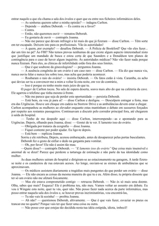 entrar naquilo a que ela chama a sala dos óvulos e quer que eu entre nos ficheiros informáticos deles.
        — As senhoras querem saber a minha opinião? — indagou Carlton.
        — Depende — atalhou Deborah. — És contra ou a favor?
        — Contra.
        — Então, não queremos ouvir — rematou Deborah.
        — Eu gostaria de ouvir — contrapôs Joanna.
        — Não me parece que devam infringir a lei mais do que já fizeram — disse Carlton. — Têm sorte
em ter escapado. Deixem isto para os profissionais. Vão às autoridades!
        — A quem, por exemplo? — desafiou Deborah. — À Polícia de Bookford? Que vão eles fazer...
dar um tiro no pé? Ao FBI? Não temos provas nenhumas de que existe algum aspecto interestadual nisto
que justifique um mandado de busca e estou certa de que Saunders e a Donaldson tem planos de
contingência para o caso de haver algum inquérito. Às autoridades médicas? Não vão fazer nada porque
nunca fizeram. Para eles, as clínicas de infertilidade estão fora dos seus limites.
        — Que é que soubeste da ginecologista? — perguntou Joanna.
        — A ausência congênita de um ovário é um caso raro — disse Carlton. — Ela diz que nunca viu,
nunca ouviu falar e nunca leu sobre isso, mas acha que poderia acontecer.
        — Roubaram o raio do ovário! — insistiu Deborah. — Os fatos estão à vista. Caramba, eu acho
que devias ser tu a convencer-me a mim a voltar lá esta noite, em vez do contrário,
        — Isso é porque eu tenho muito mais juízo do que tu.
        O pager de Carlton tocou. Na sala de espera deserta, soava mais alto do que na cafeteria da cave.
Ele agarrou o telefone que tinha mesmo à frente.
        — Não me parece que seja de perder esta oportunidade — persistia Deborah.
        — Está bem, eu vou já para aí! — disse Carlton e desligou. — Desculpem estragar a festa, mas
era das Urgências. Houve um choque em cadeia na Storrow Drive e as ambulâncias devem estar a chegar.
Carlton acompanhou as mulheres ao elevador enquanto estas mantinham o debate em sussurros forçados
por respeito aos restantes passageiros. Continuavam a discutir pelo corredor principal fora, até chegarem
à saída do hospital.
        — Tenho de me despedir aqui — disse Carlton, interrompendo—as e apontando para as
Urgências. Depois, olhando para Joanna, disse: — Gostei de te ver. E lamento isso do ovário.
        — Obrigada por tratares da ecografia — disse Joanna.
        — Fiquei contente por poder ajudar. Eu ligo-te depois.
        — Está bem — replicou Joanna.
        Sorriu e ele retribuiu, Depois, acenou embaraçado, antes de desaparecer pelas portas basculantes.
        Deborah fez o gesto de enfiar o dedo na garganta para vomitar.
        — Oh, por favor! Ele não é assim tão mau.
        —Quem disse?— contrapôs Deborah. — “E lamento isso do ovário” Que coisa mais insensível e
anormal de se dizer! Parece que perdeste a tartaruga de estimação e não parte da tua identidade como
mulher.
        As duas mulheres saíram do hospital e dirigiram-se ao estacionamento na garagem, A tarde fizera-
se noite e os candeeiros de rua estavam acesos. Ao longe, ouviam-se as sirenes de ambulâncias que se
aproximavam.
        — Os médicos assistem diariamente a tragédias mais pungentes do que perder um ovário — disse
Joanna. — Ele não encara as coisas da mesma maneira do que tu e eu. Além disso, tu própria disseste que
ter só um ovário não me afetará fisicamente.
        — Mas ele estava comprometido contigo — retrucou Deborah. — Não és só mais uma doente.
Olha, sabes que mais? Esquece! Ele é problema teu, não meu. Vamos voltar ao assunto em debate. Eu
vou à Wingate esta noite, quer tu vás, quer não. Não posso fazer nada acerca da parte informática, mas
posso entrar naquela sala dos óvulos e, se houver provas incriminatórias, vou encontrá-las,
        — Tu não vais lá sozinha! — proibiu Joanna.
        — Ah não? — questionou Deborah, altivamente. — Que é que vais fazer, esvaziar os pneus ou
trancar-me no quarto? Porque vais ter que fazer uma coisa ou outra.
        — Não posso crer que estejas tão decidida nesta tua idéia estúpida, idiota, imbecil!
 