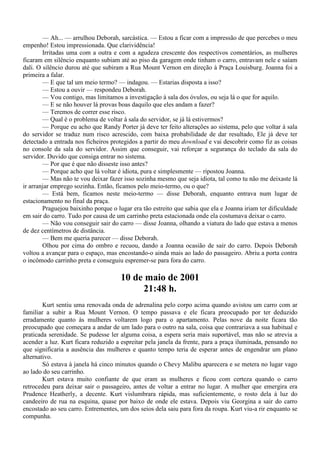 — Ah... — arrulhou Deborah, sarcástica. — Estou a ficar com a impressão de que percebes o meu
empenho! Estou impressionada. Que clarividência!
        Irritadas uma com a outra e com a agudeza crescente dos respectivos comentários, as mulheres
ficaram em silêncio enquanto subiam até ao piso da garagem onde tinham o carro, entravam nele e saíam
dali. O silêncio durou até que subiram a Rua Mount Vernon em direção à Praça Louisburg. Joanna foi a
primeira a falar.
        — E que tal um meio termo? — indagou. — Estarias disposta a isso?
        — Estou a ouvir — respondeu Deborah.
        — Vou contigo, mas limitamos a investigação à sala dos óvulos, ou seja lá o que for aquilo.
        — E se não houver lá provas boas daquilo que eles andam a fazer?
        — Teremos de correr esse risco.
        — Qual é o problema de voltar à sala do servidor, se já lá estivermos?
        — Porque eu acho que Randy Porter já deve ter feito alterações ao sistema, pelo que voltar à sala
do servidor se traduz num risco acrescido, com baixa probabilidade de dar resultado, Ele já deve ter
detectado a entrada nos ficheiros protegidos a partir do meu download e vai descobrir como fiz as coisas
no console da sala do servidor. Assim que conseguir, vai reforçar a segurança do teclado da sala do
servidor. Duvido que consiga entrar no sistema.
        — Por que é que não disseste isso antes?
        — Porque acho que lá voltar é idiota, pura e simplesmente — ripostou Joanna.
        — Mas não te vou deixar fazer isso sozinha mesmo que seja idiota, tal como tu não me deixaste lá
ir arranjar emprego sozinha. Então, ficamos pelo meio-termo, ou o que?
        — Está bem, ficamos neste meio-termo — disse Deborah, enquanto entrava num lugar de
estacionamento no final da praça.
        Praguejou baixinho porque o lugar era tão estreito que sabia que ela e Joanna iriam ter dificuldade
em sair do carro. Tudo por causa de um carrinho preta estacionada onde ela costumava deixar o carro.
        — Não vou conseguir sair do carro — disse Joanna, olhando a viatura do lado que estava a menos
de dez centímetros de distância.
        — Bem me queria parecer — disse Deborah.
        Olhou por cima do ombro e recuou, dando a Joanna ocasião de sair do carro. Depois Deborah
voltou a avançar para o espaço, mas encostando-o ainda mais ao lado do passageiro. Abriu a porta contra
o incômodo carrinho preta e conseguiu espremer-se para fora do carro.

                                      10 de maio de 2001
                                           21:48 h.
        Kurt sentiu uma renovada onda de adrenalina pelo corpo acima quando avistou um carro com ar
familiar a subir a Rua Mount Vernon. O tempo passava e ele ficara preocupado por ter deduzido
erradamente quanto às mulheres voltarem logo para o apartamento. Pelas nove da noite ficara tão
preocupado que começara a andar de um lado para o outro na sala, coisa que contrariava a sua habitual e
praticada serenidade. Se pudesse ler alguma coisa, a espera seria mais suportável, mas não se atrevia a
acender a luz. Kurt ficara reduzido a espreitar pela janela da frente, para a praça iluminada, pensando no
que significaria a ausência das mulheres e quanto tempo teria de esperar antes de engendrar um plano
alternativo.
        Só estava à janela há cinco minutos quando o Chevy Malibu aparecera e se metera no lugar vago
ao lado do seu carrinho.
        Kurt estava muito confiante de que eram as mulheres e ficou com certeza quando o carro
retrocedeu para deixar sair o passageiro, antes de voltar a entrar no lugar. A mulher que emergira era
Prudence Heatherly, a decente. Kurt vislumbrara rápida, mas suficientemente, o rosto dela à luz do
candeeiro de rua na esquina, quase por baixo de onde ele estava. Depois viu Georgina a sair do carro
encostado ao seu carro. Entrementes, um dos seios dela saiu para fora da roupa. Kurt viu-a rir enquanto se
compunha.
 