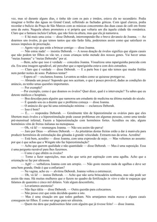 vez, mas só durante alguns dias, e tinha ido com os pais e irmãos, estava ela no secundário. Podia
imaginar o brilho das águas no Grand Canal, refletindo as fachadas góticas. Com igual clareza, podia
recordar o bulício da Praça de São Marcos com as músicas concorrentes das duas casas de café em frente
uma da outra. Naquela altura prometera a si própria que voltaria um dia àquela cidade tão romântica.
Claro que a fantasia incluía Carlton, que não fora na altura, mas que ela já namorava.
        — E há mais uma coisa — disse Deborah, interrompendo-lhe o breve devaneio de Joanna. — Ao
doarmos uns óvulos, já que temos tantos que não farão falta, poderemos assim como que satisfazer os
nossos impulsos de procriação.
        — Agora vejo que estás a brincar comigo — disse Joanna.
        — Não estou nada! — insistiu Deborah. — A nossa doação de óvulos significa que alguns casais
que não podem ter filhos os vão ter, e essas crianças terão metade dos nossos genes. Vai haver umas
“meias Joannas” e “meias Deborahs” por aí.
        —Bem, acho que isso é verdade — concedeu Joanna. Visualizou uma rapariguinha parecida com
ela. Era uma imagem agradável, até perceber que a rapariguinha estava com dois estranhos.
        — Claro que é verdade — disse Deborah. — E a parte boa é que não temos que mudar fraldas
nem perder noites de sono. Podemos tentar?
        —Espera aí! —exclamou Joanna. Levantou as mãos como se quisesse proteger-se.
        — Abranda um pouco! Supondo que nos aceitam, o que é pouco provável, dadas as condições do
anúncio, eu tenho umas questões importantes.
        — Por exemplo?
        —Por exemplo, como é que doamos os óvulos? Quer dizer, qual é a intervenção? Tu sabes que eu
detesto médicos e hospitais.
        — Boa desculpa para alguém que namorou um estudante de medicina na última metade do século.
        — É quando sou eu a doente que o problema começa — disse Joanna.
        — O anúncio diz que há uma estimulação mínima — esclareceu Deborah.
        — Isso é bom?
        — É... — respondeu Deborah. — Geralmente têm de hiperestimular os ovários para que eles
libertem mais óvulos e a hiperestimulação pode causar problemas em algumas pessoas, como uma tensão
pré-menstrual infernal, Fazem a hiperestimulação com hormônios fortes. Acredites ou não, alguns
hormônios vêm de freiras italianas na menopausa.
        — Oh, vá lá! — resmungou Joanna. — Não sou assim tão parva!
        — Juro por Deus — afirmou Deborah. — As pituitárias destas freiras estão a dar à manivela para
produzir hormônios de estimulação das gônadas à grande velocidade. Extraem-nas da urina. Acredita!
        — Está bem, acredito — disse Joanna, com uma expressão de nojo. — Mas voltemos ao assunto:
por que é que achas que a Wingate não faz hiperestimulação?
        — Acho que querem qualidade e não quantidade — disse Deborah. — Mas é uma suposição. Essa
é uma pergunta razoável para lhes fazermos.
        — Como é que obtêm os óvulos?
        — Torno a fazer suposições, mas acho que seria por aspiração com uma agulha. Acho que a
orientação se faz por ultrasom.
        — Agh! — verbalizou Joanna com um arrepio. — Não gosto mesmo nada de agulhas e deve ser
uma bem grande, Onde é que a enfiariam?
        — Na vagina, acho eu — alvitrou Deborah. Joanna voltou a estremecer,
        — Oh, vá lá! — instou Deborah. — Acho que não seria brincadeira nenhuma, mas não pode ser
assim tão mau. Há muitas mulheres que o fazem no quadro da fertilização in vitro e não te esqueças que
falamos de quarenta e cinco mil dólares. Vale algum desconforto,
        — Levaríamos anestesia?
        — Não faço idéia — disse Deborah. — Outra questão para colocarmos.
        — Não posso crer que estás decidida quanto a isto.
        — Mas é uma situação em que todos ganham. Nós arranjamos muita massa e alguns casais
conseguem ter filhos. É como ser pago para ser altruísta.
        — Quem me dera que pudéssemos falar com alguém que já tivesse feito! — disse Joanna.
 