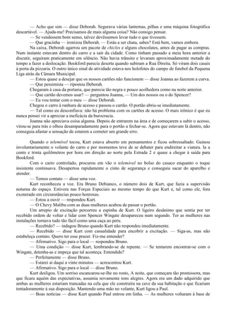 — Acho que sim — disse Deborah. Segurava várias lanternas, pilhas e uma máquina fotográfica
descartável. — Ajuda-me! Precisamos de mais alguma coisa? Não consigo pensar.
        — Se vendessem bom senso, talvez devêssemos levar tudo o que tivessem.
        — Que gracinha — ironizou Deborah. — Estás a ser chata, sabes? Está bem, vamos embora.
        Na caixa, Deborah agarrou um pacote de chicles e alguns chocolates, antes de pagar as compras.
Num instante estavam dentro do carro e a sair da cidade. Como tinham passado a meia hora anterior a
discutir, seguiram praticamente em silêncio. Não havia trânsito e levaram aproximadamente metade do
tempo a fazer a deslocação. Bookford parecia deserta quando subiram a Rua Direita. Só viram dois casais
à porta da pizzaria. O outro único sinal de atividade estava nos holofotes do campo de futebol da Pequena
Liga atrás da Câmara Municipal.
        — Estou quase a desejar que os nossos cartões não funcionem — disse Joanna ao fazerem a curva.
        — Que pessimista — ripostou Deborah.
        Chegaram à casa da portaria, que parecia tão negra e pouco acolhedora como na noite anterior.
        — Que cartão devemos usar? — perguntou Joanna, — Um dos nossos ou o do Spencer?
        — Eu vou tentar com o meu — disse Deborah.
        Chegou o carro à ranhura de acesso e passou o cartão. O portão abriu-se imediatamente.
        — Tal como eu desconfiava: não há problema com os cartões de acesso. O mais irônico é que eu
nunca pensei vir a apreciar a ineficácia da burocracia.
        Joanna não apreciava coisa alguma. Depois de entrarem na área e de começarem a subir o acesso,
virou-se para trás e olhou desamparadamente para o portão a fechar-se. Agora que estavam lá dentro, não
conseguia afastar a sensação de estarem a cometer um grande erro.

        Quando o telemóvel tocou, Kurt estava absorto em pensamentos e ficou sobressaltado. Guinou
involuntariamente o volante do carro e por momentos teve de se debater para endireitar a viatura. Ia a
cento e trinta quilômetros por hora em direção ao norte pela Estrada 2 e quase a chegar à saída para
Bookford.
        Com o carro controlado, procurou em vão o telemóvel no bolso do casaco enquanto o toque
insistente continuava. Desapertou rapidamente o cinto de segurança e conseguiu sacar do aparelho e
atender.
        — Temos contato — disse uma voz.
        Kurt reconheceu a voz. Era Bruno Debianco, o número dois de Kurt, que fazia a supervisão
noturna do espaço. Estivera nas Forças Especiais ao mesmo tempo do que Kurt e, tal como ele, fora
exonerado em circunstâncias pouco honrosas.
        — Estou a ouvir — respondeu Kurt.
        — O Chevy Malibu com as duas mulheres acabou de passar o portão.
        Um arrepio de excitação percorreu a espinha de Kurt. O ligeiro desânimo que sentia por ter
recebido ordem de voltar e lidar com Spencer Wingate desapareceu num segundo. Ter as mulheres nas
instalações tornava tudo tão fácil como uma caça ao peru.
        — Recebido? — indagou Bruno quando Kurt não respondeu imediatamente.
        — Recebido — disse Kurt com casualidade para encobrir a excitação. — Siga-as, mas não
estabeleça contato. Quero ter esse prazer. Fiz-me entender?
        — Afirmativo. Sigo para o local — respondeu Bruno.
        — Uma condição — disse Kurt, lembrando-se de repente. — Se tentarem encontrar-se com o
Wingate, detenha-as e impeça que tal aconteça. Entendido?
        — Perfeitamente — disse Bruno.
        — Estarei aí daqui a vinte minutos — acrescentou Kurt.
        — Afirmativo. Sigo para o local — disse Bruno.
        Kurt desligou. Um sorriso escancarou-se-lhe no rosto, A noite, que começara tão promissora, mas
que ficara aquém das expectativas, assumia novamente tons alegres. Agora era um dado adquirido que
ambas as mulheres estariam trancadas na cela que ele construíra na cave da sua habitação e que ficariam
tentadoramente à sua disposição. Mantendo uma mão no volante, Kurt ligou a Paul.
        — Boas notícias — disse Kurt quando Paul entrou em linha. — As mulheres voltaram à base de
 
