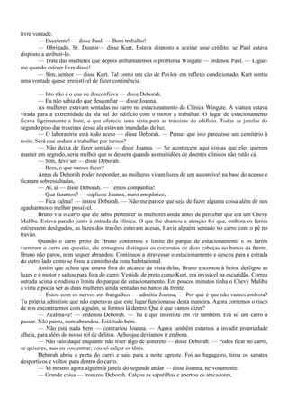 livre vontade.
        — Excelente! — disse Paul. — Bom trabalho!
        — Obrigado, Sr. Doutor— disse Kurt, Estava disposto a aceitar esse crédito, se Paul estava
disposto a atribuir-lo.
        — Trate das mulheres que depois enfrentaremos o problema Wingate — ordenou Paul. — Ligue-
me quando estiver livre disso!
        — Sim, senhor — disse Kurt. Tal como um cão de Pavlov em reflexo condicionado, Kurt sentiu
uma vontade quase irresistível de fazer continência.

        — Isto não é o que eu desconfiava — disse Deborah.
        — Eu não sabia do que desconfiar — disse Joanna.
        As mulheres estavam sentadas no carro no estacionamento da Clínica Wingate. A viatura estava
virada para a extremidade da ala sul do edifício com o motor a trabalhar. O lugar de estacionamento
ficava ligeiramente a leste, o que oferecia uma vista para as traseiras do edifício. Todas as janelas do
segundo piso das traseiras dessa ala estavam inundadas de luz.
        — O laboratório está todo aceso — disse Deborah. — Pensei que isto parecesse um cemitério à
noite. Será que andam a trabalhar por turnos?
        — Não deixa de fazer sentido — disse Joanna. — Se acontecem aqui coisas que eles querem
manter em segredo, seria melhor que se dessem quando as multidões de doentes clínicos não estão cá.
        — Sim, deve ser — disse Deborah.
        — Bem, o que vamos fazer?
        Antes de Deborah poder responder, as mulheres viram luzes de um automóvel na base do acesso e
ficaram sobressaltadas,
        — Ai, ai — disse Deborah. — Temos companhia!
        — Que fazemos? — suplicou Joanna, meio em pânico,
        — Fica calma! — instou Deborah. — Não me parece que seja de fazer alguma coisa além de nos
agacharmos o melhor possível.
        Bruno viu o carro que ele sabia pertencer às mulheres ainda antes de perceber que era um Chevy
Malibu. Estava parado junto à entrada da clínica. O que lhe chamou a atenção foi que, embora os faróis
estivessem desligados, as luzes dos travões estavam acesas, Havia alguém sentado no carro com o pé no
travão.
        Quando o carro preto de Bruno contornou o limite do parque de estacionamento e os faróis
varreram o carro em questão, ele conseguiu distinguir os cocurutos de duas cabeças no banco da frente.
Bruno não parou, nem sequer abrandou. Continuou a atravessar o estacionamento e desceu para a estrada
do outro lado como se fosse a caminho da zona habitacional.
        Assim que achou que estava fora do alcance da vista delas, Bruno encostou à beira, desligou as
luzes e o motor e saltou para fora do carro. Vestido de preto como Kurt, era invisível na escuridão, Correu
estrada acima e rodeou o limite do parque de estacionamento. Em poucos minutos tinha o Chevy Malibu
à vista e podia ver as duas mulheres ainda sentadas no banco da frente.
        — Estou com os nervos em frangalhos — admitiu Joanna, — Por que é que não vamos embora?
Tu própria admitiste que não esperavas que este lugar funcionasse desta maneira. Agora corremos o risco
de nos encontrarmos com alguém, se formos lá dentro. Que é que vamos dizer?
        — Acalma-te! — ordenou Deborah. — Tu é que insististe em vir também. Era só um carro a
passar. Não parou, nem abrandou. Está tudo bem.
        — Não está nada bem — contrariou Joanna. — Agora também estamos a invadir propriedade
alheia, para além do nosso rol de delitos. Acho que devíamos ir embora.
        — Não saio daqui enquanto não tiver algo de concreto — disse Deborah. — Podes ficar no carro,
se quiseres, mas eu vou entrar; vou só calçar os tênis.
        Deborah abriu a porta do carro e saiu para a noite agreste. Foi ao bagageiro, tirou os sapatos
desportivos e voltou para dentro do carro.
        — Vi mesmo agora alguém à janela do segundo andar — disse Joanna, nervosamente.
        — Grande coisa — ironizou Deborah. Calçou as sapatilhas e apertou os atacadores,
 