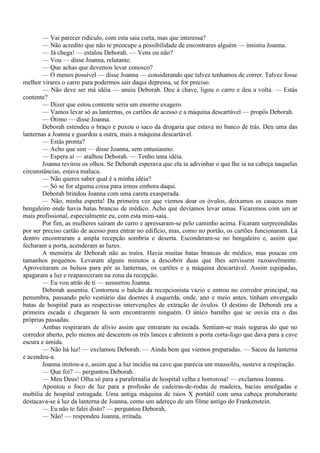 — Vai parecer ridículo, com esta saia curta, mas que interessa?
        — Não acredito que não te preocupe a possibilidade de encontrares alguém — insistiu Joanna.
        — Já chega! — estalou Deborah. — Vens ou não?
        — Vou — disse Joanna, relutante.
        — Que achas que devemos levar conosco?
        — O menos possível — disse Joanna — considerando que talvez tenhamos de correr. Talvez fosse
melhor virares o carro para podermos sair daqui depressa, se for preciso.
        — Não deve ser má idéia — anuiu Deborah. Deu à chave, ligou o carro e deu a volta. — Estás
contente?
        — Dizer que estou contente seria um enorme exagero.
        — Vamos levar só as lanternas, os cartões de acesso e a máquina descartável — propôs Deborah.
        — Ótimo — disse Joanna.
        Deborah estendeu o braço e puxou o saco da drogaria que estava no banco de trás. Deu uma das
lanternas a Joanna e guardou a outra, mais a máquina descartável.
        — Estás pronta?
        — Acho que sim — disse Joanna, sem entusiasmo.
        — Espera aí — atalhou Deborah. — Tenho uma idéia.
        Joanna revirou os olhos. Se Deborah esperava que ela ia adivinhar o que lhe ia na cabeça naquelas
circunstâncias, estava maluca.
        — Não queres saber qual é a minha idéia?
        — Só se for alguma coisa para irmos embora daqui.
        Deborah brindou Joanna com uma careta exasperada.
        — Não, minha esperta! Da primeira vez que viemos doar os óvulos, deixamos os casacos num
bengaleiro onde havia batas brancas de médico. Acho que devíamos levar umas. Ficaremos com um ar
mais profissional, especialmente eu, com esta mini-saia.
        Por fim, as mulheres saíram do carro e apressaram-se pelo caminho acima. Ficaram surpreendidas
por ser preciso cartão de acesso para entrar no edifício, mas, como no portão, os cartões funcionaram. Lá
dentro encontraram a ampla recepção sombria e deserta. Esconderam-se no bengaleiro e, assim que
fecharam a porta, acenderam as luzes.
        A memória de Deborah não as traíra. Havia muitas batas brancas de médico, mas poucas em
tamanhos pequenos. Levaram alguns minutos a descobrir duas que lhes servissem razoavelmente.
Aproveitaram os bolsos para pôr as lanternas, os cartões e a máquina descartável. Assim equipadas,
apagaram a luz e reapareceram na zona da recepção.
        — Eu vou atrás de ti — sussurrou Joanna.
        Deborah assentiu. Contornou o balcão da recepcionista vazio e entrou no corredor principal, na
penumbra, passando pelo vestiário das doentes à esquerda, onde, ano e meio antes, tinham envergado
batas de hospital para as respectivas intervenções de extração de óvulos. O destino de Deborah era a
primeira escada e chegaram lá sem encontrarem ninguém. O único barulho que se ouvia era o das
próprias passadas.
        Ambas respiraram de alívio assim que entraram na escada. Sentiam-se mais seguras do que no
corredor aberto, pelo menos até descerem os três lances e abrirem a porta corta-fogo que dava para a cave
escura e úmida.
        — Não há luz! — exclamou Deborah. — Ainda bem que viemos preparadas. — Sacou da lanterna
e acendeu-a.
        Joanna imitou-a e, assim que a luz incidiu na cave que parecia um mausoléu, susteve a respiração.
        — Que foi? — perguntou Deborah.
        — Meu Deus! Olha só para a parafernália de hospital velha e horrorosa! — exclamou Joanna.
        Apontou o foco de luz para a profusão de cadeiras-de-rodas de madeira, bacias amolgadas e
mobília de hospital estragada. Uma antiga máquina de raios X portátil com uma cabeça protuberante
destacava-se à luz da lanterna de Joanna, como um adereço de um filme antigo do Frankenstein.
        — Eu não te falei disto? — perguntou Deborah,
        — Não! — respondeu Joanna, irritada.
 