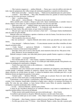— Não é preciso zangares-te — atalhou Deborah. — Parece que o resto do edifício está cheio de
todo o tipo de equipamento dos velhos tempos de instituição psiquiátrica e sanatório de tuberculosos.
         — Mete medo só de olhar — lamuriou Joanna. — Podias ter-me preparado para isto, pelo menos.
         — Lamento — disse Deborah. — Mas a Dra. Donaldson disse-nos, quando cá viemos da primeira
vez, que isto era como um museu. Lembras-te?
         — Não! — vociferou Joanna.
         — Bem, anda lá — instou Deborah. — Não passa de um monte de tralha.
         Abriu caminho pelo corredor e dirigiu-se para norte. Quase imediatamente, o corredor virava à
direita e depois virava outra vez. Havia pequenas aberturas com arcos de cada lado,
         — Sabes para onde vais? — indagou Joanna, que seguia logo atrás da amiga.
         — Não propriamente — admitiu Deborah. — A escada por onde descemos não é a mesma por
onde eu vim hoje à tarde, Mas, pelo menos, sei que vamos na direção certa.
         — Mas por que é que eu me deixei convencer a fazer isto? — resmungou Joanna imediatamente
antes de soltar um grito abafado.
         Deborah rodou nos calcanhares e apontou a lanterna ao rosto de Joanna. Esta desviou-se da luz e
levantou a mão para se proteger do foco.
         — Não me apontes essa coisa aos olhos!
         —Que raio aconteceu? — inquiriu Deborah entre dentes assim que percebeu que Joanna estava
inteira.
         — Uma ratazana! — balbuciou Joanna. — Vi uma ratazana enorme com olhos vermelhos ali atrás
daquela secretária velha,
         — Credo, Joanna! — queixou-se Deborah. — Controla-te, mulher! Isto é um exercício
clandestino. Estamos a tentar passar despercebidas!
         — Desculpa. Estou com os nervos à flor da pele, nesta masmorra cheia de lixo. Não posso evitar.
         — Bem, domina-te, Ias me matando de susto,
         Deborah começou a andar, mas tinha dado poucos passos quando Joanna a agarrou e a obrigou a
parar.
         — Que é agora? — resmungou Deborah.
         — Ouvi barulho atrás de nós — disse Joanna, e apontou a lanterna para trás delas.
         Esperava ver a ratazana outra vez, mas só viu a tralha por onde tinham passado. Pela primeira vez,
reparou na amálgama de canalizações e tubagens.
         — Vamos ficar aqui toda a noite se não colaborares — instou Deborah.
         — Está bem — bradou Joanna.
         Caminharam mais cinco minutos pelo corredor que serpenteava até chegarem a uma batedeira de
cozinha grande e antiquada, montada no respectivo suporte com rodas. Estava coberta de pó. Tinha
alguns utensílios de cozinha dentro da tigela. A cabeça da batedeira estava inclinada para trás e as pás
batedoras faziam um ângulo de quarenta e cinco graus.
         — Estamos perto — declarou Deborah, — A porta que eu procuro ficava do outro lado da
cozinha, e não deve faltar muito para a cozinha propriamente dita.
         Contornaram a curva seguinte e confirmaram a idéia de Deborah, pois passaram logo pela velha
cozinha. Com a lanterna, Joanna pôde vislumbrar os fogões sujos e abertos e os enormes lava-louças de
pedra. Por cima das suas cabeças, as luzes faziam reflexos numa fileira de panelas enegrecidas e
amolgadas e caçarolas penduradas sobre o balcão.
         —Lá está — anunciou Deborah, e apontou para a frente.
         A porta de aço inoxidável destacava-se no ambiente obscuro e sujo como se resplandecesse. A
superfície polida refletia o foco de luz de Deborah,
         — Tinhas mesmo razão quando disseste que estava deslocada aqui — disse Joanna
         As mulheres aproximaram-se da porta. Deborah encostou o ouvido como fizera antes.
         — Os mesmos ruídos que eu ouvi à tarde — disse. Depois indicou a Joanna que pusesse a mão na
porta.
         — Está quente — disse Joanna, e passou o cartão de acesso de Spencer Wingate a Deborah.
         — Eu diria que devem estar 37 Celsius— disse Deborah. Pegou o cartão, mas não o passou pela
 