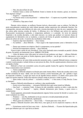 — Não, não desconfiam de nada.
       — Perfeito! Estou a entrar em Bookford. Estarei aí dentro de dez minutos; quinze, no máximo.
Tens algemas contigo?
       — Negativo — respondeu Bruno.
       — Vai buscar umas à casa da portaria! — ordenou Kurt — E espera-me no portão! Apanharemos
as mulheres juntos.
       — Afirmativo. Sigo para o local.

        Durante vários minutos, as mulheres ficaram imóveis, absorvendo o que as rodeava. Na linha da
porta marcadamente moderna por onde tinham passado, ambas esperavam um submundo futurista. Em
contrapartida, estavam num labirinto de salas com a mesma decoração do resto da cave, separadas umas
das outras pelas mesmas arcadas de tijolos. A diferença era a luz brilhante que jorrava de suportes
fluorescentes recentemente montados, a temperatura ambiente e o conteúdo. Ao invés de material
hospitalar e da cozinha decrépita, a sala onde estavam e as outras que podiam ver estavam cheias de
equipamento de laboratório com ar moderno, a maioria sob forma de grandes incubadoras repletas de
placas de cultura de tecido. A maioria das incubadoras tinha rodas.
        — Esperava algo mais dramático — disse Joanna.
        — Eu também — disse Deborah. — Nem sequer é tão impressionante como o laboratório lá em
cima.
        — Parece que estamos nos trópicos. Qual é a temperatura, na tua opinião?
        — Próxima da temperatura corporal — disse Deborah.
        Virou-se para a porta de aço inoxidável. Uma caixa laminada estava montada na parede à direita
da porta. No painel, em maiúsculas, lia-se: ABRIR E FECHAR.
        — Antes de darmos uma volta quero ter certeza de que podemos sair daqui — afirmou Deborah.
— Da maneira como esta porta se fechou depressa, quero certificar-—me de que vai abrir outra vez. —
Empurrou o painel vermelho.
        A porta abriu-se, tal como tinha acontecido momentos antes, e quando Deborah tornou a empurrar
o painel, a porta pesada e isolada fechou-se num piscar de olhos. Era tão espantosamente silenciosa como
era rápida a fechar.
        Deborah ia fazer um comentário acerca da porta quando Joanna lhe agarrou freneticamente no
braço e tartamudeou num murmúrio:
        — Temos companhia!
        A cabeça de Deborah rodopiou na direção para onde Joanna olhava. Numa das arcadas estava uma
mulher sorridente de meia—idade, com um rosto estreito e muito bronzeado, pés—de—galinha e rugas
de expressão evidentes. A roupa que trazia era de algodão branco ultraleve. O cabelo estava preso num
capuz do mesmo material, Tinha uma máscara cirúrgica atada ao pescoço e caída no peito.
        — Bem-vindas à sala de cultura! — exclamou a mulher. — o meu nome é Cindy Drexler. Como
se chamam?
        Joanna e Deborah entreolharam-se, confusas e algo amedrontadas.
        — Somos novas funcionárias — conseguiu Deborah dizer após umas tentativas falhadas.
        — Que bom! — comentou Cindy. Avançou de mão estendida e apertou as mãos e cada uma das
mulheres. — Como se chamam? — repetiu, olhando diretamente para Joanna, a quem estava a
cumprimentar.
        Joanna gaguejou, procurando desesperadamente alguma forma racional de decidir se usaria o seu
nome verdadeiro ou o falso.
        — Prudence — saiu-lhe, lembrando-se de que estavam a invadir propriedade privada.
        — Georgina — imitou Deborah, rapidamente.
        — Muito gosto em conhecê-las — disse Cindy. — Vieram para uma visita, não é?
        Joanna e Deborah trocaram outro olhar breve, mas agora já era de auspiciosa surpresa e não de
pânico.
        — Gostaríamos muito de fazer uma visita — declarou Deborah, — Ficamos tão hipnotizadas pela
porta que tínhamos que ver o que havia cá dentro.
 