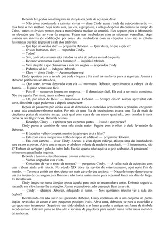Deborah fez gestos constrangidos na direção da porta de aço inoxidável.
        — Não estou acostumada a orientar visitas — disse Cindy numa risada de autocomiseração —,
mas farei o meu melhor. Aqui nesta sala, que era, a propósito, a antiga despensa da cozinha no tempo do
Cabot, temos os óvulos prontos para a transferência nuclear de amanhã. Eles seguem para o laboratório
no elevador que fica ao virar da esquina. Ficam nas incubadoras com as etiquetas vermelhas. Aqui
usamos um sistema de codificação por cores. As incubadoras com as etiquetas azuis são as células
fusionadas que irão regressar à sala dos embriões.
        — Que tipo de óvulos são? — perguntou Deborah. — Quer dizer, de que espécie?
        — Óvulos humanos, claro — respondeu Cindy.
        — Todos?
        — Sim, os óvulos animais são tratados na sala de cultura animal da quinta.
        — De onde vêm tantos óvulos humanos? — inquiriu Deborah.
        — Vêm daquilo a que chamamos a sala dos órgãos — respondeu Cindy.
        — Podemos vê-la? — indagou Deborah.
        — Claro — disse Cindy. — Acompanhem-me!
        Cindy apontou para a arcada por onde chegara e fez sinal às mulheres para a seguirem. Joanna e
Deborah perfilaram-se atrás dela,
        — Que sorte, termos deparado com ela — murmurou Deborah, aproximando a cabeça da de
Joanna. — É quase demasiado fácil.
        — Pois é! — sussurrou Joanna em resposta. — É demasiado fácil. Ela está a ser muito atenciosa.
Não me agrada. Por mim, íamos embora agora!
        — Oh, por amor de Deus! — lamuriou-se Deborah. — Sempre cínica! Vamos aproveitar esta
sorte, descobrir o que pudermos e depois desaparecer.
        Depois de passarem por várias salas de dimensões e conteúdos semelhantes à primeira, chegaram
a uma sala consideravelmente maior. Por trás de uma fila de incubadoras estava uma fila de mais de
cinqüenta portas de madeira antiga, cada qual com cerca de um metro quadrado, com pesados trincos
como os dos frigoríficos. Deborah hesitou.
        — Desculpe, Cindy — e apontou para as portas gastas. — Isto é o que parece?
        Cindy parou a caminho de uma sala ainda maior. Seguiu com o olhar o dedo levantado de
Deborah.
        — É daqueles velhos compartimentos de gelo que está a falar?
        — Esta zona era a morgue nos velhos tempos do edifício? — perguntou Deborah.
        — Era, com certeza — disse Cindy. Recuou e, com algum esforço, afastou uma das incubadoras
para expor as portas. Abriu uma e puxou o tabuleiro rolante de madeira manchado. — É interessante, não
é? Tinham de carregar o gelo do outro lado. Eu não queria estar aqui se o gelo acabasse. Já pensaram? —
soltou uma gargalhada inquieta.
        Deborah e Joanna entreolharam-se. Joanna estremeceu.
        — Vamos despachar esta visita.
        — Gostariam de ver o resto da morgue? — perguntou Cindy. — A velha sala de autópsias com
uma tribuna ainda está intacta. No século XIX deve ter servido de entretenimento, aqui neste fim de
mundo. — Tornou a emitir um riso, desta vez mais cavo do que ansioso. — Naquele tempo demorava-se
um dia inteiro de carruagem para Boston e não havia assim muito para o pessoal fazer nos dias de folga.
Eu mostro-vos.
        Cindy lançou-se numa direção oposta àquela para onde se encaminhava antes. Deborah seguiu-a,
tentando em vão chamar-lhe a atenção. Joanna secundou-as, não querendo ficar para trás.
        — Cindy! —chamou Deborah, estugando o passo. — Nós queríamos mesmo ver a sala dos
órgãos!
        Determinada em não ouvir ou ignorando Deborah, Cindy continuou até a um conjunto de portas
duplas revestidas de couro e com pequenos postigos ovais. Abria uma, debruçou-se para a escuridão e
carregou num interruptor. Seguiu-se um ruído abafado e as luzes grandes e antigas em forma de timbale
acenderam-se. Estavam junto ao teto alto e serviam de projetores para incidir numa velha mesa metálica
de autópsias.
 