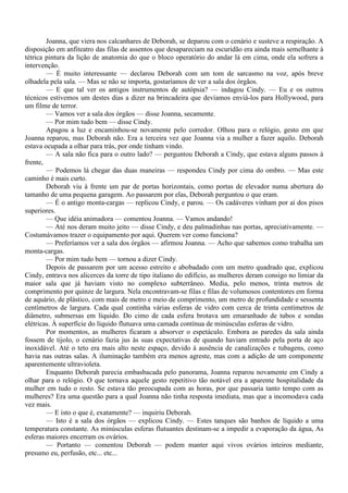 Joanna, que viera nos calcanhares de Deborah, se deparou com o cenário e susteve a respiração. A
disposição em anfiteatro das filas de assentos que desapareciam na escuridão era ainda mais semelhante à
tétrica pintura da lição de anatomia do que o bloco operatório do andar lá em cima, onde ela sofrera a
intervenção.
        — É muito interessante — declarou Deborah com um tom de sarcasmo na voz, após breve
olhadela pela sala. — Mas se não se importa, gostaríamos de ver a sala dos órgãos.
        — E que tal ver os antigos instrumentos de autópsia? — indagou Cindy. — Eu e os outros
técnicos estivemos um destes dias a dizer na brincadeira que devíamos enviá-los para Hollywood, para
um filme de terror.
        — Vamos ver a sala dos órgãos — disse Joanna, secamente.
        — Por mim tudo bem — disse Cindy.
        Apagou a luz e encaminhou-se novamente pelo corredor. Olhou para o relógio, gesto em que
Joanna reparou, mas Deborah não. Era a terceira vez que Joanna via a mulher a fazer aquilo. Deborah
estava ocupada a olhar para trás, por onde tinham vindo.
        — A sala não fica para o outro lado? — perguntou Deborah a Cindy, que estava alguns passos à
frente,
        — Podemos lá chegar das duas maneiras — respondeu Cindy por cima do ombro. — Mas este
caminho é mais curto.
        Deborah viu à frente um par de portas horizontais, como portas de elevador numa abertura do
tamanho de uma pequena garagem. Ao passarem por elas, Deborah perguntou o que eram.
        — É o antigo monta-cargas — replicou Cindy, e parou. — Os cadáveres vinham por aí dos pisos
superiores.
        — Que idéia animadora — comentou Joanna. — Vamos andando!
        — Até nos deram muito jeito — disse Cindy, e deu palmadinhas nas portas, apreciativamente. —
Costumávamos trazer o equipamento por aqui. Querem ver como funciona?
        — Preferíamos ver a sala dos órgãos — afirmou Joanna. — Acho que sabemos como trabalha um
monta-cargas.
        — Por mim tudo bem — tornou a dizer Cindy.
        Depois de passarem por um acesso estreito e abobadado com um metro quadrado que, explicou
Cindy, entrava nos alicerces da torre de tipo italiano do edifício, as mulheres deram consigo no limiar da
maior sala que já haviam visto no complexo subterrâneo. Media, pelo menos, trinta metros de
comprimento por quinze de largura. Nela encontravam-se filas e filas de volumosos contentores em forma
de aquário, de plástico, com mais de metro e meio de comprimento, um metro de profundidade e sessenta
centímetros de largura. Cada qual continha várias esferas de vidro com cerca de trinta centímetros de
diâmetro, submersas em líquido. Do cimo de cada esfera brotava um emaranhado de tubos e sondas
elétricas. À superfície do líquido flutuava uma camada contínua de minúsculas esferas de vidro.
        Por momentos, as mulheres ficaram a absorver o espetáculo. Embora as paredes da sala ainda
fossem de tijolo, o cenário fazia jus às suas expectativas de quando haviam entrado pela porta de aço
inoxidável. Até o teto era mais alto neste espaço, devido à ausência de canalizações e tubagens, como
havia nas outras salas. A iluminação também era menos agreste, mas com a adição de um componente
aparentemente ultravioleta.
        Enquanto Deborah parecia embasbacada pelo panorama, Joanna reparou novamente em Cindy a
olhar para o relógio. O que tornava aquele gesto repetitivo tão notável era a aparente hospitalidade da
mulher em tudo o resto. Se estava tão preocupada com as horas, por que passaria tanto tempo com as
mulheres? Era uma questão para a qual Joanna não tinha resposta imediata, mas que a incomodava cada
vez mais.
        — E isto o que é, exatamente? — inquiriu Deborah.
        — Isto é a sala dos órgãos — explicou Cindy. — Estes tanques são banhos de líquido a uma
temperatura constante. As minúsculas esferas flutuantes destinam-se a impedir a evaporação da água, As
esferas maiores encerram os ovários.
        — Portanto — comentou Deborah — podem manter aqui vivos ovários inteiros mediante,
presumo eu, perfusão, etc... etc...
 