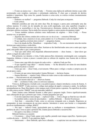 — É mais ou menos isso — disse Cindy. — Fizemos uma réplica do ambiente interno a que estão
acostumados com oxigênio, nutrientes e estimulação endócrina. É claro que a remoção de detritos
também é importante. Seja como for, quando fazemos a coisa certa, os ovários ovulam constantemente
oócitos maduros.
        — Podemos ver melhor? — perguntou Deborah. Cindy fez sinal para avançarem.
        — Com certeza.
        Deborah caminhou por uma ala entre duas filas de tanques e parou para contemplar uma das
esferas maiores. O ovário era do tamanho de uma avelã espalmada, com uma superfície irregular e
esburacada que se assemelhava à da lua. Encontravam-se diminutas cânulas de perfusão ligadas às
principais artérias ovarianas. Havia ainda fios sensores ligados a outros pontos do pequeno órgão.
        — Temos também culturas celulares mais tradicionais de oogônia — disse Cindy. — Posso
mostrar-vos, se quiserem.
        — Algumas das esferas contêm dois ovários em vez de só um — comentou Deborah.
        — É verdade, mas a maioria é só um, como podem ver. E se fôssemos à sala de oogônia?
        — O que significa existirem dois ovários? — perguntou Joanna.
        — Isso é da alçada da Dra. Donaldson — respondeu Cindy. — Eu sou meramente uma das muitas
técnicas que supervisiona e cuida deles.
        Joanna e Deborah trocaram outro olhar. Sentiam-se tão familiarizadas uma com a outra que, regra
geral, uma podia saber o que a outra pensava.
        — Vejo que cada esfera está etiquetada alfanumericamente — disse Joanna. — Quer dizer que
sabem a origem de cada ovário?
        Pela primeira vez durante a visita, Cindy pareceu-lhes claramente constrangida com a pergunta.
Gaguejou, titubeou e tornou a puxar o assunto para as culturas de oogônia, mas Joanna não se deixou
confundir.
        — Temos uma vaga idéia da origem de cada ovário — admitiu Cindy por fim.
        — O que significa vaga idéia? — insistiu Joanna. — Se lhe déssemos um nome de uma doadora
ovariana, poderia localizar o ovário?
        — Creio que sim — disse Cindy, evasivamente. Olhou para o relógio e mudou o próprio peso de
um pé para o outro.
        — O nome em que estou interessada é Joanna Meissner — declarou Joanna.
        — Joanna Meissner — repetiu Cindy. Olhou em redor como se não soubesse onde se encontravam
as coisas. — Precisávamos de um computador.
        — Tem um mesmo atrás de si — observou Joanna.
        — Oh! — exclamou Cindy, como se estivesse surpresa.
        Virou-se, desbloqueou o teclado com a sua palavra-passe e depois introduziu o nome de Joanna. A
tela devolveu “JM699”. Cindy escreveu o código num pedaço de papel e começou a andar. As mulheres
acompanharam-na. Duas filas depois e dois tanques mais à frente parou e apontou. Na superfície da esfera
de vidro estava escrito “JM699” com um marcador indelével.
        Tanto Joanna como Deborah ficaram a olhar para o pequeno órgão. Estava significativamente
mais esburacado do que o primeiro que viram, e Joanna perguntou por que.
        — É um dos espécimes mais antigos — explicou Cindy. — Está a chegar ao final da sua vida útil.
        — Eu também tenho o nome de uma doadora — atalhou Deborah. — Kristin Overimeyer.
        — Está bem — concordou Cindy, como se estivesse resignada com a situação. Regressou ao
computador, já mais recomposta da sua pose anterior. Introduziu o nome sem hesitar e o computador
devolveu imediatamente o código: K0432.
        — Por aqui — indicou Cindy, gesticulando para as mulheres a acompanharem. Contornou a
periferia da sala e virou-se para a primeira fila. Joanna puxou Deborah e sussurrou-lhe:
        — Sei qual é a tua idéia e é ótima!
        Deborah limitou-se a assentir.
        — Cá estamos — disse Cindy, quase com orgulho, parando num tanque específico. Apontou para
a esfera do meio. — KO432. É um espécime duplo.
        — Interessante — disse Deborah, após breve olhadela. — o espécime tem um número inferior ao
 