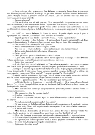 — Ouve, acho que talvez possamos — disse Deborah. — A questão da doação de óvulos surgiu
num debate de grupo no laboratório de biologia em que eu fui instrutora no último semestre, Foi quando a
Clínica Wingate colocou o primeiro anúncio no Crimson. Uma das calouras disse que tinha sido
entrevistada, aceita e que ia fazê-lo.
        — Como se chamava?
        — Não me lembro, mas sei onde procurar. Ela e a companheira de quarto estavam na mesma
seção do laboratório, e eram ambas ótimas alunas. Deve estar no livro de curso. Vou buscá-lo.
        Enquanto Deborah desaparecia no quarto, Joanna tentava assimilar o que acontecera na sua vida
nos últimos trinta minutos, Sentia-se abalada e algo tonta. As coisas estavam a acontecer à velocidade da
luz.
        — Voilá! — chamou Deborah de dentro do quarto. Segundos depois, surgia à porta e
ziguezagueou até a secretária. — Onde está a lista telefônica da faculdade?
        — Segunda gaveta do lado direito — respondeu Joanna. — Como é que se chama?
        — Kristin Overineyer — disse Deborah. — E a companheira de quarto era Jessica Detrick. Eram
colegas de laboratório e eu dei-lhes as melhores notas da turma. Pegou a lista e folheou as páginas.
        — Que estranho! Não consta aqui. Como é possível?
        — Talvez tenha abandonado o curso — sugeriu Joanna.
        — Não pode ser — refutou Deborah. — Como eu te disse, era uma aluna espetacular.
        — Talvez aquilo da doação de óvulos tivesse sido demais.
        — Estás a gozar!
        — Claro que estou a gozar — disse Joanna. — Mas é curioso.
        — Agora tenho mesmo de aprofundar isto ou tu vais aproveitar a desculpa — disse Deborah.
Folheou rapidamente a lista telefônica, encontrou um número e marcou-o.
        — Estás a ligar para quem?
        — Jessica Detrick — respondeu Deborah, — Talvez ela nos possa dizer como entrar em contato
com Kristin, desde que a antiga companheira de quarto esteja no quarto a estudar numa sexta à noite.
        Joanna pôs-se à escuta depois de Deborah lhe ter feito o sinal de polegar para cima indicando que
Jessica tinha atendido. O interesse de Joanna aumentou quando a expressão de Deborah se toldou e ela
começou a dizer coisas como: “Oh, é horrível!” “Lamento ouvir isso!” e “Que tragédia!”
        Depois de concluir uma conversa algo longa, Deborah pousou o auscultador lentamente e virou-se
para ver Joanna. Imersa em pensamentos, chupava absorta o interior da sua bochecha.
        — Então? — perguntou Joanna. — Não me vais explicar? Qual é a tragédia?
        — A Kristin Overineyer desapareceu — respondeu Deborah. — Ela e outra caloura, chamada
Rebecca Corey, foram vistas pela última vez por um funcionário da Clínica Wingate a darem carona a um
tipo logo à saída da clínica.
        — Ouvi falar em duas alunas que desapareceram na primavera passada— atalhou Joanna. —
Nunca soube os nomes.
        — Mas o que as terá feito dar carona a alguém?
        — Se calhar, conheciam-no.
        — É possível — concedeu Deborah. Agora era a vez dela estremecer. — Estas histórias causam-
me arrepios.
        — As mulheres nunca foram encontradas? E os corpos?
        — Só o carro, que era da Rebecca Corey. Foi encontrado numa paragem de caminhões junto da
portagem de Nova Jersey. Nunca mais ninguém as viu, nem as posses delas, como as bolsas e as roupas.
        — A Kristin doou óvulos?
        — Meia dúzia, e a família abriu um processo, mas a clínica devolveu-os de livre vontade. Pelo
visto, a família queria ter voz ativa na decisão de quem ficaria com eles. Que história triste!
        — Lá se vai a chance de perguntarmos a alguém pelo processo de doação — lamentou Joanna.
        — Podemos sempre ligar para a clínica e pedir o nome de outra doadora — alvitrou Deborah.
        — Se ligarmos para a clínica podemos fazer as nossas perguntas diretamente a eles — disse
Joanna. — Se correr bem, talvez possamos pedir uma referência.
        — Então, estás disposta a tentar?
 