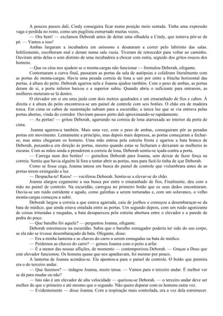 A poucos passos dali, Cindy conseguira ficar numa posição meio sentada. Tinha uma expressão
vaga e perdida no rosto, como um pugilista esmurrado muitas vezes,
        — Ora bem! — exclamou Deborah antes de deitar uma olhadela a Cindy, que tentava pôr-se de
pé. — Vamos a isso!
        Ambas largaram a incubadora em uníssono e desataram a correr pelo labirinto das salas.
Infelizmente, escolheram mal e deram numa sala vazia. Tiveram de retroceder para voltar ao caminho.
Ouviram atrás delas o som distinto de uma incubadora a chocar com outra, seguido dos gritos roucos dos
homens.
        —Que os céus nos ajudem se o monta-cargas não funcionar — formulou Deborah, ofegante.
        Contornaram a curva final, passaram as portas da sala de autópsias e colidiram literalmente com
as portas do monta-cargas. Havia uma pesada correia de lona a sair por entre a frincha horizontal das
portas, à altura do peito. Deborah agarrou nela e Joanna ajudou também. Com o peso de ambas, as portas
deram de si, a porta inferior baixou e a superior subiu. Quando abriu o suficiente para entrarem, as
mulheres meteram-se lá dentro.
        O elevador em si era uma jaula com dois metros quadrados e um emaranhado de fios e cabos. À
direita e à altura do peito encontrava-se um painel de controle com seis botões. O chão era de madeira
tosca. Em cima os cabos de sustentação subiam para a escuridão; a única luz que se via entrava pelas
portas abertas, vinda do corredor. Ouviram passos perto dali aproximando-se rapidamente.
        — As portas! — gritou Deborah, agarrando na correia de lona atarraxada ao interior da porta de
cima.
         Joanna agarrou-a também. Mais uma vez, com o peso de ambas, conseguiram pôr as pesadas
portas em movimento. Lentamente a princípio, mas depois mais depressa, as portas começaram a fechar-
se, mas antes chegaram os homens. Uma mão entrou pela estreita fresta e agarrou a bata branca de
Deborah, puxando-a em direção às portas, mesmo quando estas se fecharam e deixaram as mulheres às
escuras. Com as mãos ainda a prenderem a correia de lona, Deborah sentiu-se içada contra a porta.
        — Carrega num dos botões! — guinchou Deborah para Joanna, sem deixar de fazer força na
correia. Sentiu que havia alguém lá fora a tentar abrir as portas, mas para fazê-lo tinha de içar Deborah.
        Como se fosse cega, Joanna tateou em busca do painel de controle que vislumbrara antes de as
portas terem extinguido a luz.
        — Despacha-te! Raios! — vociferou Deborah. Sentia-se a elevar-se do chão.
        Joanna alargou cegamente a sua busca por entre o emaranhado de fios, Finalmente, deu com a
mão no painel de controlo. Na escuridão, carregou no primeiro botão que os seus dedos encontraram.
Ouviu-se um ruído estridente e agudo, como galinhas a serem torturadas e, com um solavanco, o velho
monta-cargas começou a subir.
        Deborah largou a correia a que estava agarrada, caiu de joelhos e começou a desembaraçar-se da
bata de médico, que ainda estava entalada entre as portas. Um segundo depois, com um ruído agonizante
de coisas trituradas e rasgadas, a bata desapareceu pela estreita abertura entre o elevador e a parede de
pedra do poço.
        — Que barulho foi aquele? — perguntou Joanna, ofegante.
        Deborah estremeceu na escuridão. Sabia que o barulho esmagador poderia ter sido do seu corpo,
se ela não se tivesse desembaraçado da bata. Ofegante, disse:
        — Era a minha lanterna e as chaves do carro a serem esmagadas na bata de médico.
        — Perdemos as chaves do carro? — gemeu Joanna com o peito a arfar.
        — É a menor das nossas aflições, de momento — contemporizou Deborah. — Graças a Deus que
este elevador funcionou. Os homens quase que nos apanhavam, foi mesmo por pouco.
        A lanterna de Joanna acendeu-se. Ela apontou-a para o painel de controle. O botão que premira
era o do terceiro andar.
        — Que fazemos? — indagou Joanna, muito tensa. — Vamos para o terceiro andar. É melhor ver
se dá para mudar ou não?
        — Isto não é um elevador de alta velocidade — queixou-se Deborah. — o terceiro andar deve ser
melhor do que o primeiro e até mesmo que o segundo. Não quero deparar com os homens outra vez.
        — Evidentemente — disse Joanna. Com a respiração mais controlada, era a vez dela estremecer.
 