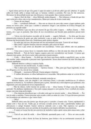 — Agora temos provas de que esta gente é capaz de matar e já devem saber que nós sabemos. E aquela
cabra da Cindy sabia o tempo todo que os homens vinham a caminho. Por isso foi tão atenciosa.
Devíamos ter desconfiado assim que ela ofereceu a visita guiada. Que se passa conosco?
        — Agora é fácil de falar — disse Deborah, ainda ofegante. — Nós tínhamos a ilusão de que eles
aqui violavam a ética, não os dez mandamentos. Matar por causa de óvulos muda tudo.
        — Temos de sair daqui!
        — Sim — corroborou Deborah. — Mas sem as chaves do carro não vamos a lugar nenhum, pelo
menos no nosso carro. Acho que o melhor é tentarmos chegar a um telefone na Clínica Wingate, no
primeiro ou segundo andar.
        — O problema é que isso deve ser mesmo do que eles estão à espera — atalhou Joanna. — Pelo
menos, era o que eu pensaria. Que dizes de nos escondermos um bocado para podermos pensar num
plano?
        — Talvez nos devêssemos esconder até de manhã — sugeriu Deborah. — Eu diria que há uma
pequeníssima minoria de gente que sabe realmente o que se anda a fazer aqui dentro e, se soubessem,
ficariam tão horrorizados como nós. Poderíamos pedir ajuda a alguém.
        — Eu acho que eles nos vão procurar até nos encontrarem esta noite. Temos de sair daqui.
        — Mas como? Aqueles homens estavam armados, pelo amor de Deus!
        — Por isso é que temos de descobrir um esconderijo. Temos que refletir; não nos podemos
precipitar.
        — Uma coisa a nosso favor é o tamanho deste edifício e o fato de estar tão cheio de tralha —
salientou Deborah. — Tem de haver lugares seguros para nos escondermos um bocado. A menos que
chamem mais gente, vão levar a noite toda a procurar exaustivamente.
        — Exato — disse Joanna. — Eu diria que vão fazer uma busca rápida e superficial e que, se esta
não resultar, então começarão a procurar mais rigorosamente. Nessa altura teremos de estar fora daqui ou
seremos apanhadas.
        Deborah abanou a cabeça e respirou fundo.
        — Lamento ter nos metido nisto. A culpa é minha.
        — Não é altura para recriminações — ripostou Joanna. — Mas, para que fique registrado, tu não
me obrigaste a vir. Eu vim de livre vontade.
        — Obrigada — murmurou Deborah. Joanna apagou a lanterna.
        — É melhor deixarmos os olhos habituarem-se à escuridão. Não podemos andar aí a correr de luz
acesa.
        — Tens razão — balbuciou Deborah, tentando controlar-se.
        Minutos depois, com um rangido e um solavanco finais, o elevador imobilizou-se. O silêncio
sepulcral avolumou-se. As mulheres saltaram para a porta. Abriram-na o mais depressa que puderam, mas
depararam com uma parede de trevas impenetráveis.
        —Não há chance, tenho mesmo de acender a luz — disse Joanna. O clique soou alto naquela
quietude. Ela dardejou rapidamente o foco pelo espaço pequeno e sem janelas. Era o vestíbulo do monta-
cargas com uma larga porta dupla.
        — Eles depressa descobrem que o elevador está aqui no terceiro andar — disse Deborah. — Por
isso já estão a caminho. Vamos procurar uma escada e subir ao andar de cima. É lá que devemos procurar
um esconderijo até sabermos o que vamos fazer.
        — Okay!
        Deborah abriu uma das portas que davam para o corredor e Joanna saiu. Varreu rapidamente o
espaço com o foco de luz. Ainda que já estivesse avisada acerca de toda a parafernália médica que
atravancava o antigo hospital, Joanna sentiu-se siderada com a cena. Não esperava ver quadros
emoldurados nas paredes, nem um carrinho de lavanderia com lençóis dobrados nas prateleiras.
        — É como se tivesse havido um exercício de incêndio e toda a gente saísse para nunca mais voltar
— alvitrou.
        — Está ali um sinal de saída — disse Deborah, apontando para o sul. — Deve ser uma escada.
Vamos!
        Joanna pôs a mão à frente da lente da lanterna, para limitar a luz ao estritamente essencial, de
 
