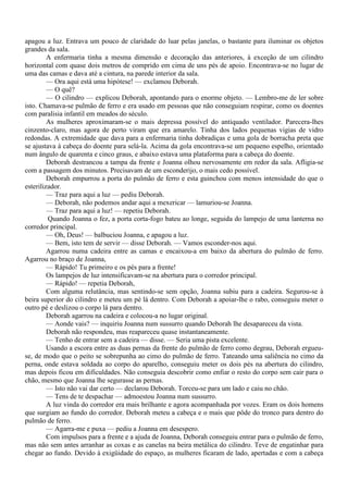 apagou a luz. Entrava um pouco de claridade do luar pelas janelas, o bastante para iluminar os objetos
grandes da sala.
         A enfermaria tinha a mesma dimensão e decoração das anteriores, à exceção de um cilindro
horizontal com quase dois metros de comprido em cima de uns pés de apoio. Encontrava-se no lugar de
uma das camas e dava até a cintura, na parede interior da sala.
         — Ora aqui está uma hipótese! — exclamou Deborah.
         — O quê?
         — O cilindro — explicou Deborah, apontando para o enorme objeto. — Lembro-me de ler sobre
isto. Chamava-se pulmão de ferro e era usado em pessoas que não conseguiam respirar, como os doentes
com paralisia infantil em meados do século.
         As mulheres aproximaram-se o mais depressa possível do antiquado ventilador. Parecera-lhes
cinzento-claro, mas agora de perto viram que era amarelo. Tinha dos lados pequenas vigias de vidro
redondas. A extremidade que dava para a enfermaria tinha dobradiças e uma gola de borracha preta que
se ajustava à cabeça do doente para selá-la. Acima da gola encontrava-se um pequeno espelho, orientado
num ângulo de quarenta e cinco graus, e abaixo estava uma plataforma para a cabeça do doente.
         Deborah destrancou a tampa da frente e Joanna olhou nervosamente em redor da sala. Afligia-se
com a passagem dos minutos. Precisavam de um esconderijo, o mais cedo possível.
         Deborah empurrou a porta do pulmão de ferro e esta guinchou com menos intensidade do que o
esterilizador.
         — Traz para aqui a luz — pediu Deborah.
         — Deborah, não podemos andar aqui a mexericar — lamuriou-se Joanna.
         — Traz para aqui a luz! — repetiu Deborah.
         Quando Joanna o fez, a porta corta-fogo bateu ao longe, seguida do lampejo de uma lanterna no
corredor principal.
         — Oh, Deus! — balbuciou Joanna, e apagou a luz.
         — Bem, isto tem de servir — disse Deborah. — Vamos esconder-nos aqui.
         Agarrou numa cadeira entre as camas e encaixou-a em baixo da abertura do pulmão de ferro.
Agarrou no braço de Joanna,
         — Rápido! Tu primeiro e os pés para a frente!
         Os lampejos de luz intensificavam-se na abertura para o corredor principal.
         — Rápido! — repetia Deborah,
         Com alguma relutância, mas sentindo-se sem opção, Joanna subiu para a cadeira. Segurou-se à
beira superior do cilindro e meteu um pé lá dentro. Com Deborah a apoiar-lhe o rabo, conseguiu meter o
outro pé e deslizou o corpo lá para dentro.
         Deborah agarrou na cadeira e colocou-a no lugar original.
         — Aonde vais? — inquiriu Joanna num sussurro quando Deborah lhe desapareceu da vista.
         Deborah não respondeu, mas reapareceu quase instantaneamente.
         — Tenho de entrar sem a cadeira — disse. — Seria uma pista excelente.
         Usando a escora entre as duas pernas da frente do pulmão de ferro como degrau, Deborah ergueu-
se, de modo que o peito se sobrepunha ao cimo do pulmão de ferro. Tateando uma saliência no cimo da
perna, onde estava soldada ao corpo do aparelho, conseguiu meter os dois pés na abertura do cilindro,
mas depois ficou em dificuldades. Não conseguia descobrir como enfiar o resto do corpo sem cair para o
chão, mesmo que Joanna lhe segurasse as pernas.
         — Isto não vai dar certo — declarou Deborah. Torceu-se para um lado e caiu no chão.
         — Tens de te despachar — admoestou Joanna num sussurro.
         A luz vinda do corredor era mais brilhante e agora acompanhada por vozes. Eram os dois homens
que surgiam ao fundo do corredor. Deborah meteu a cabeça e o mais que pôde do tronco para dentro do
pulmão de ferro.
         — Agarra-me e puxa — pediu a Joanna em desespero.
         Com impulsos para a frente e a ajuda de Joanna, Deborah conseguiu entrar para o pulmão de ferro,
mas não sem antes arranhar as coxas e as canelas na beira metálica do cilindro. Teve de engatinhar para
chegar ao fundo. Devido à exigüidade do espaço, as mulheres ficaram de lado, apertadas e com a cabeça
 