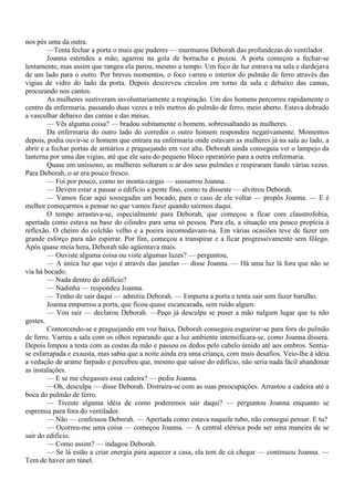 nos pés uma da outra.
        —Tenta fechar a porta o mais que puderes — murmurou Deborah das profundezas do ventilador.
        Joanna estendeu a mão, agarrou na gola de borracha e puxou. A porta começou a fechar-se
lentamente, mas assim que rangeu ela parou, mesmo a tempo. Um foco de luz entrava na sala e dardejava
de um lado para o outro. Por breves momentos, o foco varreu o interior do pulmão de ferro através das
vigias de vidro do lado da porta. Depois descreveu círculos em torno da sala e debaixo das camas,
procurando nos cantos.
        As mulheres sustiveram involuntariamente a respiração. Um dos homens percorreu rapidamente o
centro da enfermaria, passando duas vezes a três metros do pulmão de ferro, meio aberto. Estava dobrado
a vasculhar debaixo das camas e das mesas.
        — Vês alguma coisa? — bradou subitamente o homem, sobressaltando as mulheres.
        Da enfermaria do outro lado do corredor o outro homem respondeu negativamente. Momentos
depois, podia ouvir-se o homem que entrara na enfermaria onde estavam as mulheres já na sala ao lado, a
abrir e a fechar portas de armários e praguejando em voz alta. Deborah ainda conseguia ver o lampejo da
lanterna por uma das vigias, até que ele saiu do pequeno bloco operatório para a outra enfermaria.
        Quase em uníssono, as mulheres soltaram o ar dos seus pulmões e respiraram fundo várias vezes.
Para Deborah, o ar era pouco fresco.
        — Foi por pouco, como no monta-cargas — sussurrou Joanna.
        — Devem estar a passar o edifício a pente fino, como tu disseste — alvitrou Deborah.
        — Vamos ficar aqui sossegadas um bocado, para o caso de ele voltar — propôs Joanna. — E é
melhor começarmos a pensar no que vamos fazer quando sairmos daqui.
        O tempo arrastava-se, especialmente para Deborah, que começou a ficar com claustrofobia,
apertada como estava na base do cilindro para uma só pessoa. Para ela, a situação era pouco propícia à
reflexão. O cheiro do colchão velho e a poeira incomodavam-na. Em várias ocasiões teve de fazer um
grande esforço para não espirrar. Por fim, começou a transpirar e a ficar progressivamente sem fôlego.
Após quase meia hora, Deborah não agüentava mais.
        — Ouviste alguma coisa ou viste algumas luzes? — perguntou,
        — A única luz que vejo é através das janelas — disse Joanna. — Há uma luz lá fora que não se
via há bocado.
        — Nada dentro do edifício?
        — Nadinha — respondeu Joanna.
        — Tenho de sair daqui — admitiu Deborah. — Empurra a porta e tenta sair sem fazer barulho.
        Joanna empurrou a porta, que ficou quase escancarada, sem ruído algum.
        — Vou sair — declarou Deborah. —Peço já desculpa se puser a mão nalgum lugar que tu não
gostes.
        Contorcendo-se e praguejando em voz baixa, Deborah conseguiu esgueirar-se para fora do pulmão
de ferro. Varreu a sala com os olhos reparando que a luz ambiente intensificara-se, como Joanna dissera.
Depois limpou a testa com as costas da mão e passou os dedos pelo cabelo úmido até aos ombros. Sentia-
se esfarrapada e exausta, mas sabia que a noite ainda era uma criança, com mais desafios. Veio-lhe à idéia
a vedação de arame farpado e percebeu que, mesmo que saísse do edifício, não seria nada fácil abandonar
as instalações.
        — E se me chegasses essa cadeira? — pediu Joanna.
        —Oh, desculpa — disse Deborah. Distraíra-se com as suas preocupações. Arrastou a cadeira até a
boca do pulmão de ferro.
        — Tiveste alguma idéia de como poderemos sair daqui? — perguntou Joanna enquanto se
espremia para fora do ventilador.
        — Não — confessou Deborah. — Apertada como estava naquele tubo, não consegui pensar. E tu?
        — Ocorreu-me uma coisa — começou Joanna. — A central elétrica pode ser uma maneira de se
sair do edifício.
        — Como assim? — indagou Deborah.
        — Se lá estão a criar energia para aquecer a casa, ela tem de cá chegar — continuou Joanna. —
Tem de haver um túnel.
 