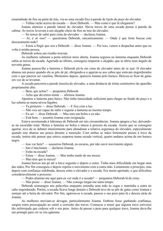 emaranhado de fios na parte de trás, via-se uma escada fixa à parede de tijolo do poço do elevador.
        — Tinhas razão acerca da escada — disse Deborah. — Mas como é que lá chegamos?
        Joanna alumiou a parede lateral do elevador. Havia traves de uma escada presas à parede da
cabina. As traves levavam a um alçapão cheio de fios no teto do elevador.
        — Só temos de subir para cima do elevador — declarou Joanna.
        — Ai, é só isso? — questionou Deborah, sarcasticamente. — Onde é que foste buscar este
descaramento todo?
        — Estou a fingir que sou a Deborah — disse Joanna. — Por isso, vamos a despachar antes que eu
volte à minha pessoa,
        Deborah soltou um risinho trocista.
        As mulheres saltaram a porta inferior meio aberta. Joanna segurou na lanterna enquanto Deborah
subia as traves da escada. Agarrada ao último, conseguiu empurrar o alçapão, que se abriu num ângulo de
noventa graus,
        Joanna passou-lhe a lanterna e Deborah pô-la em cima do elevador antes de se içar. O elevador
abanou um pouco quando ela se pôs de pé, obrigando-a a agarrar-se aos cabos que estavam engordurados
com o que parecia ser vaselina, Momentos depois, aparecia Joanna pelo buraco. Deixou-se ficar de gatas
em vez de se levantar.
        A escada percorria a parede traseira do elevador, a uma distância de trinta centímetros do aparelho
propriamente dito.
        — Bem, que achas? — perguntou Deborah.
        — Acho que devemos tentar — afirmou Joanna.
        Apontou a lanterna para baixo. Não tinha intensidade suficiente para chegar ao fundo do poço e a
luz esbatia-se numa névoa lúgubre.
        — Tu primeiro — disse Deborah, — E fica com a luz.
        — Não vou ser capaz de subir e segurar a lanterna ao mesmo tempo.
        — Eu sei — disse Deborah. — Mas tens um bolso e eu não.
        — Está bem — assentiu Joanna com resignação.
        Estava acostumada à liderança de Deborah em tais circunstâncias. Joanna apagou a luz, deixando-
as na escuridão total. Meteu a lanterna no bolso e tateou à procura da escada. Assim que se conseguiu
agarrar, teve de se debater interiormente para abandonar a relativa segurança do elevador, especialmente
quando este abanou um pouco durante a transição. Com ambas as mãos fortemente presas à trave da
escada, tentou não pensar que estava suspensa numa escada vertical, quatro andares acima de um buraco
negro.
        — Isso vai bem? — sussurrou Deborah, às escuras, por não ouvir movimento algum.
        — Isto é lancinante — declarou Joanna.
        — Estás na escada?
        — Estou — disse Joanna. — Mas tenho medo de me mexer.
        — Mas tens que te mexer!
        Joanna baixou um pé até a trave seguinte e depois o outro. Tinha mais dificuldade em largar uma
das mãos. Por fim conseguiu e depois repetiu o movimento com a outra mão. Lentamente a princípio, mas
depois com confiança redobrada, desceu entre o elevador e a escada. Era muito apertado, o que dificultou
consideravelmente o processo.
        — Podes alumiar-me aqui para eu ver onde é a escada? — perguntou Deborah lá de cima.
        — Não posso — disse Joanna. — Não consigo largar-me tanto tempo.
        Deborah resmungou uns palavrões enquanto estendia uma mão às cegas e mantinha a outra no
cabo engordurado. Porém, a escada ficava longe demais e Deborah teve de se pôr de gatas como Joanna e
rastejar até a beira do elevador. Por fim, agarrou-se à escada, passou o seu peso para lá e desceu atrás de
Joanna.
        As mulheres moviam-se devagar, particularmente Joanna. Embora fosse ganhando confiança,
surgira outra preocupação ao sentir a corrosão das traves. Começou a temer que alguma trave estivesse
tão enferrujada que cedesse sob o seu peso. Antes de passar o peso para qualquer trave, Joanna dava-lhe
um pontapé para ver se iria agüentar.
 