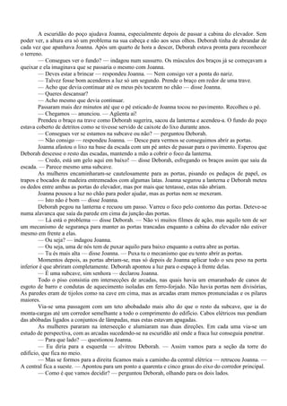 A escuridão do poço ajudava Joanna, especialmente depois de passar a cabina do elevador. Sem
poder ver, a altura era só um problema na sua cabeça e não aos seus olhos. Deborah tinha de abrandar de
cada vez que apanhava Joanna. Após um quarto de hora a descer, Deborah estava pronta para reconhecer
o terreno.
        — Consegues ver o fundo? — indagou num sussurro. Os músculos dos braços já se começavam a
queixar e ela imaginava que se passaria o mesmo com Joanna.
        — Deves estar a brincar — respondeu Joanna. — Nem consigo ver a ponta do nariz.
        — Talvez fosse bom acenderes a luz só um segundo. Prende o braço em redor de uma trave.
        — Acho que devia continuar até os meus pés tocarem no chão — disse Joanna.
        — Queres descansar?
        — Acho mesmo que devia continuar.
        Passaram mais dez minutos até que o pé esticado de Joanna tocou no pavimento. Recolheu o pé.
        — Chegamos — anunciou. — Agüenta aí!
        Prendeu o braço na trave como Deborah sugerira, sacou da lanterna e acendeu-a. O fundo do poço
estava coberto de detritos como se tivesse servido de caixote do lixo durante anos.
        — Consegues ver se estamos na subcave ou não? — perguntou Deborah.
        — Não consigo — respondeu Joanna. — Desce para vermos se conseguimos abrir as portas.
        Joanna afastou o lixo na base da escada com um pé antes de passar para o pavimento. Esperou que
Deborah descesse o resto das escadas, mantendo a mão a cobrir o foco da lanterna.
        — Credo, está um gelo aqui em baixo! — disse Deborah, esfregando os braços assim que saiu da
escada. — Parece mesmo uma subcave.
        As mulheres encaminharam-se cautelosamente para as portas, pisando os pedaços de papel, os
trapos e bocados de madeira entremeados com algumas latas. Joanna segurou a lanterna e Deborah meteu
os dedos entre ambas as portas do elevador, mas por mais que tentasse, estas não abriam.
        Joanna pousou a luz no chão para poder ajudar, mas as portas nem se mexeram.
        — Isto não é bom — disse Joanna.
        Deborah pegou na lanterna e recuou um passo. Varreu o foco pelo contorno das portas. Deteve-se
numa alavanca que saía da parede em cima da junção das portas.
        — Lá está o problema — disse Deborah. — Não vi muitos filmes de ação, mas aquilo tem de ser
um mecanismo de segurança para manter as portas trancadas enquanto a cabina do elevador não estiver
mesmo em frente a elas.
        — Ou seja? — indagou Joanna.
        — Ou seja, uma de nós tem de puxar aquilo para baixo enquanto a outra abre as portas.
        — Tu és mais alta — disse Joanna. — Puxa tu o mecanismo que eu tento abrir as portas.
        Momentos depois, as portas abriam-se, mas só depois de Joanna aplicar todo o seu peso na porta
inferior é que abriram completamente. Deborah apontou a luz para o espaço à frente delas.
        — É uma subcave, sim senhora — declarou Joanna.
        Todo o piso consistia em intersecções de arcadas, nas quais havia um emaranhado de canos de
esgoto de barro e condutas de aquecimento isoladas em ferro-forjado. Não havia portas nem divisórias,
As paredes eram de tijolos como na cave em cima, mas as arcadas eram menos pronunciadas e os pilares
maiores.
        Via-se uma passagem com um teto abobadado mais alto do que o resto da subcave, que ia do
monta-cargas até um corredor semelhante a todo o comprimento do edifício. Cabos elétricos nus pendiam
das abóbadas ligados a conjuntos de lâmpadas, mas estas estavam apagadas.
        As mulheres pararam na intersecção e alumiaram nas duas direções. Em cada uma via-se um
estudo de perspectiva, com as arcadas sucedendo-se na escuridão até onde a fraca luz conseguia penetrar.
        — Para que lado? — questionou Joanna.
        — Eu diria para a esquerda — alvitrou Deborah. — Assim vamos para a seção da torre do
edifício, que fica no meio.
        — Mas se formos para a direita ficamos mais a caminho da central elétrica — retrucou Joanna. —
A central fica a sueste. — Apontou para um ponto a quarenta e cinco graus do eixo do corredor principal.
        — Como é que vamos decidir? — perguntou Deborah, olhando para os dois lados.
 