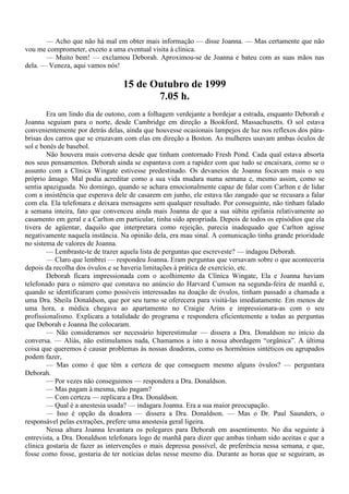 — Acho que não há mal em obter mais informação — disse Joanna. — Mas certamente que não
vou me comprometer, exceto a uma eventual visita à clínica.
       — Muito bem! — exclamou Deborah. Aproximou-se de Joanna e bateu com as suas mãos nas
dela. — Veneza, aqui vamos nós!

                                  15 de Outubro de 1999
                                         7.05 h.
        Era um lindo dia de outono, com a folhagem verdejante a bordejar a estrada, enquanto Deborah e
Joanna seguiam para o norte, desde Cambridge em direção a Bookford, Massachusetts. O sol estava
convenientemente por detrás delas, ainda que houvesse ocasionais lampejos de luz nos reflexos dos pára-
brisas dos carros que se cruzavam com elas em direção a Boston. As mulheres usavam ambas óculos de
sol e bonés de basebol.
        Não houvera mais conversa desde que tinham contornado Fresh Pond. Cada qual estava absorta
nos seus pensamentos. Deborah ainda se espantava com a rapidez com que tudo se encaixara, como se o
assunto com a Clínica Wingate estivesse predestinado. Os devaneios de Joanna focavam mais o seu
próprio âmago. Mal podia acreditar como a sua vida mudara numa semana e, mesmo assim, como se
sentia apaziguada. No domingo, quando se achara emocionalmente capaz de falar com Carlton e de lidar
com a insistência que esperava dele de casarem em junho, ele estava tão zangado que se recusara a falar
com ela. Ela telefonara e deixara mensagens sem qualquer resultado. Por conseguinte, não tinham falado
a semana inteira, fato que convenceu ainda mais Joanna de que a sua súbita epifania relativamente ao
casamento em geral e a Carlton em particular, tinha sido apropriada. Depois de todos os episódios que ela
tivera de agüentar, daquilo que interpretara como rejeição, parecia inadequado que Carlton agisse
negativamente naquela instância. Na opinião dela, era mau sinal. A comunicação tinha grande prioridade
no sistema de valores de Joanna.
        — Lembraste-te de trazer aquela lista de perguntas que escreveste? — indagou Deborah.
        — Claro que lembrei — respondeu Joanna. Eram perguntas que versavam sobre o que aconteceria
depois da recolha dos óvulos e se haveria limitações à prática de exercício, etc.
        Deborah ficara impressionada com o acolhimento da Clínica Wingate, Ela e Joanna haviam
telefonado para o número que constava no anúncio do Harvard Cumson na segunda-feira de manhã e,
quando se identificaram como possíveis interessadas na doação de óvulos, tinham passado a chamada a
uma Dra. Sheila Donaldson, que por seu turno se oferecera para visitá-las imediatamente. Em menos de
uma hora, a médica chegava ao apartamento no Craigie Arins e impressionara-as com o seu
profissionalismo. Explicara a totalidade do programa e respondera eficientemente a todas as perguntas
que Deborah e Joanna lhe colocaram.
        — Não consideramos ser necessário hiperestimular — dissera a Dra. Donaldson no início da
conversa. — Aliás, não estimulamos nada, Chamamos a isto a nossa abordagem “orgânica”. A última
coisa que queremos é causar problemas às nossas doadoras, como os hormônios sintéticos ou agrupados
podem fazer,
        — Mas como é que têm a certeza de que conseguem mesmo alguns óvulos? — perguntara
Deborah.
        — Por vezes não conseguimos — respondera a Dra. Donaldson.
        — Mas pagam à mesma, não pagam?
        — Com certeza — replicara a Dra. Donaldson.
        — Qual é a anestesia usada? — indagara Joanna. Era a sua maior preocupação.
        — Isso é opção da doadora — dissera a Dra. Donaldson. — Mas o Dr. Paul Saunders, o
responsável pelas extrações, prefere uma anestesia geral ligeira.
        Nessa altura Joanna levantara os polegares para Deborah em assentimento. No dia seguinte à
entrevista, a Dra. Donaldson telefonara logo de manhã para dizer que ambas tinham sido aceitas e que a
clínica gostaria de fazer as intervenções o mais depressa possível, de preferência nessa semana, e que,
fosse como fosse, gostaria de ter notícias delas nesse mesmo dia. Durante as horas que se seguiram, as
 