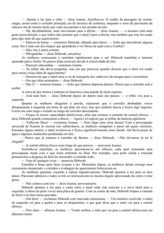 — Aponta a luz para o chão — disse Joanna. Ajoelhou-se. O soalho da passagem do monta-
cargas, assim como o corredor principal, era de mosaico de cerâmica, enquanto o resto do pavimento da
subcave era do mesmo tijolo que viam nas paredes e nas arcadas do teto.
        — Há, decididamente, mais movimento para a direita — disse Joanna. — o mosaico está mais
gasto nessa direção, o que indica não somente que o túnel é para a direita, mas também que este foi usado
para algo mais do que aquecimento.
        — Palavra de honra — comentou Deborah, olhando para baixo, — Acho que descobriste alguma
coisa. Isto é mais um dos truques que aprendeste a ver filmes de ação com o Carlton?
        — Não, isto é senso comum.
        — Obrigadinha — disse Deborah, sarcástica.
        As mulheres começaram a caminhar rapidamente para o sul. Deborah mantinha a lanterna
apontada para a frente. Os passos delas ecoavam devido à concavidade do teto.
        — Parecem catacumbas — comentou Joanna.
        — Se calhar não devia perguntar, mas em que pensavas quando disseste que o túnel era usado
para outras coisas além do aquecimento?
        — Ocorreu-me que o túnel seria a via de transporte dos cadáveres da morgue para o crematório.
        — Ora que idéia animadora — disse Deborah.
        — Não é? — ironizou Joanna. — Acho que falamos depressa demais. Parece que o corredor está a
acabar.
        A cerca de dez metros a lanterna só iluminava uma parede de tijolo exposto.
        — Está tudo bem — disse Deborah depois de darem mais uns passos. — o trilho vira para a
esquerda.
        Quando as mulheres chegaram à parede, repararam que o corredor abobadado virava
abruptamente à esquerda em torno de um pilar em arco, mas que também descia e ficava algo íngreme.
Corria um cano largo e isolado ao longo do corredor descendente.
        — Graças às nossas capacidades detetivescas, acho que estamos a caminho da central elétrica —
disse Deborah quando começaram a descer — Agora é só esperar que as pilhas da lanterna agüentem.
        — Valha-me Deus! — exclamou Joanna. — Nem digas uma coisa dessas! Com a preocupação
acrescida de ficarem às escuras nos subterrâneos, as mulheres estugaram o passo até quase correrem.
Passados alguns metros, o túnel nivelava-se e ficava significativamente mais úmido. Até havia poças de
água e algumas estalactites penduradas no teto.
        —Parece que já estamos a caminho de Boston — disse Deborah, —Não devíamos já ter lá
chegado?
        — A central elétrica ficava mais longe do que parecia — asseverou Joanna.
        Sentindo-se impelidas, as mulheres apressaram-se em silêncio, cada qual remoendo uma
preocupação muda com o que iriam enfrentar no final. Por exemplo, uma porta sólida e trancada
prenunciaria a desgraça de fazê-las retroceder o caminho todo.
        — Vejo ali qualquer coisa — anunciou Deborah.
        Estendeu o braço para fazer avançar a luz. Momentos depois, as mulheres deram consigo num
cruzamento inesperado; o corredor e a tubagem do aquecimento bifurcavam-se.
        As mulheres pararam, coçando a cabeça figurativamente, Deborah apontou a luz para os dois
túneis. Pareciam idênticos e todos os três se intersectavam no mesmo ângulo aproximado de cento e vinte
graus.
        — Não contava com isto — disse Joanna, nervosamente.
        Deborah apontou a luz para o canto entre o túnel onde elas estavam e o novo túnel para a
esquerda; à altura do peito via-se uma placa de granito. Com as costas da mão, Deborah limpou a camada
de bolor e revelou letras gravadas.
        — Ora bem! — exclamou Deborah com renovado entusiasmo, — Um mistério resolvido: o túnel
da esquerda vai para a quinta e para os alojamentos, o que quer dizer que o outro vai para a central
elétrica.
        — Pois claro — afirmou Joanna. — Vendo melhor, o tubo que vai para a central elétrica tem um
diâmetro maior.
 