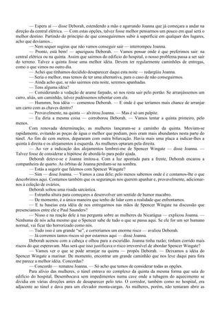 — Espera aí — disse Deborah, estendendo a mão e agarrando Joanna que já começara a andar na
direção da central elétrica. — Com estas opções, talvez fosse melhor pensarmos um pouco em qual será o
melhor destino. Partindo do princípio de que conseguiremos subir à superfície em qualquer dos lugares,
acho que devíamos...
        — Nem sequer sugiras que não vamos conseguir sair — interrompeu Joanna.
        — Pronto, está bem! — apaziguou Deborah. — Vamos pensar onde é que preferimos sair: na
central elétrica ou na quinta. Assim que sairmos do edifício do hospital, o nosso problema passa a ser sair
do terreno. Talvez a quinta fosse uma melhor idéia. Devem ter regularmente caminhões de entregas,
como o que vimos no outro dia.
        — Achei que tínhamos decidido desaparecer daqui esta noite — redargüiu Joanna.
        — Seria o melhor, mas temos de ter uma alternativa, para o caso de não conseguirmos.
        — Ainda acho que, se não sairmos esta noite, seremos apanhadas.
        — Tens alguma idéia?
        — Considerando a vedação de arame farpado, só nos resta sair pelo portão. Se arranjássemos um
carro, aliás, um caminhão, talvez pudéssemos rebentar com ele.
        — Hummm, boa idéia — comentou Deborah. — E onde é que teríamos mais chance de arranjar
um carro com as chaves dentro?
        — Provavelmente, na quinta — alvitrou Joanna. — Mas é só um palpite.
        — Eu diria a mesma coisa — corroborou Deborah. — Vamos tentar a quinta primeiro, pelo
menos.
        Com renovada determinação, as mulheres lançaram-se a caminho da quinta. Moviam-se
rapidamente, evitando as poças de água o melhor que podiam, pois eram mais abundantes nesta parte do
túnel. Ao fim de cem metros, depararam com outra bifurcação. Havia mais uma placa a indicar-lhes a
quinta à direita e os alojamentos à esquerda. As mulheres optaram pela direita.
        — Ao ver a indicação dos alojamentos lembrei-me de Spencer Wingate — disse Joanna. —
Talvez fosse de considerar a hipótese de abordá-lo para pedir ajuda.
        Deborah deteve-se e Joanna imitou-a. Com a luz apontada para a frente, Deborah encarou a
companheira de quarto. As órbitas de Joanna perdiam-se na sombra.
        — Estás a sugerir que falemos com Spencer Wingate?
        — Sim — disse Joanna. — Vamos a casa dele; pelo menos sabemos onde é e contamos-lhe o que
descobrimos aqui. Contamos também que os seguranças nos querem apanhar e, provavelmente, adicionar-
nos à coleção de ovários,
        Deborah soltou uma risada sarcástica.
        — Estranha altura para começares a desenvolver um sentido de humor macabro.
        — De momento, é a única maneira que tenho de lidar com a realidade que enfrentamos.
        — E tu baseias esta idéia de nos entregarmos nas mãos de Spencer Wingate na discussão que
presenciamos entre ele e Paul Saunders?
        — Nisso e na reação dele à tua pergunta sobre as mulheres da Nicarágua — explicou Joanna. —
Nenhuma de nós acha mesmo que o Spencer sabe de tudo o que se passa aqui. Se ele for um ser humano
normal, vai ficar tão horrorizado como nós.
        — Tudo isso é um grande “se”, e correríamos um enorme risco — avaliou Deborah.
        — Já corremos tantos riscos só por estarmos aqui — disse Joanna.
        Deborah acenou com a cabeça e olhou para a escuridão. Joanna tinha razão; tinham corrido mais
riscos do que esperavam. Mas será que isso justificava o risco irreversível de abordar Spencer Wingate?
        — Vamos ver o que se pode arranjar na quinta — propôs Deborah. — Deixamos a idéia do
Spencer Wingate a marinar. De momento, encontrar um grande caminhão que nos leve daqui para fora
me parece a melhor idéia. Concordas?
        — Concordo — rematou Joanna. — Só acho que temos de considerar todas as opções.
        Para alívio das mulheres, o túnel entrava no complexo da quinta da mesma forma que saía do
edifício do hospital, Desembocava sem impedimentos numa cave onde a tubagem do aquecimento se
dividia em várias direções antes de desaparecer pelo teto. O corredor, também como no hospital, era
adjacente ao túnel e dava para um elevador monta-cargas. As mulheres, porém, não tentaram abrir as
 