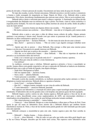 portas do elevador, e foram à procura de escadas. Encontraram um lance atrás do poço do elevador.
        No topo das escadas, à porta, fizeram uma pausa. Deborah encostou o ouvido à porta e comunicou
a Joanna o ruído sossegado de maquinaria ao longe. Depois de filtrar a luz, Deborah abriu a porta
lentamente. Pelo cheiro, perceberam imediatamente que estavam num celeiro. Não se ouvia nenhum som.
        Deborah abriu a porta o suficiente para meter a cabeça e espreitar. A iluminação era difusa devido
à irregularidade das lâmpadas nuas na estrutura de vigas e postes. Em frente, viam-se várias cocheiras e à
esquerda portas fechadas. No meio do espaço havia pilhas enormes de caixas de cartão, fardos de palha e
sacas de ração animal.
        — Então? — sussurrou Joanna uns degraus abaixo nas escadas. — Vês alguma coisa?
        —Há muitos animais nas cocheiras — disse Deborah— mas não se vê ninguém, pelo menos ainda
não.
        Deborah abriu a porta e saiu para o chão de tábuas toscas coberto de palha. Alguns animais
sentiram a sua presença e deram sinal, fazendo com que outros se pusessem de pé. Joanna juntou-se a
Deborah e as duas continuaram a apreciar a cena.
        — Até agora tudo bem — declarou Deborah. — Se têm turno da noite devem estar a dormir.
        — Que cheiro! — queixou-se Joanna. — Não sei como é que alguém consegue trabalhar neste
ambiente.
        — Aposto que são os porcos — disse Deborah, Deu consigo a olhar para uma enorme porca
branca e cor-de-rosa. Esta parecia ter grande interesse em Deborah.
        — Alguém me disse que os porcos são asseados — ripostou Joanna.
        — Pois são, se os mantiverem limpos — disse Deborah. — Mas não se importam de andar na
porcaria e os excrementos deles são terríveis.
        — Estás a ver o mesmo que eu na parede atrás de ti? — perguntou Joanna e apontou.
        Deborah olhou por cima do ombro e o rosto iluminou-se.
        — Um telefone!
        As mulheres correram para o telefone. Deborah agarrou-o primeiro e levou o auscultador ao
ouvido. Joanna olhava com grande expectativa, até que a expressão de Deborah se traduziu em desânimo.
Deborah batia com a mão no botão de ligação, mas depois desligou.
        — Nada feito! Desligaram as linhas.
        — Não me espanta nada — declarou Joanna.
        — Nem a mim — admitiu Deborah.
        — Vamos procurar o caminhão — decidiu Joanna.
        Deixando a porta das escadas entreaberta, as mulheres passaram pelas rações animais e o feno e
dirigiram-se à porta mais próxima. Deborah abriu-a e apontou a lanterna.
        — Jesus Cristo! — exclamou Deborah.
        — Que foi? — indagou Joanna, tentando ver por cima do ombro de Deborah.
        — É outro laboratório — anunciou Deborah, pasmada.
        Não esperava um laboratório e a transição do celeiro para a super tecnologia numa única porta era
estonteante. O laboratório não era tão grande como o do hospital, mas parecia quase tão bem equipado.
        Deborah largou a porta e entrou na sala. Joanna seguiu-a, Deborah agitava o foco de luz de um
lado para o outro, descobrindo coisas como seqüenciadores de ADN, um microscópio eletrônico e
sintetizadores de polipeptídeos. Era o sonho de uma bióloga molecular tornado realidade.
        — Não vamos procurar o caminhão? — instou Joanna.
        — Vamos já — disse Deborah. Dirigiu-se a uma incubadora e olhou para as Placas de Petri. Eram
iguais às que ela usara no laboratório nesse mesmo dia e Deborah deduziu que também faziam
transferência nuclear ali. Nisto, o foco de luz incidiu numa janela grande de vidro laminado que dava para
uma sala separada.
        Deborah começou a encaminhar-se para esta sala. Joanna seguiu-a para não ficar sozinha às
escuras.
        — Deborah! — bradou Joanna. — Estás a distrair-te.
        — Eu sei — disse Deborah. — Mas de cada vez que acho que tenho uma idéia geral daquilo que
se faz na Clínica Wingate, descubro que há muito mais coisas, Não esperava outro laboratório nesta
 