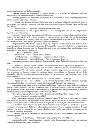 quinta e muito menos um tão bem equipado.
        —Deixa isso para os profissionais — alegou Joanna. — Já dispomos de informação suficiente
para justificar um mandado de busca. Só temos de sair daqui.
        Deborah apontou a luz da lanterna diretamente para a divisória de vidro laminado para evitar o
reflexo enquanto alumiava a outra sala.
        — Ora cá está mais uma surpresa. Parece uma sala de autópsias totalmente operacional, como as
que se usam para cadáveres humanos, mas com uma mesa muito pequena, Que raio é que isto faz aqui
num celeiro?
        — Vamos embora! — suplicava Joanna cada vez mais irritada.
        — Deixa-me só ver isto — pediu Deborah. — É só um segundo. Está ali um compartimento
frigorífico, como na morgue.
        Joanna revirou os olhos, frustrada, quando Deborah empurrou a porta da sala de autópsias e ficou
a observá-la pela divisória de vidro a percorrer o compartimento. À exceção da luz da lanterna de
Deborah, Joanna estava às escuras. Olhou para a porta do laboratório e acarinhou a idéia de ir procurar
um caminhão sozinha, mas decidiu que seria estúpido, sem a lanterna.
        Praguejando baixinho, Joanna seguiu a amiga até a pequena sala de autópsias com intenção de lhe
exigir que ganhasse juízo, mas depressa desistiu. Deborah tinha puxado um tabuleiro do compartimento
frigorífico e olhava fixamente para ele. Joanna não sabia o que era, mas percebeu que Deborah tremia
pela maneira como segurava na lanterna.
        — O que é? — perguntou Joanna.
        — Anda cá ver! — disse Deborah em voz trêmula.
        — É melhor dizeres — pediu Joanna. — Eu não sou bióloga como tu.
        — Tens de ver isto — afirmou Deborah. — Não há maneira de descrever.
        Joanna engoliu em seco nervosamente. Respirou fundo, foi até Deborah e obrigou-se a olhar para
baixo.
        — Arghhh! — proferiu Joanna, franzindo involuntariamente o lábio superior com repugnância.
        Deparara com cinco recém-nascidos com os cordões umbilicais inchados e uma espessa camada
de lanugem escura. Os rostos eram espalmados e largos com olhos pequeninos. Os narizes mal se viam,
com as narinas em formato vertical. Os membros tinham extremidades em forma de pá com dedos
minúsculos. As cabeças tinham uma melena de cabelo negro, acentuado com diminutas, mas visíveis
madeixas brancas.
        — São os clones do Paul Saunders outra vez — cuspiu Joanna. — Acho que...
        — Receio que sim — disse Deborah. — Mas com uma nova acepção. O que ele anda a fazer aqui
é clonar as células dele com oócitos de porca e depois a gestação faz-se no útero da porca,
        Joanna estendeu a mão e agarrou-se ao braço de Deborah. Precisava de apoio. Deborah tinha razão
quanto à Clínica Wingate. Esta nova descoberta indicava que Paul Saunders e acólitos queriam dar um
salto gigante no escuro, para além da racionalidade e da própria ética. O egocentrismo e a presunção
intelectual ultrapassavam simplesmente a compreensão de Joanna.
        Deborah empurrou o tabuleiro para dentro do compartimento frigorífico e bateu a porta.
        — Vamos lá descobrir o maldito caminhão!
        Com a indignação a ajudar a ultrapassar o choque da recente descoberta, as mulheres retrocederam
para o celeiro. Ao saírem do laboratório, a sua presença agitou novamente os animais, Anteriormente
haviam sido os porcos junto à porta das escadas, mas agora até as vacas se juntavam ao coro de ruídos.
        As mulheres foram de porta em porta até encontrarem uma passagem que conduzia ao que elas
pensavam ser uma garagem, Todavia, revelou-se algo muito maior. Com as luzes de duas placas de saída,
puderam ver que se tratava de um hangar. Banhado pelo brilho avermelhado encontrava-se um
helicóptero turbo-jato Aerospatial.
        — Seria a resposta às nossas preces, se soubéssemos pilotar — disse Deborah. Deixou-se ficar a
admirar o aparelho.
        — Vamos — instou Joanna. — Acho que há uma garagem atrás deste edifício.
        Joanna tinha razão, e quando passaram pela outra porta, depararam com um trator e um caminhão
cisterna. Ambas correram para o caminhão.
 