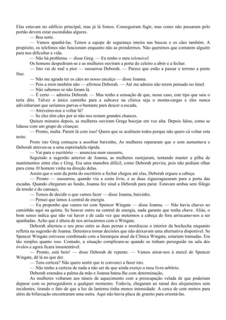 Elas estavam no edifício principal, mas já lá fomos. Conseguiram fugir, mas como não passaram pelo
portão devem estar escondidas algures.
         — Boa sorte.
         — Vamos apanhá-las. Temos a equipe de segurança inteira nas buscas e os cães também. A
propósito, os telefones não funcionam enquanto não as prendermos. Não queremos que contatem alguém
para nos dificultar a vida.
         — Não há problema — disse Greg. — Eu tenho o meu telemóvel.
         Os homens despediram-se e as mulheres ouviram a porta do celeiro a abrir e a fechar.
         — Isto vai de mal a pior — sussurrou Deborah. — Parece que estão a passar o terreno a pente
fino.
         — Não me agrada ter os cães no nosso encalço — disse Joanna.
         — Pois a mim também não — afirmou Deborah. — Até me admira não terem pensado no túnel.
         — Não sabemos se não foram lá.
         — É certo — admitiu Deborah. — Mas tenho a sensação de que, nesse caso, este tipo que saiu o
teria dito. Talvez o único caminho para a subcave na clínica seja o monta-cargas e eles nunca
adivinhariam que seríamos parvas o bastante para descer a escada,
         — Atrevemo-nos a voltar lá?
         — Se eles têm cães por aí não nos restam grandes chances.
         Quinze minutos depois, as mulheres ouviram Grega bocejar em voz alta. Depois falou, como se
lidasse com um grupo de crianças:
         — Pronto, malta. Parem lá com isso! Quero que se acalmem todos porque não quero cá voltar esta
noite.
         Posto isto Greg começou a assobiar baixinho, As mulheres repararam que o som aumentava e
Deborah atreveu-se a uma espreitadela rápida.
         — Vai para o escritório — anunciou num sussurro,
         Seguindo a sugestão anterior de Joanna, as mulheres rastejaram, tentando manter a pilha de
mantimentos entre elas e Greg. Era uma manobra difícil, como Deborah previra, pois não podiam olhar
para cima. O homem vinha na direção delas.
         Assim que o som da porta do escritório a fechar chegou até elas, Deborah ergueu a cabeça.
         — Pronto — sussurrou, quando viu a costa livre, e as duas ziguezaguearam para a porta das
escadas. Quando chegaram ao fundo, Joanna fez sinal a Deborah para parar. Estavam ambas sem fôlego
da tensão e do cansaço,
         — Temos de decidir o que vamos fazer — disse Joanna, baixinho.
         — Pensei que íamos à central de energia.
         — Eu proponho que vamos ter com Spencer Wingate — disse Joanna. — Não havia chaves no
caminhão aqui na quinta. Se houver outro na central de energia, nada garante que tenha chave. Aliás, o
bom senso indica que não vai haver e de cada vez que metermos a cabeça de fora arriscamo-nos a ser
apanhadas. Acho que é altura de nos arriscarmos com o Wingate.
         Deborah alternou o seu peso entre as duas pernas e mordiscou o interior da bochecha enquanto
refletia na sugestão de Joanna. Detestava tomar decisões que não deixavam uma alternativa disponível. Se
Spencer Wingate estivesse combinado com a hierarquia atual da Clínica Wingate, estariam tramadas. Era
tão simples quanto isso. Contudo, a situação complicara-se quando as tinham perseguido na sala dos
óvulos e agora ficara insustentável.
         — Pronto, está bem! — disse Deborah de repente. — Vamos atirar-nos à mercê de Spencer
Wingate, dê lá no que der.
         — Tens certeza? Não quero sentir que te convenci a fazer isto.
         — Não tenho a certeza de nada a não ser de que ainda exerço o meu livre-arbítrio.
         Deborah estendeu a palma da mão e Joanna bateu-lhe com determinação,
         As mulheres voltaram aos túneis de aquecimento com a preocupação velada de que poderiam
deparar com os perseguidores a qualquer momento. Todavia, chegaram ao ramal dos alojamentos sem
incidentes, tirando o fato de que a luz da lanterna tinha menos intensidade. A cerca de cem metros para
além da bifurcação encontraram uma outra. Aqui não havia placa de granito para orientá-las.
 