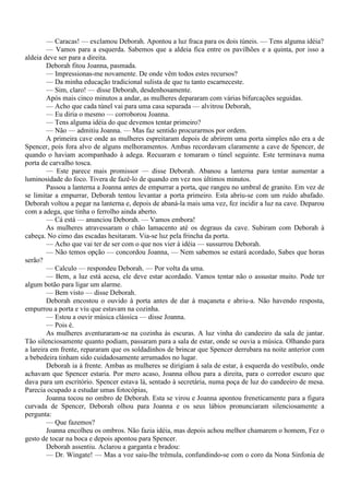 — Caracas! — exclamou Deborah. Apontou a luz fraca para os dois túneis. — Tens alguma idéia?
        — Vamos para a esquerda. Sabemos que a aldeia fica entre os pavilhões e a quinta, por isso a
aldeia deve ser para a direita.
        Deborah fitou Joanna, pasmada.
        — Impressionas-me novamente. De onde vêm todos estes recursos?
        — Da minha educação tradicional sulista de que tu tanto escarneceste.
        — Sim, claro! — disse Deborah, desdenhosamente.
        Após mais cinco minutos a andar, as mulheres depararam com várias bifurcações seguidas.
        — Acho que cada túnel vai para uma casa separada — alvitrou Deborah,
        — Eu diria o mesmo — corroborou Joanna.
        — Tens alguma idéia do que devemos tentar primeiro?
        — Não — admitiu Joanna. — Mas faz sentido procurarmos por ordem.
        A primeira cave onde as mulheres espreitaram depois de abrirem uma porta simples não era a de
Spencer, pois fora alvo de alguns melhoramentos. Ambas recordavam claramente a cave de Spencer, de
quando o haviam acompanhado à adega. Recuaram e tomaram o túnel seguinte. Este terminava numa
porta de carvalho tosca.
        — Este parece mais promissor — disse Deborah. Abanou a lanterna para tentar aumentar a
luminosidade do foco. Tivera de fazê-lo de quando em vez nos últimos minutos.
        Passou a lanterna a Joanna antes de empurrar a porta, que rangeu no umbral de granito. Em vez de
se limitar a empurrar, Deborah tentou levantar a porta primeiro. Esta abriu-se com um ruído abafado.
Deborah voltou a pegar na lanterna e, depois de abaná-la mais uma vez, fez incidir a luz na cave. Deparou
com a adega, que tinha o ferrolho ainda aberto.
        — Cá está — anunciou Deborah. — Vamos embora!
        As mulheres atravessaram o chão lamacento até os degraus da cave. Subiram com Deborah à
cabeça. No cimo das escadas hesitaram. Via-se luz pela frincha da porta.
        — Acho que vai ter de ser com o que nos vier à idéia — sussurrou Deborah.
        — Não temos opção — concordou Joanna, — Nem sabemos se estará acordado, Sabes que horas
serão?
        — Calculo — respondeu Deborah. — Por volta da uma.
        — Bem, a luz está acesa, ele deve estar acordado. Vamos tentar não o assustar muito. Pode ter
algum botão para ligar um alarme.
        — Bem visto — disse Deborah.
        Deborah encostou o ouvido à porta antes de dar à maçaneta e abriu-a. Não havendo resposta,
empurrou a porta e viu que estavam na cozinha.
        — Estou a ouvir música clássica — disse Joanna.
        — Pois é.
        As mulheres aventuraram-se na cozinha às escuras. A luz vinha do candeeiro da sala de jantar.
Tão silenciosamente quanto podiam, passaram para a sala de estar, onde se ouvia a música. Olhando para
a lareira em frente, repararam que os soldadinhos de brincar que Spencer derrubara na noite anterior com
a bebedeira tinham sido cuidadosamente arrumados no lugar.
        Deborah ia à frente. Ambas as mulheres se dirigiam à sala de estar, à esquerda do vestíbulo, onde
achavam que Spencer estaria. Por mero acaso, Joanna olhou para a direita, para o corredor escuro que
dava para um escritório. Spencer estava lá, sentado à secretária, numa poça de luz do candeeiro de mesa.
Parecia ocupado a estudar umas fotocópias,
        Joanna tocou no ombro de Deborah. Esta se virou e Joanna apontou freneticamente para a figura
curvada de Spencer, Deborah olhou para Joanna e os seus lábios pronunciaram silenciosamente a
pergunta:
        — Que fazemos?
        Joanna encolheu os ombros. Não fazia idéia, mas depois achou melhor chamarem o homem, Fez o
gesto de tocar na boca e depois apontou para Spencer.
        Deborah assentiu. Aclarou a garganta e bradou:
        — Dr. Wingate! — Mas a voz saiu-lhe trêmula, confundindo-se com o coro da Nona Sinfonia de
 