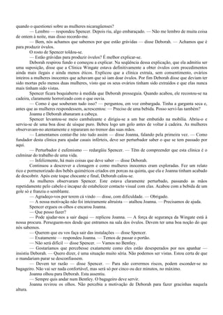 quando o questionei sobre as mulheres nicaragüenses?
        — Lembro — respondeu Spencer. Depois riu, algo embaraçado. — Não me lembro de muita coisa
de ontem à noite, mas disso recordo-me.
        — Bem, nós achamos que sabemos por que estão grávidas — disse Deborah. — Achamos que é
para produzir óvulos.
        O rosto de Spencer toldou-se.
        — Estão grávidas para produzir óvulos? É melhor explicar-se.
        Deborah respirou fundo e começou a explicar. Na seqüência dessa explicação, que ela admitiu ser
uma suposição, disse que a Clínica Wingate estava definitivamente a obter óvulos com procedimentos
ainda mais ilegais e ainda menos éticos. Explicou que a clínica extraía, sem consentimento, ovários
inteiros a mulheres inocentes que achavam que só iam doar óvulos. Por fim Deborah disse que deviam ter
sido mortas pelo menos duas mulheres, visto que os seus ovários tinham sido extraídos e que elas nunca
mais tinham sido vistas.
        Spencer ficara boquiaberto à medida que Deborah prosseguia. Quando acabou, ele recostou-se na
cadeira, claramente horrorizado com o que ouvia.
        — Como é que souberam tudo isso? — perguntou, em voz embargada. Tinha a garganta seca e,
antes que as mulheres respondessem, acrescentou: — Preciso de uma bebida. Posso servi-las também?
        Joanna e Deborah abanaram a cabeça.
        Spencer levantou-se meio cambaleante e dirigiu-se a um bar embutido na mobília. Abriu-o e
serviu-se de uma boa dose de uísque puro. Bebeu logo um golo antes de voltar à cadeira. As mulheres
observavam-no atentamente e repararam no tremor das suas mãos.
        — Lamentamos contar-lhe isto tudo assim — disse Joanna, falando pela primeira vez. — Como
fundador desta clínica para ajudar casais inférteis, deve ser perturbador saber o que se tem passado por
aqui.
        — Perturbador é eufemismo — redargüiu Spencer. — Têm de compreender que esta clínica é o
culminar do trabalho de uma vida.
        — Infelizmente, há mais coisas que deve saber — disse Deborah.
        Continuou a descrever a clonagem e como mulheres inocentes eram exploradas. Fez um relato
rico e pormenorizado dos bebês quiméricos criados em porcas na quinta, que ela e Joanna tinham acabado
de descobrir. Após este toque chocante e final, Deborah calou-se.
        As mulheres observaram Spencer. Este estava claramente perturbado, passando as mãos
repetidamente pelo cabelo e incapaz de estabelecer contacto visual com elas. Acabou com a bebida de um
gole só e franziu o semblante.
        — Agradeço-vos por terem cá vindo — disse, com dificuldade. — Obrigado.
        — A nossa motivação não foi inteiramente altruísta — atalhou Joanna. — Precisamos de ajuda.
        Spencer ergueu os olhos e encarou Joanna.
        — Que posso fazer?
        — Pode ajudar-nos a sair daqui — replicou Joanna. — A força de segurança da Wingate está à
nossa procura. Perseguem-nos desde que entramos na sala dos óvulos. Devem ter uma boa noção do que
nós sabemos.
        — Querem que eu vos faça sair das instalações — disse Spencer.
        — Exatamente — respondeu Joanna. — Temos de passar o portão.
        — Não será difícil — disse Spencer. — Vamos no Bentley.
        — Gostaríamos que percebesse exatamente como eles estão desesperados por nos apanhar —
insistiu Deborah. — Quero dizer, é uma situação muito séria. Não podemos ser vistas. Estou certa de que
o mandariam parar se desconfiassem.
        — Devem ter razão — disse Spencer. — Para não corrermos riscos, podem esconder-se no
bagageiro. Não vai ser nada confortável, mas será só por cinco ou dez minutos, no máximo.
        Joanna olhou para Deborah. Esta assentiu.
        — Sempre quis andar num Bentley. O bagageiro deve servir.
        Joanna revirou os olhos. Não percebia a motivação de Deborah para fazer gracinhas naquela
altura.
 