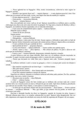 — Posso agüentar-me no bagageiro. Aliás, nestas circunstâncias, sentir-me-ia mais segura no
bagageiro, mesmo.
        — Quando é que querem fazer isso? — inquiriu Spencer. — o mais depressa possível, claro. Eles
sabem que eu costumo sair bem tarde, à noite, mas depois das duas da manhã já é suspeito.
        — O mais depressa possível — disse Joanna.
        — Estou pronta — acrescentou Deborah.
        — Vamos — rematou Spencer.
        Deu uma palmada nas coxas e pôs-se de pé. Spencer encaminhou as mulheres para a cozinha,
onde pegou nas chaves do carro antes de entrar na garagem. Foi logo para a traseira do Bentley e abriu o
bagageiro. As mulheres ficaram espantadas com as reduzidas dimensões.
        — É por causa do compartimento para a capota — explicou Spencer.
        Deborah coçou a cabeça.
        — Vamos ter de nos enroscar.
        Joanna acenou.
        — Tu és maior, entra primeiro,
        — Obrigadinha — ironizou Deborah.
        Entrou de cabeça e rodou para ficar de lado. Joanna seguiu-a, dobrando-se para caber ao lado de
Deborah. Spencer fechou lentamente a porta para não entalar pernas e braços e depois abriu-a novamente.
        — É mais confortável do que o pulmão de ferro — comentou Deborah.
        — Qual pulmão de ferro? — perguntou Spencer.
        — É uma outra história — replicou Deborah. — Vamos acabar este capítulo agora.
        — Pronto, vamos a isso! — disse Spencer. — Não entrem em pânico. Eu paro e deixo-as sair
assim que for aconselhável, está bem?
        —Vamos a isso! —rematou Deborah, alegremente, tentando aligeirar a situação.
        A porta fechou-se com um clique delicado, Mais uma vez, as mulheres estavam encerradas na
escuridão. A seguir, ouviram a porta da garagem a abrir e o motor do carro a arrancar.
        — Parece que devíamos ter vindo falar com o Spencer mais cedo. Teríamos poupado alguns
trabalhos.
        As mulheres sentiram o carro a recuar na garagem, a virar e a avançar pelo acesso em direção à
estrada.
        — Que maneira vergonhosa de sair deste lugar — vociferou Joanna.
        — Mas, pelo menos, saímos.
        — Senti pena do bom doutor — disse Joanna após uns momentos.
        — O que lhe contamos apanhou-o mesmo de surpresa.
        Seguiram em silêncio, enquanto as mulheres tentavam adivinhar onde estariam. Por fim, sentiram
o carro parar, mas com o motor a ronronar.
        — Devemos estar no portão — disse Deborah.
        — Chiii! — ordenou Joanna,
        A porta do bagageiro estava tão bem isolada que as mulheres não ouviram nada até o motor
acelerar outra vez e mesmo assim era mais a vibração do que um ruído. Após breve distância, perceberam
que rodavam em cascalho. Pouco depois, o carro parou e o motor extinguiu-se.
        — Eu diria que nos devíamos afastar mais da casa da portaria — disse Joanna. — Estava a pensar
no mesmo — corroborou Deborah. — Mas, que diabo, já que estamos fora do portão, ao menos que
avancemos com estilo.
        Ouviram o desejado barulho da chave no bagageiro, seguido do levantar da porta. Joanna e
Deborah olharam para cima e os corações saltaram-lhes no peito. Spencer tinha desaparecido. Em vez
dele, depararam com esgares de satisfação nos rostos do chefe de segurança da Wingate e do seu sequaz.

                                           EPÍLOGO

                                     11 de maio de 2001
 