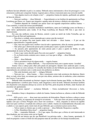 mulheres haviam debatido os prós e os contras. Deborah estava inteiramente a favor de prosseguir e o seu
entusiasmo acabou por conquistar Joanna. Ligaram para a clínica e marcaram para essa sexta de manhã.
        — Tens alguma reserva em relação a isto? — perguntou Joanna de repente, quebrando um quarto
de hora de silêncio.
        — Nem por sombras — disse Deborah. — Especialmente se me lembrar do apartamento na Praça
Louisburg que fomos ver. Espero que ninguém o apanhe antes de termos o dinheiro nas mãozinhas.
        — Também depende do vendedor nos querer fazer um segundo empréstimo atalhou Joanna. —
Caso contrário, é acima das nossas possibilidades.
        As mulheres haviam contatado mediadores imobiliários, tanto em Cambridge como em Boston, e
visto vários apartamentos para venda. O da Praça Louisburg em Beacon Hill fora o que mais as
impressionara.
        Era uma das melhores zonas de Boston, central e junto ao metrô da Linha Vermelha, que as
levaria à Praça de Harvard rapidamente.
        — Para dizer a verdade, estou espantada que o preço seja tão razoável.
        — Deve ser porque fica num quarto andar sem elevador — disse Joanna. — E por ser tão
pequeno, especialmente o segundo quarto.
        — Sim, mas esse quarto tem a melhor vista de todo o apartamento, além do enorme guarda-roupa.
        — Não achas que é aborrecido passar pela cozinha para ir para o quarto de banho?
        — Eu passaria pelo apartamento de outra pessoa para ir para o quarto de banho, só pela
oportunidade de morar na Praça Louisburg.
        — Como é que vamos decidir quem fica com esse quarto? — perguntou Joanna.
        — Ei, eu ficaria muito contente com o menor, se é isso que te aflige — disse Deborah.
        — Sério?
        — Sério — disse Deborah.
        — Talvez possamos trocar de algum modo — sugeriu Joanna.
        — Não é preciso — atalhou Deborah. — Fico muitíssimo bem com o quarto menor. Acredita!
        Joanna virou a cabeça para olhar pela janela do passageiro. Quanto mais andavam para o norte,
mais intensas eram as cores outonais. O vermelho dos bordos era tão brilhante que quase não parecia real,
especialmente em contraste com o verde-escuro dos pinheiros ou abetos.
        — Não estás hesitante, pois não? — indagou Deborah.
        — Nem por isso — disse Joanna. — Mas é estonteante como tudo aconteceu tão depressa. Quero
dizer, se tudo correr bem, na semana que vem por esta altura, seremos não só senhorias, como estaremos
em Veneza. É um sonho!
        Deborah tinha encontrado na Internet viagens incrivelmente baratas para Milão, via Bruxelas. De
Milão apanhariam o comboio para Veneza, onde chegariam a meio da tarde. Deborah encontrara também
um alojamento com pequeno-almoço na sestière de San Polo, perto da ponte do Rialto, onde ficariam até
encontrar um apartamento.
        — Mal posso esperar! — exclamou Deborah. — Estou excitadíssima! Benvenuto a Italia,
signorina!
        Estendeu o braço e despenteou o cabelo de Joanna. Joanna inclinou-se, afastou a mão de Deborah
e riu-se.
        —Mille grazie, cara — disse num tom sarcástico de brincadeira. Depois inclinou a cabeça e assou
os dedos pelo cabelo, na esperança de arranjá-lo novamente. — Acho que estou um pouco atordoada pela
rapidez com que a Clínica Wingate está a fazer isto acontecer — disse, enquanto se mirava no espelho
retrovisor para verificar o resultado dos esforços com o cabelo. Joanna era moderadamente obcecada com
o cabelo e o seu aspecto geral, muito mais do que Deborah, que a costumava picar acerca disso.
        — Talvez sejam os clientes que os estão a apressar — disse Deborah. Reajustou o espelho.
        — A Dra. Donaldson falou nisso? — perguntou Joanna.
        — Não — respondeu Deborah. — Eu é que supus. Ela disse que a clínica só está interessada m
duas doadoras, por isso temos sorte em ter ligado.
        — Está ali um letreiro que diz que Bookford é na próxima saída — disse Joanna, apontando. O
sinal era pequeno e estava à frente de uma pequena mata de carvalhos cor de laranja-incandescente.
 