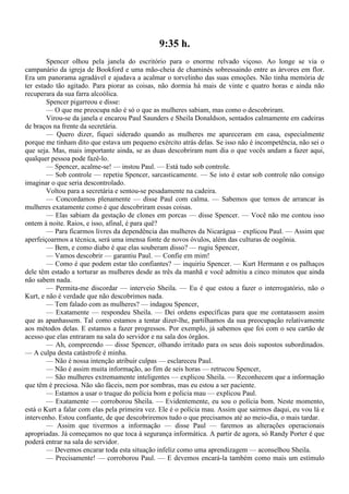 9:35 h.
        Spencer olhou pela janela do escritório para o enorme relvado viçoso. Ao longe se via o
campanário da igreja de Bookford e uma mão-cheia de chaminés sobressaindo entre as árvores em flor.
Era um panorama agradável e ajudava a acalmar o torvelinho das suas emoções. Não tinha memória de
ter estado tão agitado. Para piorar as coisas, não dormia há mais de vinte e quatro horas e ainda não
recuperara da sua farra alcoólica.
        Spencer pigarreou e disse:
        — O que me preocupa não é só o que as mulheres sabiam, mas como o descobriram.
        Virou-se da janela e encarou Paul Saunders e Sheila Donaldson, sentados calmamente em cadeiras
de braços na frente da secretária.
        — Quero dizer, fiquei siderado quando as mulheres me apareceram em casa, especialmente
porque me tinham dito que estava um pequeno exército atrás delas. Se isso não é incompetência, não sei o
que seja. Mas, mais importante ainda, se as duas descobriram num dia o que vocês andam a fazer aqui,
qualquer pessoa pode fazê-lo.
        — Spencer, acalme-se! — instou Paul. — Está tudo sob controle.
        — Sob controle — repetiu Spencer, sarcasticamente. — Se isto é estar sob controle não consigo
imaginar o que seria descontrolado.
        Voltou para a secretária e sentou-se pesadamente na cadeira.
        — Concordamos plenamente — disse Paul com calma. — Sabemos que temos de arrancar às
mulheres exatamente como é que descobriram essas coisas.
        — Elas sabiam da gestação de clones em porcas — disse Spencer. — Você não me contou isso
ontem à noite. Raios, e isso, afinal, é para quê?
        — Para ficarmos livres da dependência das mulheres da Nicarágua – explicou Paul. — Assim que
aperfeiçoarmos a técnica, será uma imensa fonte de novos óvulos, além das culturas de oogônia.
        — Bem, e como diabo é que elas souberam disso? — rugiu Spencer,
        — Vamos descobrir — garantiu Paul. — Confie em mim!
        — Como é que podem estar tão confiantes? — inquiriu Spencer. — Kurt Hermann e os palhaços
dele têm estado a torturar as mulheres desde as três da manhã e você admitiu a cinco minutos que ainda
não sabem nada.
        — Permita-me discordar — interveio Sheila. — Eu é que estou a fazer o interrogatório, não o
Kurt, e não é verdade que não descobrimos nada.
        — Tem falado com as mulheres? — indagou Spencer,
        — Exatamente — respondeu Sheila. — Dei ordens específicas para que me contatassem assim
que as apanhassem. Tal como estamos a tentar dizer-lhe, partilhamos da sua preocupação relativamente
aos métodos delas. E estamos a fazer progressos. Por exemplo, já sabemos que foi com o seu cartão de
acesso que elas entraram na sala do servidor e na sala dos órgãos.
        — Ah, compreendo — disse Spencer, olhando irritado para os seus dois supostos subordinados.
— A culpa desta catástrofe é minha.
        — Não é nossa intenção atribuir culpas — esclareceu Paul.
        — Não é assim muita informação, ao fim de seis horas — retrucou Spencer,
        — São mulheres extremamente inteligentes — explicou Sheila. — Reconhecem que a informação
que têm é preciosa. Não são fáceis, nem por sombras, mas eu estou a ser paciente.
        — Estamos a usar o truque do polícia bom e policia mau — explicou Paul.
        — Exatamente — corroborou Sheila. — Evidentemente, eu sou o polícia bom. Neste momento,
está o Kurt a falar com elas pela primeira vez. Ele é o polícia mau. Assim que sairmos daqui, eu vou lá e
intervenho. Estou confiante, de que descobriremos tudo o que precisamos até ao meio-dia, o mais tardar.
        — Assim que tivermos a informação — disse Paul — faremos as alterações operacionais
apropriadas. Já começamos no que toca à segurança informática. A partir de agora, só Randy Porter é que
poderá entrar na sala do servidor.
        — Devemos encarar toda esta situação infeliz como uma aprendizagem — aconselhou Sheila.
        — Precisamente! — corroborou Paul. — E devemos encará-la também como mais um estímulo
 
