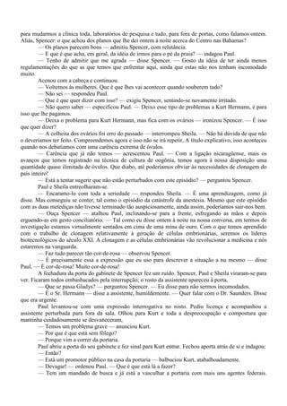 para mudarmos a clínica toda, laboratórios de pesquisa e tudo, para fora de portas, como falamos ontem.
Aliás, Spencer: o que achou dos planos que lhe dei ontem à noite acerca do Centro nas Bahamas?
        — Os planos parecem bons — admitiu Spencer, com relutância.
        — E que é que acha, em geral, da idéia de irmos para o pé da praia? — indagou Paul.
        — Tenho de admitir que me agrada — disse Spencer. — Gosto da idéia de ter ainda menos
regulamentações do que as que temos que enfrentar aqui, ainda que estas não nos tenham incomodado
muito.
        Acenou com a cabeça e continuou.
        — Voltemos às mulheres. Que é que lhes vai acontecer quando souberem tudo?
        — Não sei — respondeu Paul.
        — Que é que quer dizer com isso? — exigiu Spencer, sentindo-se novamente irritado.
        — Não quero saber — especificou Paul. — Deixo esse tipo de problemas a Kurt Hermann, é para
isso que lhe pagamos.
        — Deixa o problema para Kurt Hermann, mas fica com os ovários — ironizou Spencer. — É isso
que quer dizer?
        — A colheita dos ovários foi erro do passado — interrompeu Sheila. — Não há dúvida de que não
o deveríamos ter feito. Compreendemos agora e isso não se irá repetir, A título explicativo, isso aconteceu
quando nos debatíamos com uma carência extrema de óvulos.
        — Carência que já não temos — acrescentou Paul. — Com a ligação nicaragüense, mais os
avanços que temos registrado na técnica de cultura de oogônia, temos agora à nossa disposição uma
quantidade quase ilimitada de óvulos. Que diabo, até poderíamos obviar às necessidades de clonagem do
país inteiro!
        — Está a tentar sugerir que não estão perturbados com este episódio? — perguntou Spencer.
        Paul e Sheila entreolharam-se.
        — Encaramo-lo com toda a seriedade — respondeu Sheila. — É uma aprendizagem, como já
disse. Mas conseguiu se conter, tal como o episódio da catástrofe da anestesia. Mesmo que este episódio
com as duas metediças não tivesse terminado tão auspiciosamente, ainda assim, poderíamos sair-nos bem.
        — Ouça Spencer — atalhou Paul, inclinando-se para a frente, esfregando as mãos e depois
erguendo-as em gesto conciliatório. — Tal como eu disse ontem à noite na nossa conversa, em termos de
investigação estamos virtualmente sentados em cima de uma mina de ouro. Com o que temos aprendido
com o trabalho de clonagem relativamente à geração de células embrionárias, seremos os líderes
biotecnológicos do século XXI. A clonagem e as células embrionárias vão revolucionar a medicina e nós
estaremos na vanguarda.
        — Faz tudo parecer tão cor-de-rosa — observou Spencer.
        — É precisamente essa a expressão que eu uso para descrever a situação a nu mesmo — disse
Paul. — É cor-de-rosa! Muito cor-de-rosa!
        A fechadura da porta do gabinete de Spencer fez um ruído. Spencer, Paul e Sheila viraram-se para
ver. Ficaram todos embasbacados pela interrupção; o rosto da assistente apareceu à porta.
        — Que se passa Gladys? — perguntou Spencer. — Eu disse para não sermos incomodados.
        — É o Sr. Hermann — disse a assistente, humildemente. — Quer falar com o Dr. Saunders. Disse
que era urgente.
        Paul levantou-se com uma expressão interrogativa no rosto. Pediu licença e acompanhou a
assistente perturbada para fora da sala. Olhou para Kurt e toda a despreocupação e compostura que
mantinha cuidadosamente se desvaneceram,
        — Temos um problema grave — anunciou Kurt.
        — Por que é que está sem fôlego?
        — Porque vim a correr da portaria.
        Paul abriu a porta do seu gabinete e fez sinal para Kurt entrar. Fechou aporta atrás de si e indagou:
        — Então?
        — Está um promotor público na casa da portaria — balbuciou Kurt, atabalhoadamente.
        — Devagar! — ordenou Paul. — Que é que está lá a fazer?
        — Tem um mandado de busca e já está a vasculhar a portaria com mais uns agentes federais.
 