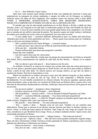 — Eu vi — disse Deborah, e ligou o pisca.
         Após mais vinte minutos numa estrada estreita de duas vias, ladeada por macieiras e muros que
serpenteavam na paisagem de colinas ondulantes e campos de milho cor de ferrugem, as mulheres
entraram numa vila típica da Nova Inglaterra. Nos arredores estava um enorme cartaz a dizer BEM
VINDO A BOOKFORD, MASSACHUSETS, TERRA DOS BOOKFORD HIGHSCHOOL
WILDCATS, CAMPEÕES DE FUTEBOL ESTADUAL DA 2.a DIVISÃO EM 1993.
         O caminho que saía da auto-estrada transformava-se na Rua Direita e dividia a cidade em duas
direções, norte e sul, Erguiam-se de cada lado os tradicionais grupos de lojas com fachada em tijolo do
virar do século. A cerca de meio caminho, havia uma grande igreja branca com campanário e um relvado
que se estendia até um edifício municipal de granito. Nos passeios seguia um tropel ruidoso e turbulento
de miúdos com mochilas da escola, como aves migratórias sem asas rumo ao norte.
         — É uma cidade louca — comentou Deborah, debruçando-se para ver melhor pelo pára-brisas.
Abrandou para menos de trinta quilômetros por hora. — Parece quase louca demais para ser verdadeira,
como se estivesse num parque temático.
         — Não vi nenhum letreiro da Clínica Wingate — comentou Joanna.
         — Ei, sabes por que é que é preciso um milhão de espermatozóides para fecundar um óvulo?
         — Acho que não — respondeu Joanna.
         — Porque nenhum deles quer parar para perguntar o caminho.
         Joanna deu uma risadinha.
         — Isso deve querer dizer que nós vamos parar.
         — Claro! — rematou Deborah, virando para um parque de estacionamento em frente ao armazém
Rite Smart. Havia estacionamento em espinha de cada lado da Rua Direita, — Queres vir ou esperas
aqui?
         — Não vou deixar o gozo todo para ti — disse Joanna ao sair do carro.
         As mulheres tiveram de se esquivar de crianças que corriam atrás umas das outras pelo passeio a
fora. Os seus gritos e guinchos quase chegavam ao limiar da dor e foi um alívio para ambas as mulheres
fechar a porta da loja atrás delas. No interior pairava um sossego relativo, ao que não era alheio a
ausência de clientes. Nem havia funcionários à vista.
         Depois de encolherem os ombros uma para a outra, pois não aparecia ninguém, as duas mulheres
dirigiram-se ao balcão na parte de trás da loja. Havia lá uma campainha e Deborah tocou-a
decididamente. Foi um barulho considerável no silêncio reinante. Em poucos segundos, apareceu pelas
portas basculantes, como as dos bares nos westerns de Hollywood, um homem obeso e quase calvo, com
uma bata de farmacêutico desabotoada no colarinho. Ainda que a loja estivesse fresca, havia gotas de suor
na sua testa.
         — Em que posso ajudar? — perguntou o dono, alegremente.
         — Estamos à procura da Clínica Wingate — disse Deborah.
         — Não há problema — retrucou o dono. —Fica no Hospital Estadual Psiquiátrico de Cabot.
         — Perdão?! — exclamou Deborah, espantada. — Fica numa instituição psiquiátrica?
         — Sim — respondeu o dono. — o velho Dr. Wingate comprou ou arrendou aquele lugar todo, não
tenho a certeza. Ninguém sabe e não é que interesse muito.
         — Oh, percebo — disse Deborah. — Era uma instituição psiquiátrica.
         — Sim — repetiu o dono. — Durante coisa de cem anos. Também era um sanatório para
tuberculosos. Parece que as pessoas lá em Boston estavam ansiosas por banir os doentes mentais e os
tísicos. Assim, os fechavam numa espécie de fortaleza. Tipo, longe da vista, longe do coração. Há cem
anos, considerava-se que Bookford ficava longe. Nossa, os tempos mudaram mesmo! Agora somos uma
comunidade dormitório de Boston.
         — Eles fechavam as pessoas num sítio? — indagou Joanna. — Não tentavam tratá-las?
         —Acho que sim— replicou o dono. — Mas não havia assim grandes tratamentos naquele tempo,
Bem, isto não é inteiramente verdade. Faziam-se muitas operações lá. Sabem, experiências como esvaziar
pulmões de tuberculosos e lobotomias aos malucos.
         — Parece-me horrível — disse Joanna, e estremeceu.
         — Sim, deve ter sido — anuiu o dono.
 