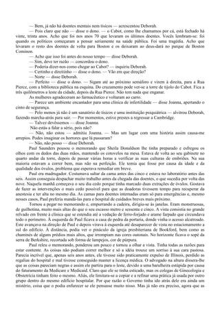— Bem, já não há doentes mentais nem tísicos — acrescentou Deborah.
        — Pois claro que não — disse o dono. — o Cabot, como lhe chamamos por cá, está fechado há
vinte, trinta anos. Acho que foi nos anos 70 que levaram os últimos doentes. Vocês lembram-se: foi
quando os políticos começaram a pensar seriamente na saúde pública. Foi uma tragédia. Acho que
levaram o resto dos doentes de volta para Boston e os deixaram ao deus-dará no parque de Boston
Cominon.
        — Acho que isso foi antes do nosso tempo — disse Deborah.
        — Sim, deve ter razão — concordou o dono.
        — Poderia dizer-nos como chegar ao Cabot? — inquiriu Deborah.
        — Certinho e direitinho — disse o dono. — Vão em que direção?
        — Norte — disse Deborah.
        — Perfeito — disse o dono. — Sigam até ao próximo semáforo e virem à direita, para a Rua
Pierce, com a biblioteca pública na esquina. Do cruzamento pode ver-se a torre de tijolo do Cabot. Fica a
três quilômetros a leste da cidade, depois da Rua Pierce. Não tem nada que enganar.
        As mulheres agradeceram ao farmacêutico e voltaram ao carro.
        — Parece um ambiente encantador para uma clínica de infertilidade — disse Joanna, apertando o
cinto de segurança.
        — Pelo menos já não é um sanatório de tísicos e uma instituição psiquiátrica — alvitrou Deborah,
fazendo marcha-atrás para sair. — Por momentos, estive prestes a regressar a Cambridge.
        — Talvez devêssemos — disse Joanna.
         Não estás a falar a sério, pois não?
        — Não, não estou — admitiu Joanna. — Mas um lugar com uma história assim causa-me
arrepios. Podes imaginar os horrores que lá passaram?
        — Não, não posso — disse Deborah.
        Paul Saunders pousou o memorando que Sheila Donaldson lhe tinha preparado e esfregou os
olhos com os dedos das duas mãos, mantendo os cotovelos na mesa. Estava de volta ao seu gabinete no
quarto andar da torre, depois de passar várias horas a verificar as suas culturas de embriões. Na sua
maioria estavam a correr bem, mas não na perfeição. Ele temia que fosse por causa da idade e da
qualidade dos óvulos, problema que esperava remediar em breve.
        Paul era madrugador. Costumava saltar da cama antes das cinco e estava no laboratório antes das
seis. Assim conseguia despachar muito trabalho antes da chegada das doentes, o que sucedia por volta das
nove. Naquela manhã começava o seu dia cedo porque tinha marcado duas extrações de óvulos. Gostava
de fazer as intervenções o mais cedo possível para que as doadoras tivessem tempo para recuperar da
anestesia e ter alta no mesmo dia. As camas para doentes internadas eram só para emergências e, mesmo
nesses casos, Paul preferia mandá-las para o hospital de cuidados breves mais próximo.
        Tornou a pegar no memorando e, empurrando a cadeira, dirigiu-se às janelas. Eram monstruosas,
de guilhotina, muito mais altas do que o seu escasso metro e sessenta e cinco. A vista consistia no grande
relvado em frente à clínica que se estendia até a vedação de ferro-forjado e arame farpado que circundava
todo o perímetro. À esquerda de Paul ficava a casa de pedra da portaria, donde vinha o acesso alcatroado.
Este avançava na direção de Paul e depois virava à esquerda até desaparecer de vista no estacionamento a
sul do edifício. À distância, podia ver o pináculo da igreja presbiteriana de Bookford, bem como as
chaminés de alguns prédios mais altos, que irrompiam nas cores outonais. No horizonte ficava o sopé da
serra de Berkshire, recortada sob forma de lampejos, cor de púrpura.
        Paul releu o memorando, ponderou um pouco e tornou a olhar a vista. Tinha todas as razões para
estar contente. As coisas não podiam correr melhor e só a idéia trouxe um sorriso à sua cara pastosa.
Parecia incrível que, apenas seis anos antes, ele tivesse sido praticamente expulso de Illinois, perdido as
regalias do hospital e mal tivesse conseguido manter a licença médica. O advogado na altura dissera-lhe
que as coisas pareciam negras e assim ele partira para o leste, devido a uma barulheira estúpida por causa
do faturamento da Medicare e Medicaid. Claro que ele se tinha esticado, mas os colegas de Ginecologia e
Obstetrícia tinham feito o mesmo. Aliás, ele limitara-se a copiar e a refinar uma prática já usada por outro
grupo dentro do mesmo edifício hospitalar. Por que razão o Governo tinha ido atrás dele era ainda um
mistério, coisa que o podia enfurecer se ele pensasse muito nisso. Mas já não era preciso, agora que as
 