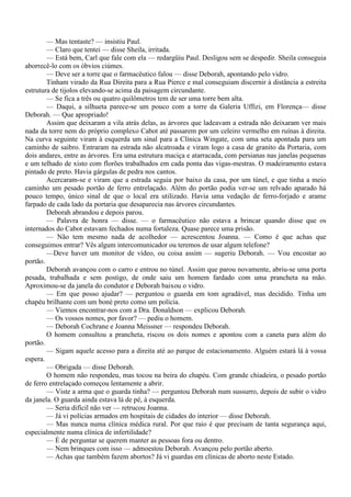 — Mas tentaste? — insistiu Paul.
        — Claro que tentei — disse Sheila, irritada.
        — Está bem, Carl que fale com ela — redargüiu Paul. Desligou sem se despedir. Sheila conseguia
aborrecê-lo com os óbvios ciúmes.
        — Deve ser a torre que o farmacêutico falou — disse Deborah, apontando pelo vidro.
        Tinham virado da Rua Direita para a Rua Pierce e mal conseguiam discernir à distância a estreita
estrutura de tijolos elevando-se acima da paisagem circundante.
        — Se fica a três ou quatro quilômetros tem de ser uma torre bem alta.
        — Daqui, a silhueta parece-se um pouco com a torre da Galeria Uffizi, em Florença— disse
Deborah. — Que apropriado!
        Assim que deixaram a vila atrás delas, as árvores que ladeavam a estrada não deixaram ver mais
nada da torre nem do próprio complexo Cabot até passarem por um celeiro vermelho em ruínas à direita.
Na curva seguinte viram à esquerda um sinal para a Clínica Wingate, com uma seta apontada para um
caminho de saibro. Entraram na estrada não alcatroada e viram logo a casa de granito da Portaria, com
dois andares, entre as árvores. Era uma estrutura maciça e atarracada, com persianas nas janelas pequenas
e um telhado de xisto com florões trabalhados em cada ponta das vigas-mestras. O madeiramento estava
pintado de preto. Havia gárgulas de pedra nos cantos.
        Acercaram-se e viram que a estrada seguia por baixo da casa, por um túnel, e que tinha a meio
caminho um pesado portão de ferro entrelaçado. Além do portão podia ver-se um relvado aparado há
pouco tempo, único sinal de que o local era utilizado. Havia uma vedação de ferro-forjado e arame
farpado de cada lado da portaria que desaparecia nas árvores circundantes.
        Deborah abrandou e depois parou.
        — Palavra de honra — disse. — o farmacêutico não estava a brincar quando disse que os
internados do Cabot estavam fechados numa fortaleza. Quase parece uma prisão.
        — Não tem mesmo nada de acolhedor — acrescentou Joanna. — Como é que achas que
conseguimos entrar? Vês algum intercomunicador ou teremos de usar algum telefone?
        —Deve haver um monitor de vídeo, ou coisa assim — sugeriu Deborah. — Vou encostar ao
portão.
        Deborah avançou com o carro e entrou no túnel. Assim que parou novamente, abriu-se uma porta
pesada, trabalhada e sem postigo, de onde saiu um homem fardado com uma prancheta na mão.
Aproximou-se da janela do condutor e Deborah baixou o vidro.
        — Em que posso ajudar? — perguntou o guarda em tom agradável, mas decidido. Tinha um
chapéu brilhante com um boné preto como um polícia.
        — Viemos encontrar-nos com a Dra. Donaldson — explicou Deborah.
        — Os vossos nomes, por favor? — pediu o homem.
        — Deborah Cochrane e Joanna Meissner — respondeu Deborah.
        O homem consultou a prancheta, riscou os dois nomes e apontou com a caneta para além do
portão.
        — Sigam aquele acesso para a direita até ao parque de estacionamento. Alguém estará lá à vossa
espera.
        — Obrigada — disse Deborah.
        O homem não respondeu, mas tocou na beira do chapéu. Com grande chiadeira, o pesado portão
de ferro entrelaçado começou lentamente a abrir.
        — Viste a arma que o guarda tinha? — perguntou Deborah num sussurro, depois de subir o vidro
da janela. O guarda ainda estava lá de pé, à esquerda.
        — Seria difícil não ver — retrucou Joanna.
        — Já vi polícias armados em hospitais de cidades do interior — disse Deborah.
        — Mas nunca numa clínica médica rural. Por que raio é que precisam de tanta segurança aqui,
especialmente numa clínica de infertilidade?
        — É de perguntar se querem manter as pessoas fora ou dentro.
        — Nem brinques com isso — admoestou Deborah. Avançou pelo portão aberto.
        — Achas que também fazem abortos? Já vi guardas em clínicas de aborto neste Estado.
 