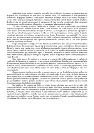 A célula do óvulo humano, ou oócito, que tinha sido atraída pela ligeira sucção da ponta aguçada
da pipeta, não se distinguia das suas cerca de sessenta irmãs. Era simplesmente a mais próxima da
extremidade da pequena vareta de vidro quando esta entrou no campo de visão do analista. O grupo de
oócitos estava suspenso numa gota de fluido de cultura, sob uma fina camada de óleo mineral, e debaixo
da objetiva de um potente microscópio de dissecação. O óleo impedia a evaporação. Era sumamente
importante que o ambiente destas células vivas permanecesse adequadamente estável.
        Tal como os outros, o oócito fixado parecia saudável, com uma granulosidade apropriada do
respectivo citoplasma. Também como os outros, a sua cromatina, ou ADN brilhava à luz ultravioleta
como moscas diminutas numa bruma de sopa de ervilhas. A única prova da prévia rude aspiração da
célula do seu folículo em desenvolvimento residia nos restos esfarrapados da corona radiata de células
granulosas aderentes ao invólucro, comparativamente denso, denominado zona peflucida. Os oócitos
haviam sido todos puxados prematuramente do seu ninho ovariano e encorajados a amadurecer in vitro.
Nesse momento, estavam prontos para a penetração espermática, mas não seria o caso. Estes gametas
femininos não seriam fertilizados.
        Surgiu outra pipeta no campo de visão. Parecia um instrumento mais letal, especialmente debaixo
da forte ampliação do microscópio. Apesar de ter somente vinte e cinco milionésimos de um metro de
diâmetro, parecia uma espada com a ponta afiada como uma agulha. Inexoravelmente, acercou—se do
gameta imóvel e indefeso e entrou na zona peflucida da célula. Em seguida, com um toque experiente do
analista no micrometro que controlava a pipeta, a ponta desta mergulhou no interior da célula. Avançando
para o ADN brilhante, aplicou-se uma ligeira sucção no interior da pipeta e o ADN desapareceu dentro da
vareta de vidro.
        Mais tarde, depois de verificar se o gameta e os seus irmãos tinham agüentado o suplício da
enucleação tão bem como se esperava, a célula voltou a ser imobilizada. Introduziu-se outra pipeta afiada,
desta vez com a penetração limitada à zona peflucida, poupando a membrana celular do oócito, e em vez
de aplicar sucção, inseriu-se uma leve quantidade de fluido no que se chama espaço perivitelino. Junto
com o fluido veio uma única célula adulta, menor, em forma de fuso, obtida do esfregaço de uma boca
humana adulta.
        O passo seguinte implicou suspender os gametas, com o seu par de células epiteliais adultas, em
quatro mililitros de um meio de fusão, e colocá-las entre os elétrodos de uma câmara de fusão. Quando os
gametas já estavam devidamente alinhados, enviou-se uma corrente elétrica de noventa volts para o meio,
durante quinze milionésimos de segundo. O resultado foi idêntico em todos os gametas: o choque fez com
que as membranas entre os gametas enucleados e respectivas células parceiras adultas se dissociassem
momentaneamente, fundindo as duas células.
        Na seqüência do processo de fusão, as células foram colocadas num meio de ativação. Sob
estimulação química, cada gameta que estivera pronto para a fertilização antes da remoção do ADN fazia
maravilhas agora, como seu complemento integral de cromossomas. Seguindo um misterioso mecanismo
molecular, os núcleos adultos abandonaram os seus anteriores deveres epiteliais e regressaram ao seu
papel embrionário. Após breve período, cada um dos gametas começou a dividir-se para formar embriões
individuais, os quais brevemente ficariam prontos para implantação. O doador das células adultas havia
sido clonado. Na realidade, havia sido clonado cerca de sessenta vezes...
 