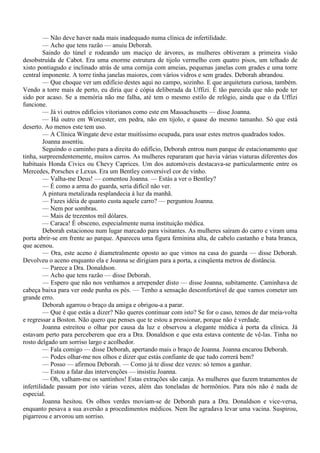 — Não deve haver nada mais inadequado numa clínica de infertilidade.
         — Acho que tens razão — anuiu Deborah.
         Saindo do túnel e rodeando um maciço de árvores, as mulheres obtiveram a primeira visão
desobstruída de Cabot. Era uma enorme estrutura de tijolo vermelho com quatro pisos, um telhado de
xisto pontiagudo e inclinado atrás de uma cornija com ameias, pequenas janelas com grades e uma torre
central imponente. A torre tinha janelas maiores, com vários vidros e sem grades. Deborah abrandou.
         — Que choque ver um edifício destes aqui no campo, sozinho. E que arquitetura curiosa, também.
Vendo a torre mais de perto, eu diria que é cópia deliberada da Uffizi. É tão parecida que não pode ter
sido por acaso. Se a memória não me falha, até tem o mesmo estilo de relógio, ainda que o da Uffizi
funcione.
         — Já vi outros edifícios vitorianos como este em Massachusetts — disse Joanna.
         — Há outro em Worcester, em pedra, não em tijolo, e quase do mesmo tamanho. Só que está
deserto. Ao menos este tem uso.
         — A Clínica Wingate deve estar muitíssimo ocupada, para usar estes metros quadrados todos.
         Joanna assentiu.
         Seguindo o caminho para a direita do edifício, Deborah entrou num parque de estacionamento que
tinha, surpreendentemente, muitos carros. As mulheres repararam que havia várias viaturas diferentes dos
habituais Honda Civics ou Chevy Caprices. Um dos automóveis destacava-se particularmente entre os
Mercedes, Porsches e Lexus. Era um Bentley conversível cor de vinho.
         — Valha-me Deus! — comentou Joanna. — Estás a ver o Bentley?
         — É como a arma do guarda, seria difícil não ver.
         A pintura metalizada resplandecia à luz da manhã.
         — Fazes idéia de quanto custa aquele carro? — perguntou Joanna.
         — Nem por sombras.
         — Mais de trezentos mil dólares.
         — Caraca! É obsceno, especialmente numa instituição médica.
         Deborah estacionou num lugar marcado para visitantes. As mulheres saíram do carro e viram uma
porta abrir-se em frente ao parque. Apareceu uma figura feminina alta, de cabelo castanho e bata branca,
que acenou.
         — Ora, este aceno é diametralmente oposto ao que vimos na casa do guarda — disse Deborah.
Devolveu o aceno enquanto ela e Joanna se dirigiam para a porta, a cinqüenta metros de distância.
         — Parece a Dra. Donaldson.
         — Acho que tens razão — disse Deborah.
         — Espero que não nos venhamos a arrepender disto — disse Joanna, subitamente. Caminhava de
cabeça baixa para ver onde punha os pés. — Tenho a sensação desconfortável de que vamos cometer um
grande erro.
         Deborah agarrou o braço da amiga e obrigou-a a parar.
         — Que é que estás a dizer? Não queres continuar com isto? Se for o caso, temos de dar meia-volta
e regressar a Boston. Não quero que penses que te estou a pressionar, porque não é verdade.
         Joanna estreitou o olhar por causa da luz e observou a elegante médica à porta da clínica. Já
estavam perto para perceberem que era a Dra. Donaldson e que esta estava contente de vê-las. Tinha no
rosto delgado um sorriso largo e acolhedor.
         — Fala comigo — disse Deborah, apertando mais o braço de Joanna. Joanna encarou Deborah.
         — Podes olhar-me nos olhos e dizer que estás confiante de que tudo correrá bem?
         — Posso — afirmou Deborah. — Como já te disse dez vezes: só temos a ganhar.
         — Estou a falar das intervenções — insistiu Joanna.
         — Oh, valham-me os santinhos! Estas extrações são canja. As mulheres que fazem tratamentos de
infertilidade passam por isto várias vezes, além das toneladas de hormônios. Para nós não é nada de
especial.
         Joanna hesitou. Os olhos verdes moviam-se de Deborah para a Dra. Donaldson e vice-versa,
enquanto pesava a sua aversão a procedimentos médicos. Nem lhe agradava levar uma vacina. Suspirou,
pigarreou e arvorou um sorriso.
 