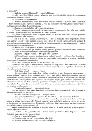 de momento?
        — A clínica ocupa o edifício todo? — inquiriu Deborah.
        — Não, credo! O edifício é enorme. Albergava uma grande instituição psiquiátrica, assim como
um sanatório para tuberculosos.
        — Já sabíamos — disse Deborah.
        — A clínica de infertilidade ocupa dois andares nesta ala somente — explicou a Dra. Donaldson.
— Também temos alguns escritórios na torre. O resto das instalações está vazio, tirando camas velhas e
muito equipamento antigo. É quase um museu.
        — Quantas pessoas trabalham cá? — perguntou Joanna,
        — Temos cerca de quarenta funcionários, mas o número tem aumentado. Para saber com exatidão,
só falando com Helen Masterson, a diretora de Recursos Humanos.
        — Quarenta empregados é muito — opinou Joanna. — Deve ser uma dádiva dos céus, para uma
pequena comunidade rural como esta.
        — Dir-se-ia que sim — disse a Dra. Donaldson. — mas, na realidade, temos um problema crônico
para recrutar pessoal. Temos sempre anúncios nos jornais de Boston, geralmente para técnicos de
laboratório e pessoal administrativo com experiência. As senhoras estão à procura de emprego? — A Dra.
Donaldson sorriu provocadoramente.
        — Não me parece — respondeu Deborah, com um risinho.
        — O único departamento que não tem falta de gente é a quinta — acrescentou a Dra. Donaldson.
        — Nunca tivemos problemas nessa área desde o primeiro dia.
        — A quinta? — inquiriu Joanna. — Que quer dizer a quinta?
        — A Clínica Wingate tem uma grande quinta de produção animal — explicou a Dra. Donaldson.
        — É parte integrante do nosso esforço de investigação. Interessa-nos a pesquisa reprodutiva
básica em espécies além do homo sapiens.
        — Deveras? — indagou Joanna. — Que outras espécies?
        —Espécies que sejam economicamente vantajosas — respondeu a Dra. Donaldson. — Gado
vacum, porcos, criação, cavalos. E, claro, também estamos desenvolvidos na reprodução de animais de
estimação, como cães e gatos.
        — Onde fica a quinta? — perguntou Joanna.
        — Na propriedade logo atrás deste edifício principal, a que chamamos afetuosamente a
“monstruosidade”, e depois de um pinhal cerrado. O sítio é algo idílico. Há um lago, um dique e até um
velho moinho, além dos celeiros, campos de milho, de forragem e cercados. A Instituição Cabot abrangia
oitenta hectares, com alojamento para o pessoal e a sua quinta própria, para que fosse largamente auto-
suficiente na alimentação. O fato de ter a quinta nas instalações foi determinante para arrendarmos a
propriedade. A investigação torna-se muito mais eficiente por termos a quinta próxima do laboratório,
isto sem falar no alojamento.
        — Têm cá um laboratório? — perguntou Deborah.
        — Com certeza — disse a Dra. Donaldson. — E grande. Tenho muito orgulho nele, talvez por ter
sido responsável pela sua instalação.
        — Podemos fazer uma visita guiada? — indagou Deborah.
        — Acho que se pode arranjar — replicou a Dra. Donaldson. — Ah, aqui vem o Dr. Smith.
        As mulheres viraram-se para observar um homem grande e entroncado, de bata vestida, que
entrava na sala de prancheta na mão. Naquele momento, a porta da frente abria-se e entrava um enxame
de funcionários, em animada conversa. Uma mulher dirigiu-se à recepção, enquanto o resto se amontoava
no vestíbulo de onde Smith acabara de sair.
        Depois de se apresentar e de apertar as mãos de ambas, o Dr. Smith sentou-se, cruzou as pernas e
colocou a prancheta no colo.
        — Ora bem — disse, puxando uma de muitas canetas que tinha no bolso do peito. — Menina
Cochrane, parece que prefere anestesia local.
        — Correto — assentiu Deborah.
        — Posso perguntar por quê? — questionou o Dr. Smith.
        — Sinto-me melhor com essa idéia — respondeu Deborah.
 