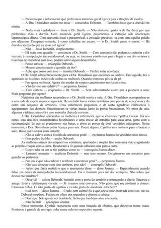 — Presumo que a informaram que preferimos anestesia geral ligeira para extrações de óvulos.
         — A Dra. Donaldson assim mo disse — concordou Deborah. — Também disse que a decisão era
minha.
        — Nada mais verdadeiro — disse o Dr. Smith. — Não obstante, gostaria de lhe dizer por que
preferimos tê-la a dormir. Com anestesia geral ligeira, procedemos à extração sob observação
laparoscópica direta. Com anestesia local e paracervical, a extração processa- se com uma agulha guiada
por ultrasom. Comparativamente, é como trabalhar no escuro. — o Dr. Smith parou e sorriu. — Há
dúvidas acerca do que eu disse até agora?
        — Não — disse Deborah, simplesmente.
        — Há mais uma questão — continuou o Dr. Smith. — Com anestesia não podemos controlar a dor
inerente à manipulação intra-abdominal, ou seja, se tivermos problemas para chegar a um dos ovários e
tivermos de manobrar para isso, poderá sentir algum desconforto.
        — Posso arriscar — redargüiu Deborah.
        — Mesmo considerando a questão da dor?
        — Acho que posso com isso — insistiu Deborah. — Prefiro estar acordada.
        O Dr. Smith olhou brevemente para a Dra. Donaldson que encolheu os ombros. Em seguida, fez o
apanhado do histórico médico de ambas as mulheres. Quando terminou pôs-se de pé.
        — Por agora me basta. Agora vão mudar de roupa e encontramo-nos lá em cima.
        — Vão dar-me um sedativo? — perguntou Joanna.
        — Com certeza — respondeu o Dr. Smith. — Será administrado assim que a puserem a soro.
Mais perguntas por agora?
        Nenhuma das mulheres respondeu e o Dr. Smith sorriu e saiu. A Dra. Donaldson acompanhou-as
a uma sala de espera menor e separada. De um lado havia vários vestiários com portas de venezianas e do
outro um conjunto de armários. Uma enfermeira pequenina e de rosto agradável reabastecia o
equipamento das doentes. Encontravam-se várias macas junto às portas basculantes. No meio da sala,
algumas cadeiras, um sofá e uma mesinha cheia de revistas.
        A Dra. Donaldson apresentou as mulheres à enfermeira, que se chamava Cynthia Carson. Por seu
turno, esta deu-lhes indumentárias hospitalares e uma chave de armário para cada uma, junto com a
recomendação de que as prendessem nas batas, e abriu as portas de dois vestiários adjacentes. Nesse
momento, a Dra. Donaldson pediu licença para sair. Pouco depois, Cynthia saía também para ir buscar o
soro, Disse que voltaria num instante.
        — Não se calava com a história da anestesia geral! — exclamou Joanna do vestiário onde estava.
        — Bem podes dizê-lo — anuiu Deborah.
        As mulheres saíram dos respectivos vestiários, apertando o roupão fino com uma mão e agarrando
as próprias roupas com a outra. Desataram a rir quando olharam uma para a outra.
        — Espero não ter um ar tão patético como tu — conseguiu Joanna dizer.
        — Lamento anunciar — replicou Deborah — mas tens mesmo. Dirigiram-se aos armários para
guardar os pertences.
        — Por que é que não cedeste e aceitaste a anestesia geral? — perguntou Joanna.
        — Não vais começar com isso também, pois não? — contrapôs Deborah.
        — Achei que fazia sentido o que o anestesista disse — disse Joanna. — Especialmente quando
falou em dores da manipulação intra-abdominal. Foi o bastante para me dar vertigens. Não achas que
devias reconsiderar?
        — Ouve lá! — saltou Deborah, batendo com a porta do armário e arrancando a chave. Encarou a
amiga. Estava subitamente corada. — Já tivemos esta conversa. Não gosto que me ponham a dormir.
Chama-se fobia. Tu não gostas de agulhas e eu não gosto de anestesia, está bem?
        — Está bem! —disse Joanna. —Credo, tem calma! Eu é que devia estar enervada com isto, não tu.
        Deborah suspirou. Fechou os olhos por segundos e abanou a cabeça.
        — Desculpa. Não queria ser desabrida. Acho que também estou enervada,
        — Não faz mal — apaziguou Joanna.
        Nesse momento, Cynthia reapareceu com uma braçada de objetos, que despejou numa maca.
Pendurou a garrafa de soro que tinha numa mão no respectivo suporte.
 